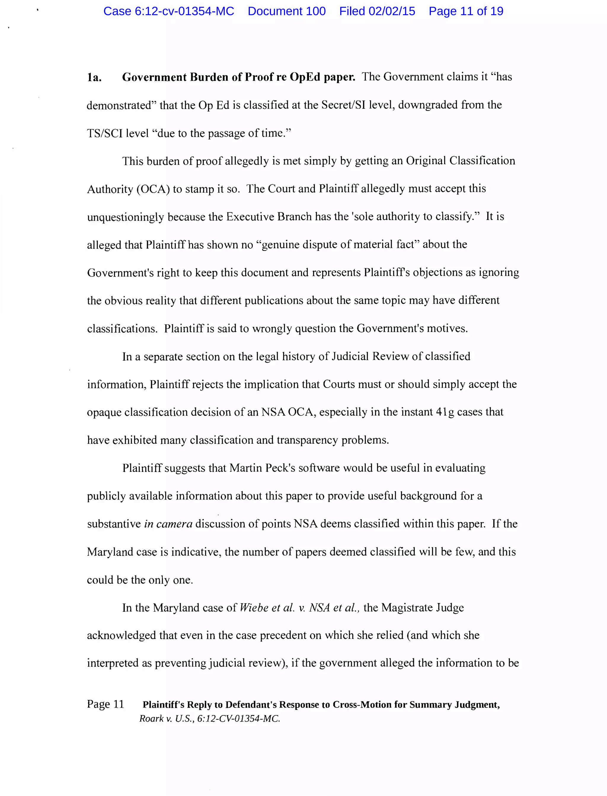 la. Government Burden of Proof re OpEd paper. The Government claims it "has
demonstrated" that the Op Ed is classified at the Secret/SI level, downgraded from the
TS/SCI level "due to the passage of time."
This burden of proof allegedly is met simply by getting an Original Classification
Authority (OCA) to stamp it so. The Court and Plaintiff allegedly must accept this
unquestioningly because the Executive Branch has the 'sole authority to classify." It is
alleged that Plaintiff has shown no "genuine dispute of material fact" about the
Government's right to keep this document and represents Plaintiffs objections as ignoring
the obvious reality that different publications about the same topic may have different
classifications. Plaintiff is said to wrongly question the Government's motives.
In a separate section on the legal history of Judicial Review of classified
information, Plaintiff rejects the implication that Courts must or should simply accept the
opaque classification decision of an NSA OCA, especially in the instant 41g cases that
have exhibited many classification and transparency problems.
Plaintiff suggests that Martin Peck's software would be useful in evaluating
publicly available information about this paper to provide useful background for a
substantive in camera discussion of points NSA deems classified within this paper. If the
Maryland case is indicative, the number of papers deemed classified will be few, and this
could be the only one.
In the Maryland case of Wiebe et al. v. NSA et al., the Magistrate Judge
acknowledged that even in the case precedent on which she relied (and which she
interpreted as preventing judicial review), if the government alleged the information to be
Page 11 Plaintiff's Reply to Defendant's Response to Cross-Motion for Summary Judgment,
Roark v. U.S., 6:12-CV-01354-MC.
Case 6:12-cv-01354-MC Document 100 Filed 02/02/15 Page 11 of 19
 
