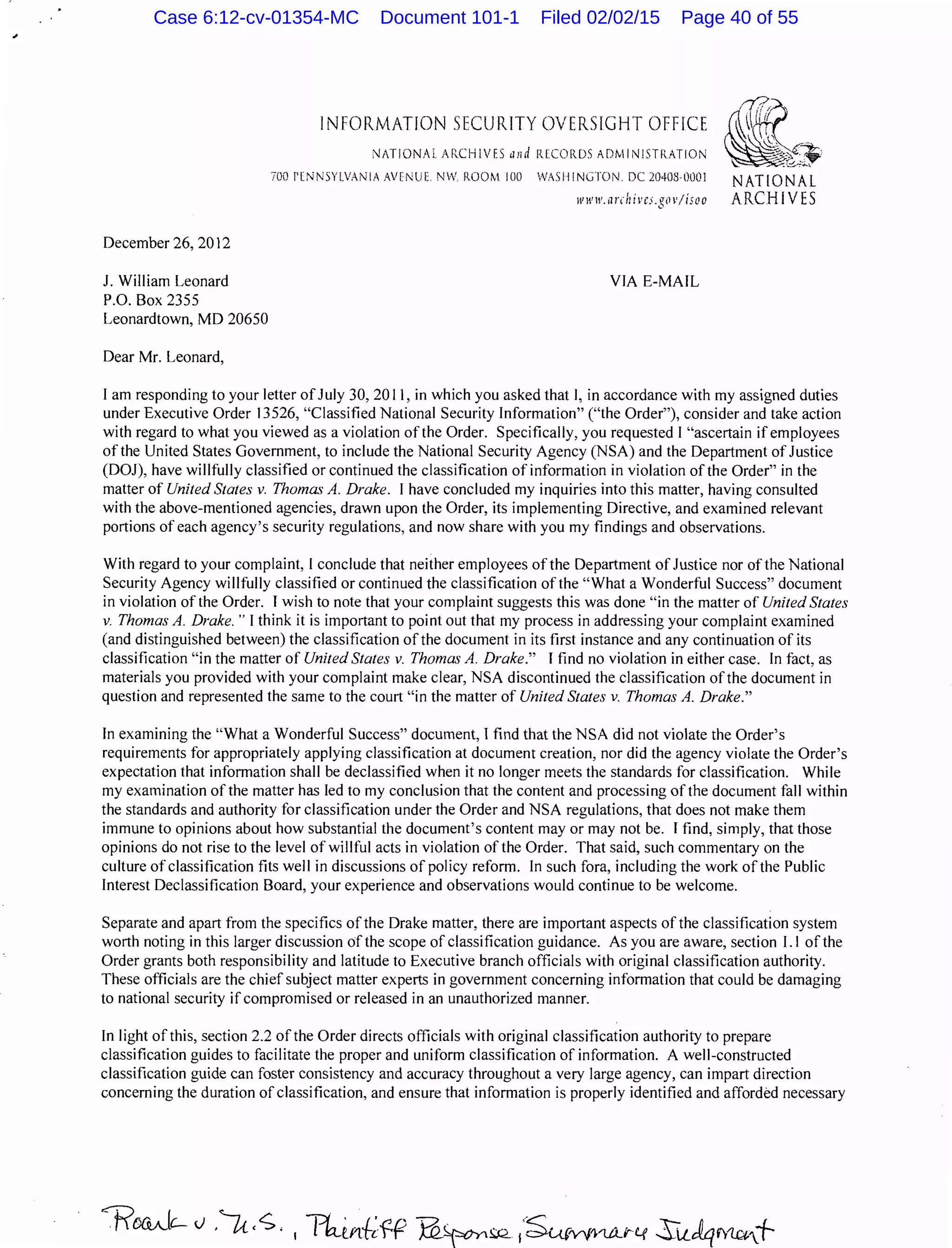 December 26, 2012
J. William Leonard
P.O. Box 2355
Leonardtown, MD 20650
Dear Mr. Leonard,
INFORMATION SECURITY OVERSIGHT OFFICE
NATIONAL Af.CHIVES and !UCORDS ADMINISTRATION
700 f'lNNSYLVANIA AVENUE NW. ROOM 100 WASHINGTON DC 20403·0001 NATIONAL
www.tlnhivc.;.gov/isoo ARCHIVES
VIA E-MAIL
I am responding to your Jetter of July 30, 2011, in which you asked that I, in accordance with my assigned duties
under Executive Order 13526, "Classified National Security Information" ("the Order"), consider and take action
with regard to what you viewed as a violation of the Order. Specifically, you requested I "ascertain if employees
of the United States Government, to include the National Security Agency (NSA) and the Department of Justice
(DOJ), have willfully classified or continued the classification of information in violation of the Order" in the
matter of United States v. Thomas A. Drake. I have concluded my inquiries into this matter, having consulted
with the above-mentioned agencies, drawn upon the Order, its implementing Directive, and examined relevant
portions of each agency's security regulations, and now share with you my findings and observations.
With regard to your complaint, I conclude that neither employees of the Department of Justice nor of the National
Security Agency willfully classified or continued the classification ofthe "What a Wonderful Success" document
in violation of the Order. I wish to note that your complaint suggests this was done "in the matter of United States
v. Thomas A. Drake. " I think it is important to point out that my process in addressing your complaint examined
(and distinguished between) the classification of the document in its first instance and any continuation of its
classification "in the matter of United States v. Thomas A. Drake." I find no violation in either case. In fact, as
materials you provided with your complaint make clear, NSA discontinued the classification ofthe document in
question and represented the same to the court "in the matter of United States v. Thomas A. Drake."
In examining the "What a Wonderful Success" document, I find that the NSA did not violate the Order's
requirements for appropriately applying classification at document creation, nor did the agency violate the Order's
expectation that information shall be declassified when it no longer meets the standards for classification. While
my examination of the matter has led to my conclusion that the content and processing ofthe document fall within
the standards and authority for classification under the Order and NSA regulations, that does not make them
immune to opinions about how substantial the document's content may or may not be. I find, simply, that those
opinions do not rise to the level of willful acts in violation of the Order. That said, such commentary on the
culture ofclassification fits well in discussions of policy reform. In such fora, including the work of the Public
Interest Declassification Board, your experience and observations would continue to be welcome.
Separate and apart from the specifics of the Drake matter, there are important aspects of the classification system
worth noting in this larger discussion of the scope of classification guidance. As you are aware, section 1.1 of the
Order grants both responsibility and latitude to Executive branch officials with original classification authority.
These officials are the chief subject matter experts in government concerning information that could be damaging
to national security if compromised or released in an unauthorized manner.
In light of this, section 2.2 of the Order directs officials with original classification authority to prepare
classification guides to facilitate the proper and uniform classification of information. A well-constructed
classification guide can foster consistency and accuracy throughout a very large agency, can impart direction
concerning the duration ofclassification, and ensure that information is properly identified and afforded necessary
Case 6:12-cv-01354-MC Document 101-1 Filed 02/02/15 Page 40 of 55
 