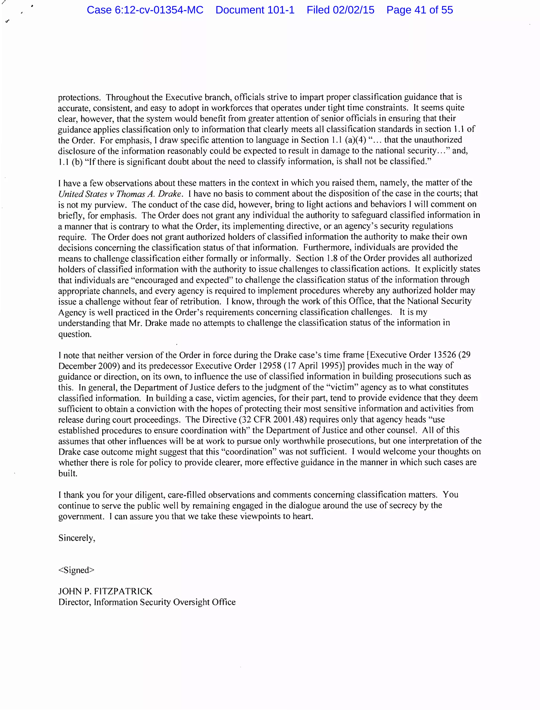 /
protections. Throughout the Executive branch, officials strive to impart proper classification guidance that is
accurate, consistent, and easy to adopt in workforces that operates under tight time constraints. It seems quite
clear, however, that the system would benefit from greater attention of senior officials in ensuring that their
guidance applies classification only to information that clearly meets all classification standards in section 1.1 of
the Order. For emphasis, I draw specific attention to language in Section 1.1 (a)(4) "... that the unauthorized
disclosure ofthe information reasonably could be expected to result in damage to the national security..." and,
1.1 (b) "Ifthere is significant doubt about the need to classifY information, is shall not be classified."
I have a few observations about these matters in the context in which you raised them, namely, the matter of the
United States v Thomas A. Drake. I have no basis to comment about the disposition of the case in the courts; that
is not my purview. The conduct ofthe case did, however, bring to light actions and behaviors I will comment on
briefly, for emphasis. The Order does not grant any individual the authority to safeguard classified information in
a manner that is contrary to what the Order, its implementing directive, or an agency's security regulations
require. The Order does not grant authorized holders of classified information the authority to make their own
decisions concerning the classification status of that information. Furthermore, individuals are provided the
means to challenge classification either formally or informally. Section 1.8 of the Order provides all authorized
holders of classified information with the authority to issue challenges to classification actions. It explicitly states
that individuals are "encouraged and expected" to challenge the classification status of the information through
appropriate channels, and every agency is required to implement procedures whereby any authorized holder may
issue a challenge without fear of retribution. I know, through the work of this Office, that the National Security
Agency is well practiced in the Order's requirements concerning classification challenges. It is my
understanding that Mr. Drake made no attempts to challenge the classification status of the information in
question.
I note that neither version of the Order in force during the Drake case's time frame [Executive Order 13526 (29
December 2009) and its predecessor Executive Order 12958 ( 17 April 1995)] provides much in the way of
guidance or direction, on its own, to influence the use of classified information in building prosecutions such as
this. In general, the Department of Justice defers to the judgment of the "victim" agency as to what constitutes
classified information. In building a case, victim agencies, for their part, tend to provide evidence that they deem
sufficient to obtain a conviction with the hopes of protecting their most sensitive information and activities from
release during court proceedings. The Directive (32 CFR 2001.48) requires only that agency heads "use
established procedures to ensure coordination with" the Department of Justice and other counsel. All of this
assumes that other influences will be at work to pursue only worthwhile prosecutions, but one interpretation of the
Drake case outcome might suggest that this "coordination" was not sufficient. I would welcome your thoughts on
whether there is role for policy to provide clearer, more effective guidance in the manner in which such cases are
built.
I thank you for your diligent, care-filled observations and comments concerning classification matters. You
continue to serve the public well by remaining engaged in the dialogue around the use of secrecy by the
government. I can assure you that we take these viewpoints to heart.
Sincerely,
<Signed>
JOHN P. FITZPATRICK
Director, Information Security Oversight Office
Case 6:12-cv-01354-MC Document 101-1 Filed 02/02/15 Page 41 of 55
 