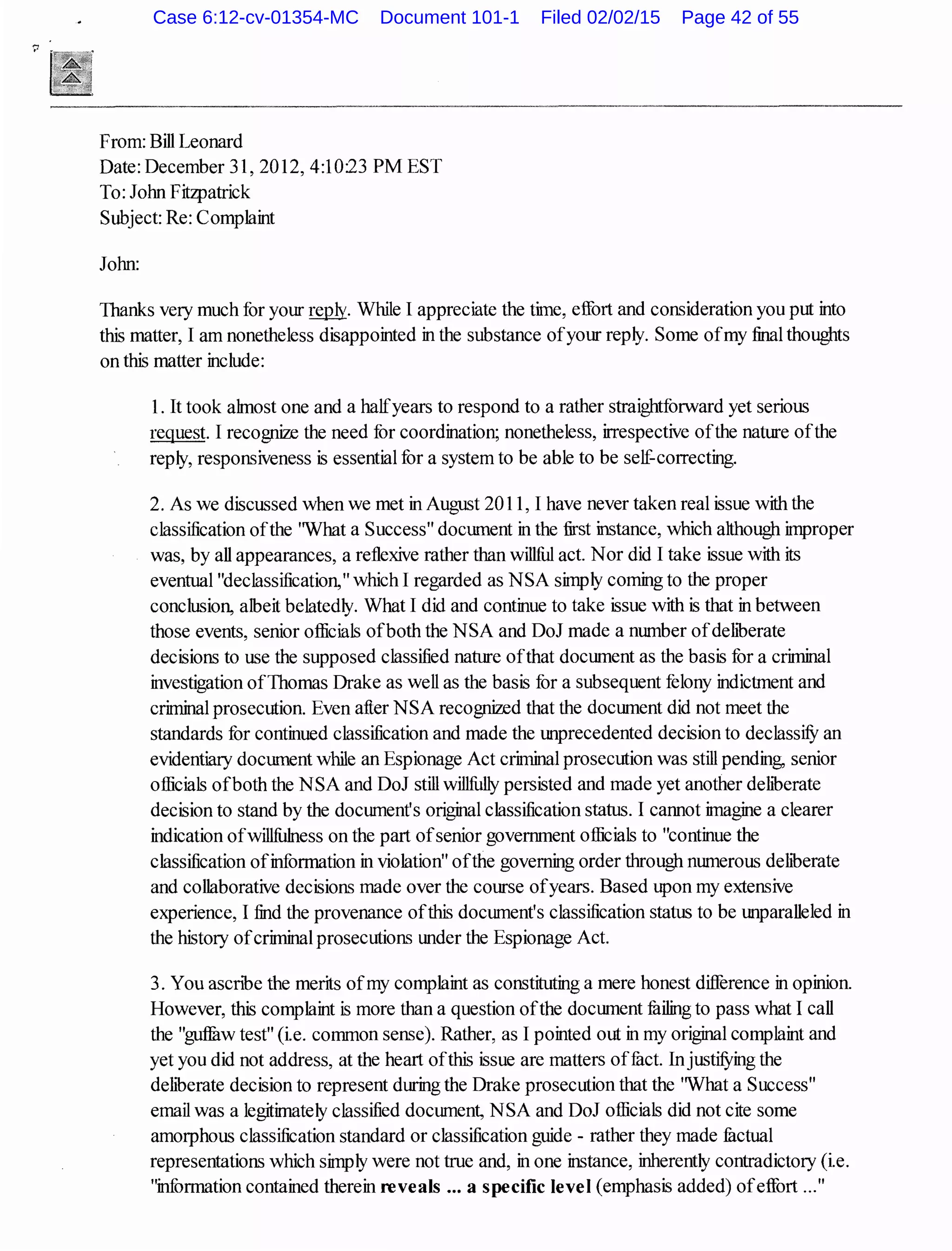 From: Bill Leonard
Date: December 31, 2012, 4:10:23 PM EST
To: John Fitzpatrick
Subject: Re: Complaint
John:
1banks very much for your~- While I appreciate the time, effort and consideration you put into
this matter, I am nonetheless disappointed in the substance ofyour reply. Some ofmy final thoughts
on this matter include:
1. It took almost one and a halfyears to respond to a rather straightforward yet serious
request. I recognize the need for coordination; nonetheless, irrespective ofthe nature ofthe
reply, responsiveness is essential for a system to be able to be self-correcting.
2. As we discussed when we met in August 2011, I have never taken real issue with the
classification ofthe 'What a Success" document in the first instance, which although improper
was, by all appearances, a reflexive rather than willful act. Nor did I take issue with its
eventual "declassification," which I regarded as NSA simply coming to the proper
conclusion, albeit belatedly. What I did and continue to take issue with is that in between
those events, senior officials ofboth the NSA and DoJ made a number ofdehberate
decisions to use the supposed classified nature ofthat document as the basis for a criminal
investigation ofThomas Drake as well as the basis for a subsequent felony indictment and
criminal prosecution. Even after NSA recognized that the document did not meet the
standards for continued classification and made the unprecedented decision to declassifY an
evidentiary document while an Espionage Act criminal prosecution was still pending, senior
officials ofboth the NSA and DoJ still willfully persisted and made yet another dehberate
decision to stand by the document's original classification status. I cannot imagine a clearer
indication ofwillfulness on the part ofsenior government officials to "continue the
classification ofinformation in violation" ofthe governing order through numerous dehberate
and collaborative decisions made over the course ofyears. Based upon my extensive
experience, I find the provenance ofthis document's classification status to be unparalleled in
the history ofcriminal prosecutions under the Espionage Act.
3. You ascnbe the merits ofmy complaint as constituting a mere honest difference in opinion.
However, this complaint is more than a question ofthe document failing to pass what I call
the "guffuw test" (i.e. common sense). Rather, as I pointed out in my original complaint and
yet you did not address, at the heart ofthis issue are matters offuct. InjustifYing the
dehberate decision to represent during the Drake prosecution that the 'What a Success"
email was a legitimately classified document, NSA and DoJ officials did not cite some
amorphous classification standard or classification guide - rather they made factual
representations which simply were not true and, in one instance, inherently contradictory (ie.
"information contained therein reveals ... a specific level (emphasis added) ofeffort ..."
Case 6:12-cv-01354-MC Document 101-1 Filed 02/02/15 Page 42 of 55
 
