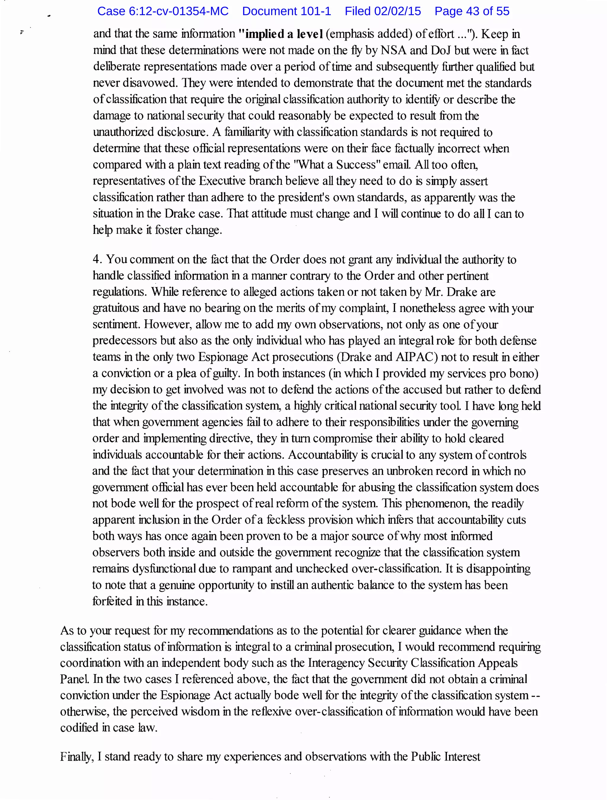and that the same infonnation "implied a IeveI(emphasis added) ofeffort ...''). Keep in
mind that these determinations were not made on the fly by NSA and DoJ but were in fuct
dehberate representations made over a period oftime and subsequently further qualified but
never disavowed. They were intended to demonstrate that the document met the standards
ofclassification that require the original classification authority to identifY or describe the
damage to national security that could reasonably be expected to result from the
unauthorized disclosure. A fumiliarity with classification standards is not required to
determine that these official representations were on their face fuctually incorrect when
compared with a plain text reading ofthe 'What a Success" email. All too often,
representatives ofthe Executive branch believe all they need to do is simply assert
classification rather than adhere to the president's own standards, as apparently was the
situation in the Drake case. That attitude must change and I will continue to do all I can to
help make it foster change.
4. You comment on the fuct that the Order does not grant any individual the authority to
handle classified infonnation in a manner contrary to the Order and other pertinent
regulations. While reference to alleged actions taken or not taken by Mr. Drake are
gratuitous and have no bearing on the merits ofmy complaint, I nonetheless agree with your
sentiment. However, allow me to add my own observations, not only as one ofyour
predecessors but also as the only individual who has played an integral role for both defense
teams in the only two Espionage Act prosecutions (Drake and AlPAC) not to result in either
a conviction or a plea ofguilty. In both instances (in which I provided my services pro bono)
my decision to get involved was not to defend the actions ofthe accused but rather to defend
the integrity ofthe classification system, a highly critical national security tool. I have long held
that when government agencies fail to adhere to their responsibilities under the governing
order and implementing directive, they in turn compromise their ability to hold cleared
individuals accountable for their actions. Accountability is crucial to any system ofcontrols
and the fuct that your determination in this case preserves an unbroken record in which no
government official has ever been held accountable for abusing the classification system does
not bode well for the prospect ofreal reform ofthe system. This phenomenon, the readily
apparent inclusion in the Order ofa feckless provision which infers that accountability cuts
both ways has once again been proven to be a major source ofwhy most informed
observers both inside and outside the government recognize that the classification system
remains dysfunctional due to rampant and unchecked over-classification. It is disappointing
to note that a genuine opportunity to instill an authentic balance to the system has been
forfeited in this instance.
As to your request for my recommendations as to the potential for clearer guidance when the
classification status ofinfonnation is integral to a criminal prosecution, I would recommend requiring
coordination with an independent body such as the Interagency Security Classification Appeals
Panel. In the two cases I referenced above, the fuct that the government did not obtain a criminal
conviction under the Espionage Act actually bode well for the integrity ofthe classification system--
otherwise, the perceived wisdom in the reflexive over-classification ofinfonnation would have been
codified in case law.
Finally, I stand ready to share my experiences and observations with the Public Interest
Case 6:12-cv-01354-MC Document 101-1 Filed 02/02/15 Page 43 of 55
 