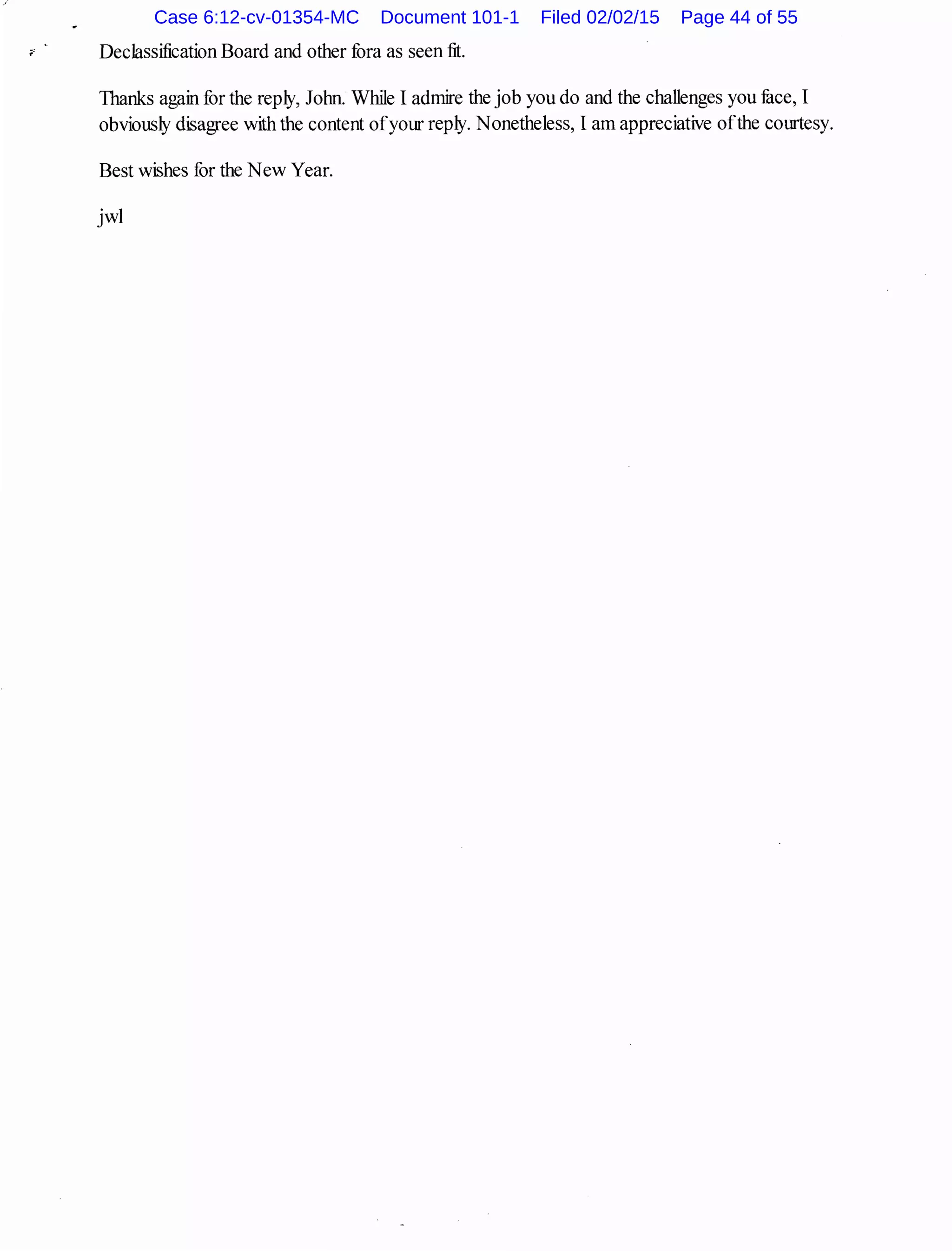 " Declassification Board and other fora as seen fit.
Thanks again for the reply, John. While I admire the job you do and the challenges you fuce, I
obviously disagree with the content ofyour reply. Nonetheless, I am appreciative ofthe courtesy.
Best wishes for the New Year.
jwl
Case 6:12-cv-01354-MC Document 101-1 Filed 02/02/15 Page 44 of 55
 