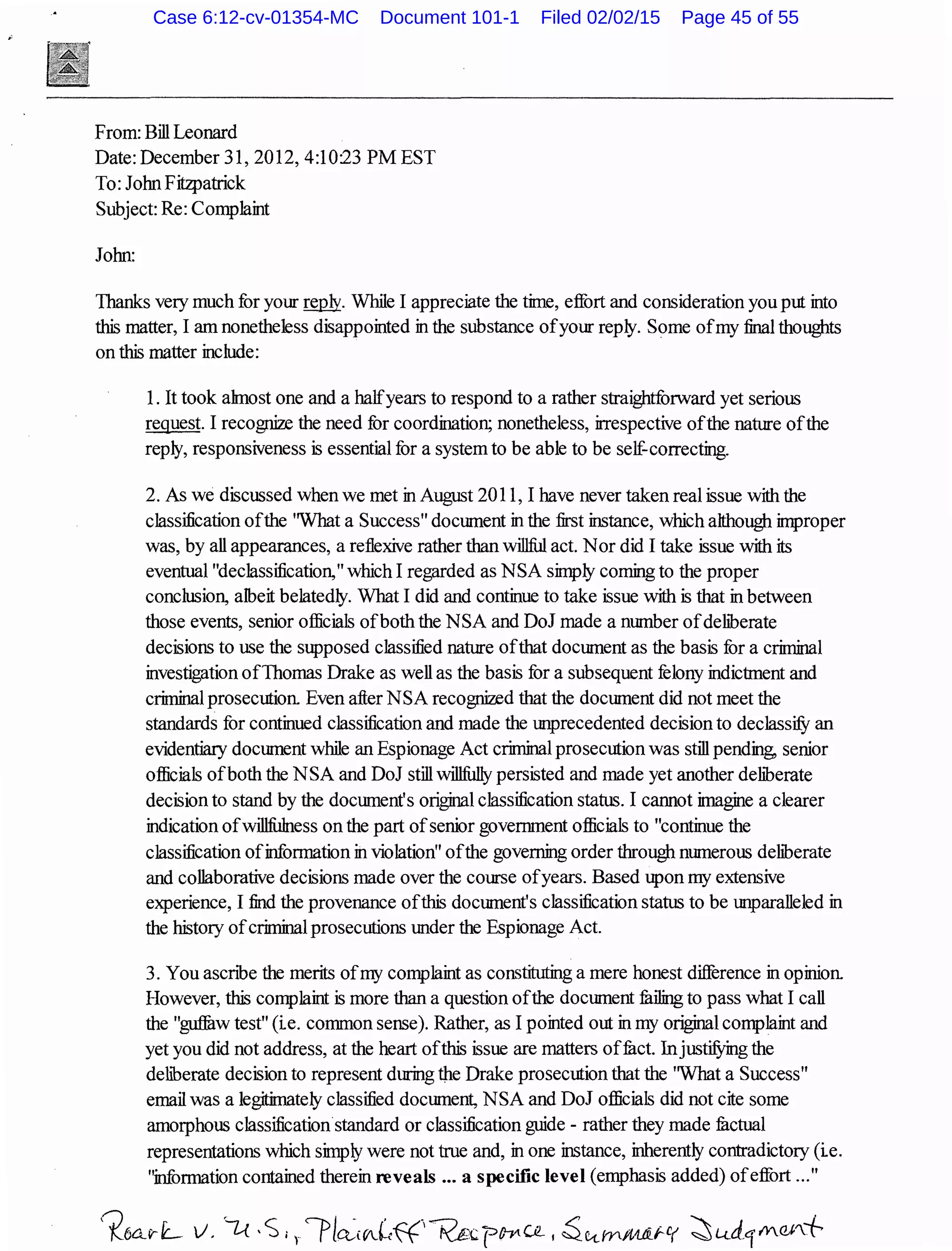 From: Bill Leonard
Date: December 31,2012,4:10:23 PM EST
To: John Fitzpatrick
Subject: Re: Comp1aint
John:
Thanks very much for your~- While I appreciate the time, effort and consideration you put into
this matter, I am nonetheless disappointed in the substance ofyour reply. Some ofmy final thoughts
on this matter include:
1. It took ahnost one and a halfyears to respond to a rather straightfonvard yet serious
request. I recognize the need for coordination; nonetheless, irrespective ofthe nature ofthe
reply, responsiveness is essential for a system to be able to be self-correcting.
2. As we discussed when we met in August 2011, I have never taken real issue with the
c1assi:fication ofthe ''What a Success" document in the first instance, which although improper
was, by all appearances, a reflexive rather than willful act. Nor did I take issue with its
eventual "dec1assi:fication," which I regarded as NSA simply coming to the proper
conclusion, albeit be1atedly. What I did and continue to take issue with is that in between
those events, senior officials ofboth the NSA and DoJ made a number ofdeliberate
decisions to use the supposed c1assi:fied nature ofthat document as the basis for a criminal
investigation ofThomas Drake as well as the basis for a subsequent felony indictment and
criminal prosecution. Even after NSA recognized that the document did not meet the
standards for continued c1assi:fication and made the tmprecedented decision to declassifY an
evidentiary document while an Espionage Act criminal prosecution was still pending, senior
officials ofboth the NSA and DoJ still willfully persisted and made yet another deliberate
decision to stand by the document's original classification status. I cannot imagine a clearer
indication ofwillfu1ness on the part ofsenior government officials to "continue the
c1assi:fication ofinformation in vio1ation" ofthe governing order through numerous deliberate
and collaborative decisions made over the course ofyears. Based upon my extensive
experience, I find the provenance ofthis document's c1assi:fication status to be tmparalleled in
the history ofcriminalprosecutions under the Espionage Act.
3. You ascnbe the merits ofmy comp1aint as constituting a mere honest difference in opinion.
However, this complaint is more than a question ofthe document fulling to pass what I call
the "guffaw test" (ie. common sense). Rather, as I pointed out in my original comp1aint and
yet you did not address, at the heart ofthis issue are matters offuct. InjustifYing the
deliberate decision to represent during the Drake prosecution that the 'What a Success"
email was a legitimately c1assi:fied document, NSA and DoJ officials did not cite some
amorphous c1assi:fication standard or c1assi:fication guide - rather they made fuctual
representations which simply were not true and, in one instance, inherently contradictory (ie.
"information contained therein reveals ... a specific level (emphasis added) ofeffort ..."
Case 6:12-cv-01354-MC Document 101-1 Filed 02/02/15 Page 45 of 55
 
