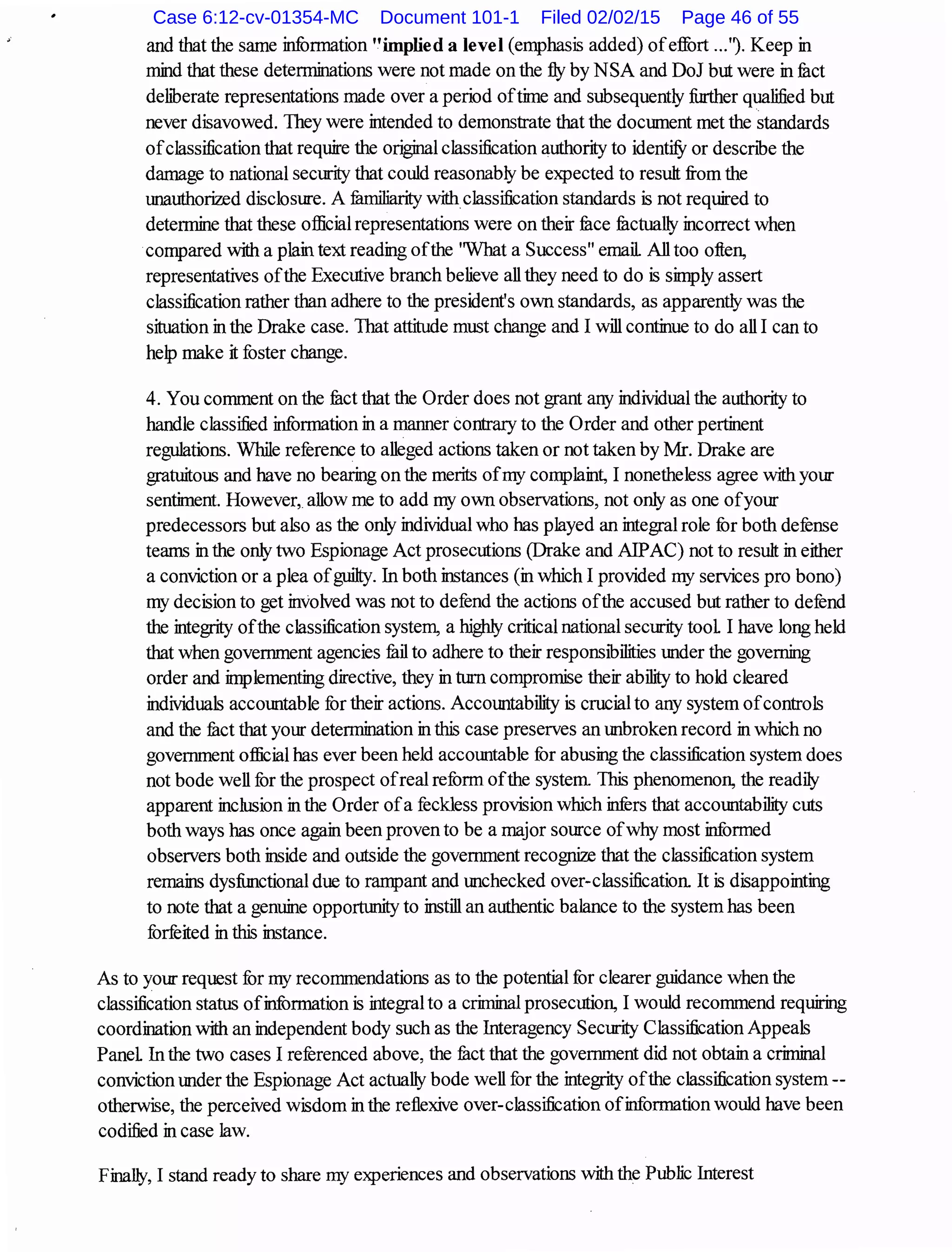 and that the same information "implied a level (emphasis added) ofeffort ...'l Keep in
mind that these detenninations were not made on the fly by NSA and DoJ but were in fuct
deliberate representations made over a period oftime and subsequently finther qualified but
never disavowed. They were intended to demonstrate that the document met the standards
ofclassification that require the original classification authority to identi1J or descnbe the
damage to national security that could reasonably be expected to resuh from the
unauthorized disclosure. A fumiliarity withclassification standards is not required to
determine that these official representations were on their fuce fuctually incorrect when
compared with a plain text reading ofthe ''What a Success" email All too often,
representatives ofthe Executive branch believe all they need to do is simply assert
classification rather than adhere to the president's own standards, as apparently was the
situation in the Drake case. That attitude must change and I will continue to do all I can to
help make it foster change.
4. You comment on the fuct that the Order does not grant any individual the authority to
handle classified information in a manner contrary to the Order and other pertinent
regulations. While reference to alleged actions taken or not taken by Mr. Drake are
gratuitous and have no bearing on the merits ofmy complaint, I nonetheless agree with your
sentiment. However, allow me to add my own observations, not only as one ofyour
predecessors but also as the only individual who has played an integral role for both defense
teams in the only two Espionage Act prosecutions (Drake and AlPAC) not to resuh in either
a conviction or a plea ofguihy. In both instances (in which I provided my services pro bono)
my decision to get involved was not to defend the actions ofthe accused but rather to defend
the integrity ofthe classification system, a highly critical national security tool I have long held
that when government agencies fuil to adhere to their responsibilities under the governing
order and implementing directive, they in turn compromise their ability to hold cleared
individuals accountable for their actions. Accountability is crucial to any system ofcontrols
and the fuct that your determination in this case preserves an unbroken record in which no
government official has ever been held accountable fur abusing the classification system does
not bode well for the prospect ofreal reform ofthe system This phenomenon, the readily
apparent inclusion in the Order ofa feckless provision which infers that accountability cuts
both ways has once again been proven to be a major source ofwhy most informed
observers both inside and outside the government recognize that the classification system
remains dysfimctional due to rampant and unchecked over-classification It is disappointing
to note that a genuine opportlmity to instill an authentic balance to the system has been
forfeited in this instance.
As to your request fur my recommendations as to the potential for clearer guidance when the
classification status ofinformation is integral to a criminal prosecution, I would recommend requiring
coordination with an independent body such as the Interagency Security Classification Appeals
Panel In the two cases I referenced above, the fuct that the government did not obtain a criminal
conviction under the Espionage Act actually bode well for the integrity ofthe classification system--
otherwise, the perceived wisdom in the reflexive over-classification ofinformation would have been
codified in case Jaw.
Finally, I stand ready to share my experiences and observations with the Public Interest
Case 6:12-cv-01354-MC Document 101-1 Filed 02/02/15 Page 46 of 55
 