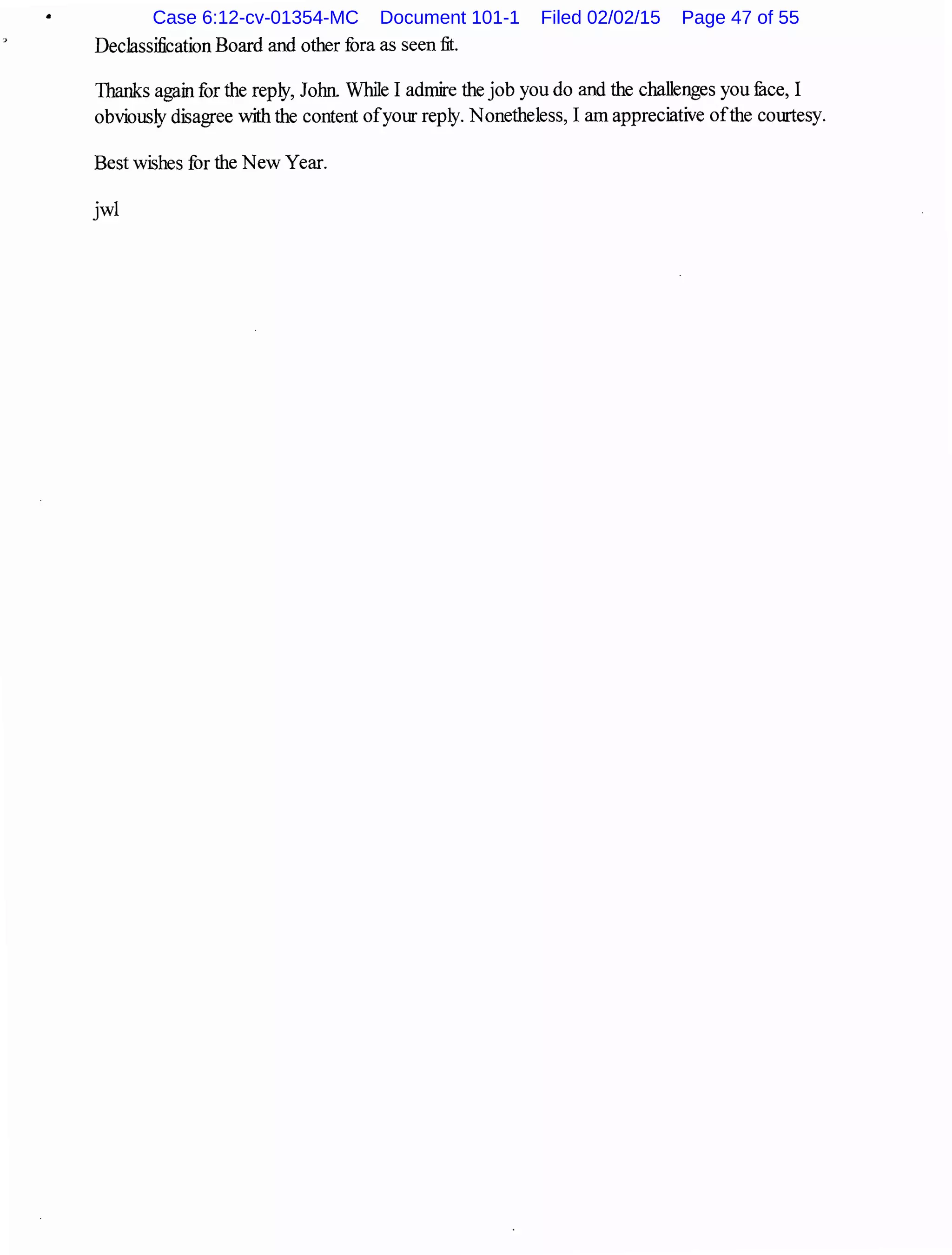 •
Declassification Board and other fora as seen fit.
Thanks again for the reply, John While I admire the job you do and the challenges you fuce, I
obviously disagree with the content ofyour reply. Nonetheless, I am appreciative ofthe courtesy.
Best wishes for the New Year.
jwl
Case 6:12-cv-01354-MC Document 101-1 Filed 02/02/15 Page 47 of 55
 