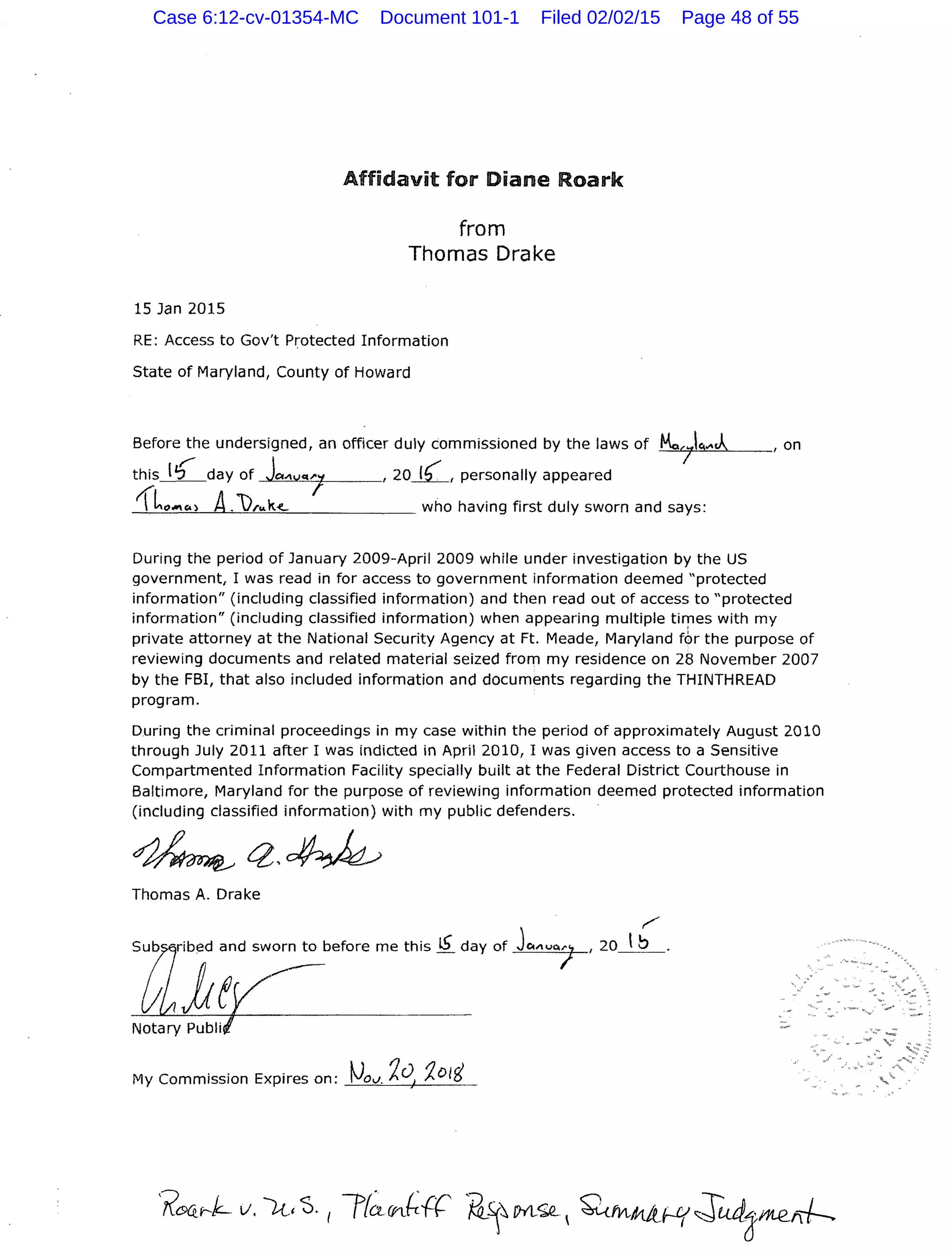 15 Jan 2015
Affidavit for Diane Roark
from
Thomas Drake
RE: Access to Gov't Protected Information
State of Maryland, County of Howard
Before;..he undersigned, an officer duly commissioned by the laws of Mc-
7
q.,.J, , on
this_!_2_day of Jc,._,vqJ ,20_1(_, personally appeared
1l"""") A.),..k<- who having first duly sworn and says:
During the period of January 2009-April 2009 while under investigation by the US
government, I was read in for access to government information deemed "protected
information" (including classified information) and then read out of access to "protected
information" (including classified information) when appearing multiple times with my
private attorney at the National Security Agency at Ft. Meade, Maryland tbr the purpose of
reviewing documents and related material seized from my residence on 28 November 2007
by the FBI, that also included information and documents regarding the THINTHREAD
program.
During the criminal proceedings in my case within the period of approximately August 2010
through July 2011 after I was indicted in April 2010, I was given access to a Sensitive
Compartmented Information Facility specially built at the Federal District Courthouse in
Baltimore, Maryland for the purpose of reviewing information deemed protected information
(including classified information) with my public defenders.
Thomas A. Drake
My Commission Expires on:
Case 6:12-cv-01354-MC Document 101-1 Filed 02/02/15 Page 48 of 55
 