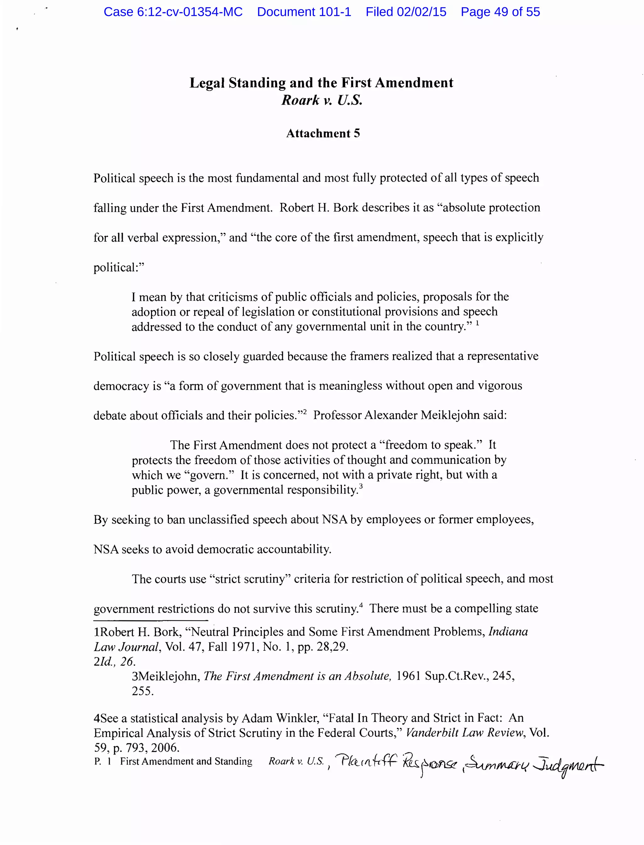 Legal Standing and the First Amendment
Roark v. U.S.
Attachment 5
Political speech is the most fundamental and most fully protected of all types of speech
falling under the First Amendment. Robert H. Bork describes it as "absolute protection
for all verbal expression," and "the core of the first amendment, speech that is explicitly
political:"
I mean by that criticisms of public officials and policies, proposals for the
adoption or repeal of legislation or constitutional provisions and speech
addressed to the conduct of any governmental unit in the country." 1
Political speech is so closely guarded because the framers realized that a representative
democracy is "a form of government that is meaningless without open and vigorous
debate about officials and their policies."2
Professor Alexander Meiklejohn said:
The First Amendment does not protect a "freedom to speak." It
protects the freedom of those activities of thought and communication by
which we "govern." It is concerned, not with a private right, but with a
public power, a governmental responsibility.3
By seeking to ban unclassified speech about NSA by employees or former employees,
NSA seeks to avoid democratic accountability.
The courts use "strict scrutiny" criteria for restriction of political speech, and most
government restrictions do not survive this scrutiny.4
There must be a compelling state
!Robert H. Bork, "Neutral Principles and Some First Amendment Problems, Indiana
Law Journal, Vol. 47, Fall 1971, No. 1, pp. 28,29.
2/d., 26.
3Meiklejohn, The First Amendment is an Absolute, 1961 Sup.Ct.Rev., 245,
255.
4See a statistical analysis by Adam Winkler, "Fatal In Theory and Strict in Fact: An
Empirical Analysis of Strict Scrutiny in the Federal Courts," Vanderbilt Law Review, Vol.
59, p. 793, 2006.
P. 1 First Amendment and Standing Roark v. U.S. 1
"?hrfl{-c{t2 fuJ~OY"l..9? ~~~1.( ..J_Ud_'jM!lrrf-
Case 6:12-cv-01354-MC Document 101-1 Filed 02/02/15 Page 49 of 55
 