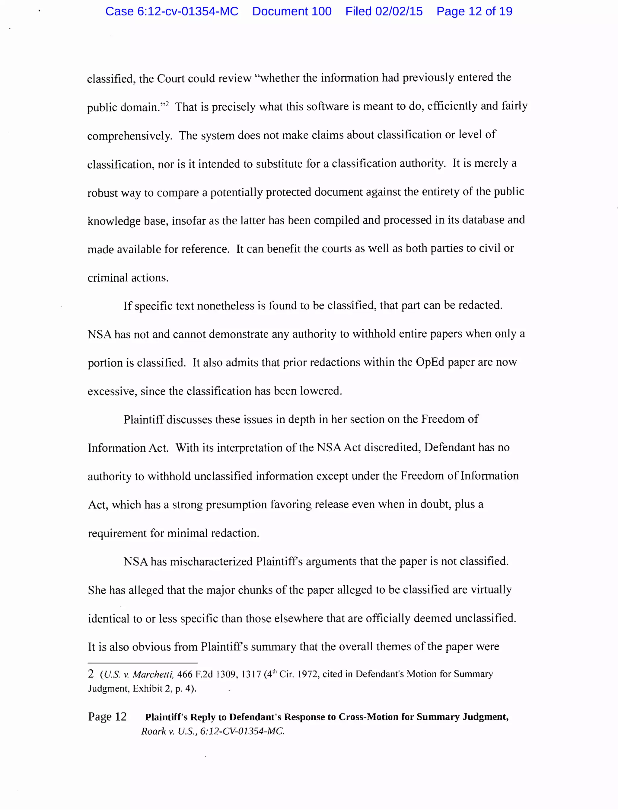 classified, the Court could review "whether the information had previously entered the
public domain."2
That is precisely what this software is meant to do, efficiently and fairly
comprehensively. The system does not make claims about classification or level of
classification, nor is it intended to substitute for a classification authority. It is merely a
robust way to compare a potentially protected document against the entirety of the public
knowledge base, insofar as the latter has been compiled and processed in its database and
made available for reference. It can benefit the courts as well as both parties to civil or
criminal actions.
If specific text nonetheless is found to be classified, that part can be redacted.
NSA has not and cannot demonstrate any authority to withhold entire papers when only a
portion is classified. It also admits that prior redactions within the OpEd paper are now
excessive, since the classification has been lowered.
Plaintiff discusses these issues in depth in her section on the Freedom of
Information Act. With its interpretation of the NSA Act discredited, Defendant has no
authority to withhold unclassified information except under the Freedom of Information
Act, which has a strong presumption favoring release even when in doubt, plus a
requirement for minimal redaction.
NSA has mischaracterized Plaintiffs arguments that the paper is not classified.
She has alleged that the major chunks ofthe paper alleged to be classified are virtually
identical to or less specific than those elsewhere that are officially deemed unclassified.
It is also obvious from Plaintiffs summary that the overall themes of the paper were
2 (U.S. v. Marchetti, 466 F.2d 1309, 1317 (4'h Cir. 1972, cited in Defendant's Motion for Summary
Judgment, Exhibit 2, p. 4).
Page 12 Plaintiff's Reply to Defendant's Response to Cross-Motion for Summary Judgment,
Roark v. U.S., 6:12-CV-01354-MC.
Case 6:12-cv-01354-MC Document 100 Filed 02/02/15 Page 12 of 19
 