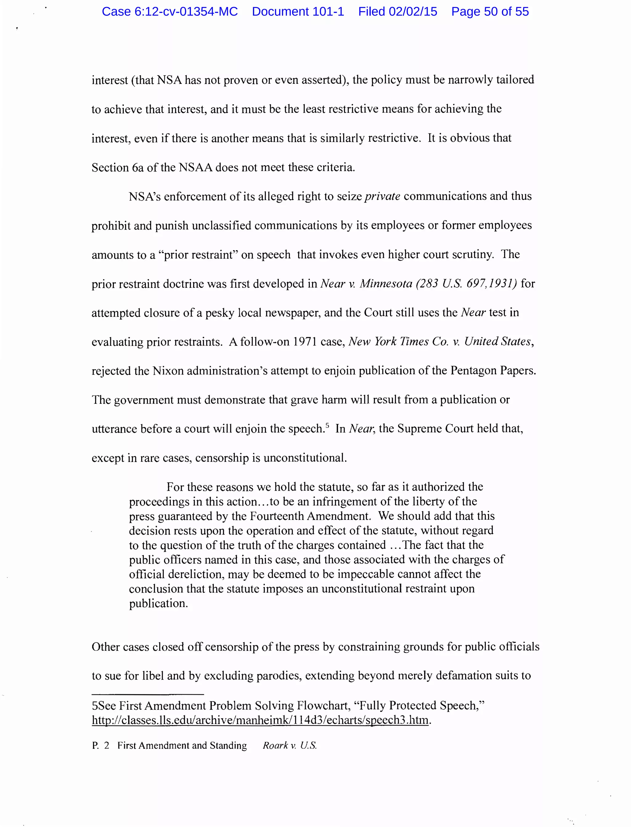 interest (that NSA has not proven or even asserted), the policy must be narrowly tailored
to achieve that interest, and it must be the least restrictive means for achieving the
interest, even ifthere is another means that is similarly restrictive. It is obvious that
Section 6a of the NSAA does not meet these criteria.
NSA's enforcement of its alleged right to seize private communications and thus
prohibit and punish unclassified communications by its employees or former employees
amounts to a "prior restraint" on speech that invokes even higher court scrutiny. The
prior restraint doctrine was first developed in Near v. Minnesota (283 US. 697, 1931) for
attempted closure of a pesky local newspaper, and the Court still uses the Near test in
evaluating prior restraints. A follow-on 1971 case, New York Times Co. v. United States,
rejected the Nixon administration's attempt to enjoin publication of the Pentagon Papers.
The government must demonstrate that grave harm will result from a publication or
utterance before a court will enjoin the speech.5
In Near, the Supreme Court held that,
except in rare cases, censorship is unconstitutional.
For these reasons we hold the statute, so far as it authorized the
proceedings in this action...to be an infringement of the liberty ofthe
press guaranteed by the Fourteenth Amendment. We should add that this
decision rests upon the operation and effect of the statute, without regard
to the question of the truth ofthe charges contained ...The fact that the
public officers named in this case, and those associated with the charges of
official dereliction, may be deemed to be impeccable cannot affect the
conclusion that the statute imposes an unconstitutional restraint upon
publication.
Other cases closed off censorship of the press by constraining grounds for public officials
to sue for libel and by excluding parodies, extending beyond merely defamation suits to
5See First Amendment Problem Solving Flowchart, "Fully Protected Speech,"
http://classes.lls.edu/archive/manheimk/114d3/echarts/speech3.htm.
P. 2 First Amendment and Standing Roark v. U.S.
Case 6:12-cv-01354-MC Document 101-1 Filed 02/02/15 Page 50 of 55
 