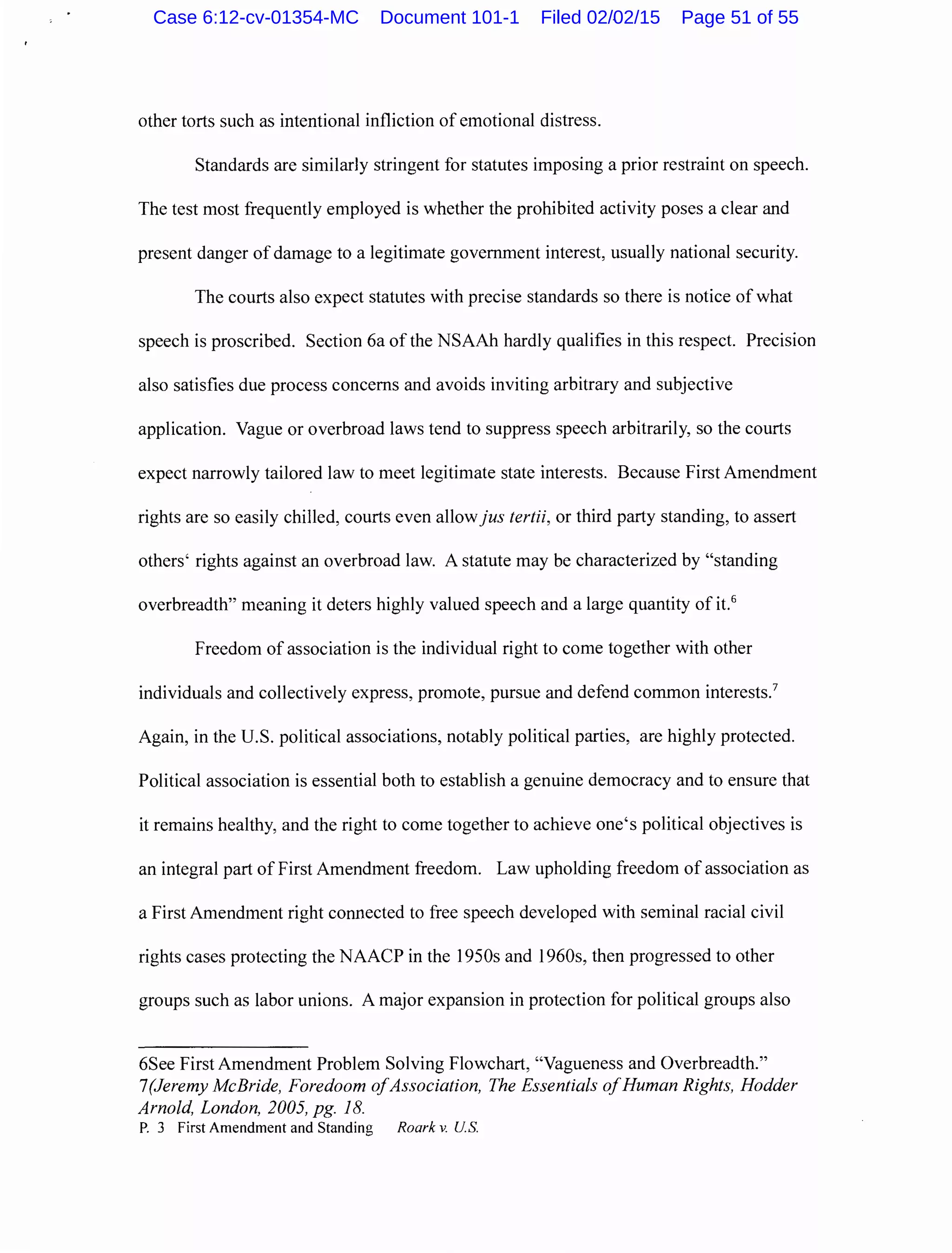other torts such as intentional infliction of emotional distress.
Standards are similarly stringent for statutes imposing a prior restraint on speech.
The test most frequently employed is whether the prohibited activity poses a clear and
present danger of damage to a legitimate government interest, usually national security.
The courts also expect statutes with precise standards so there is notice of what
speech is proscribed. Section 6a of the NSAAh hardly qualifies in this respect. Precision
also satisfies due process concerns and avoids inviting arbitrary and subjective
application. Vague or overbroad laws tend to suppress speech arbitrarily, so the courts
expect narrowly tailored law to meet legitimate state interests. Because First Amendment
rights are so easily chilled, courts even allowjus tertii, or third party standing, to assert
others' rights against an overbroad law. A statute may be characterized by "standing
overbreadth" meaning it deters highly valued speech and a large quantity of it.6
Freedom of association is the individual right to come together with other
individuals and collectively express, promote, pursue and defend common interests.7
Again, in the U.S. political associations, notably political parties, are highly protected.
Political association is essential both to establish a genuine democracy and to ensure that
it remains healthy, and the right to come together to achieve one's political objectives is
an integral part of First Amendment freedom. Law upholding freedom of association as
a First Amendment right connected to free speech developed with seminal racial civil
rights cases protecting the NAACP in the 1950s and 1960s, then progressed to other
groups such as labor unions. A major expansion in protection for political groups also
6See First Amendment Problem Solving Flowchart, "Vagueness and Overbreadth."
?(Jeremy McBride, Foredoom ofAssociation, The Essentials ofHuman Rights, Hodder
Arnold, London, 2005, pg. 18.
P. 3 First Amendment and Standing Roark v. U.S.
Case 6:12-cv-01354-MC Document 101-1 Filed 02/02/15 Page 51 of 55
 