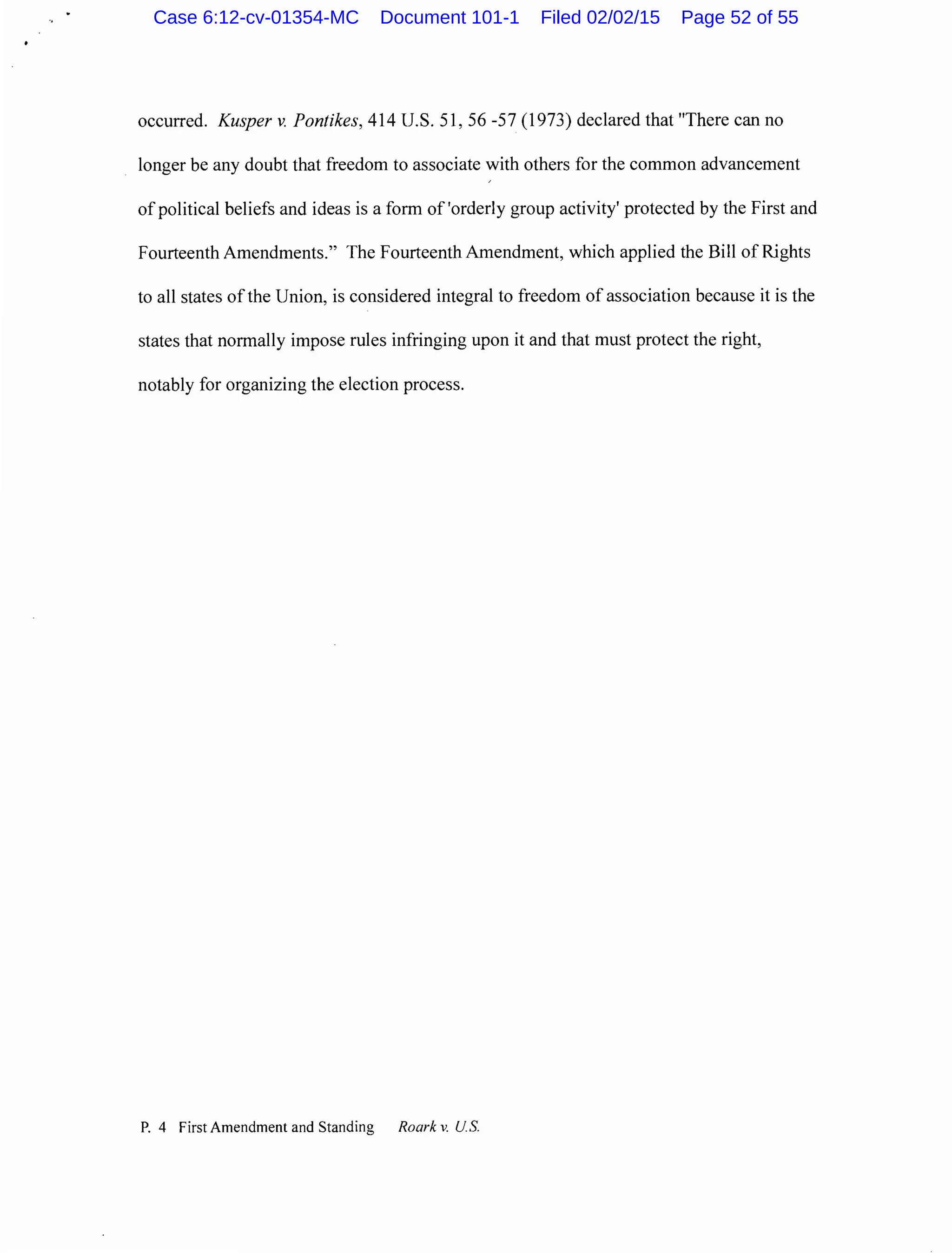 occurred. Kusper v. Pontikes, 414 U.S. 51, 56-57 (1973) declared that "There can no
longer be any doubt that freedom to associate with others for the common advancement
of political beliefs and ideas is a form of 'orderly group activity' protected by the First and
Fourteenth Amendments." The Fourteenth Amendment, which applied the Bill of Rights
to all states ofthe Union, is considered integral to freedom of association because it is the
states that normally impose rules infringing upon it and that must protect the right,
notably for organizing the election process.
P. 4 First Amendment and Standing Roark v. U.S.
Case 6:12-cv-01354-MC Document 101-1 Filed 02/02/15 Page 52 of 55
 