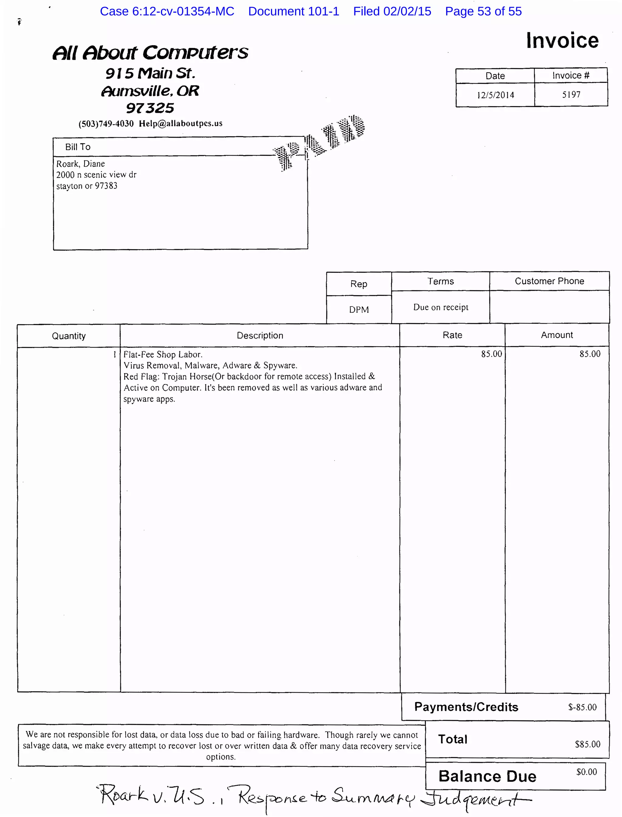 A// About ComPuters
915 Main St.
Aumsville. OR
97325
(503)749-4030 Help@allaboutpcs.us . Jill[s:,
~-------------.---.,rll~j,·ei1,iWt;t~
Bill To ··--::i~··~tll: ,; ·k~::.-lij!~
1--------------------"§',.f~l ..,.,.
Roark, Diane ~~ ; -
2000 n scenic view dr
stayton or 97383
Rep
Invoice
Date Invoice#
12/5/2014 5197
Terms Customer Phone
DPM Due on receipt
Quantity Description
I Flat-Fee Shop Labor.
Virus Removal, Malware, Adware & Spyware.
Red Flag: Tr~jan Horse(Or backdoor for remote access) Installed &
Active on Computer. It's been removed as well as various adware and
spyware apps.
Rate
85.00
Payments/Credits
We are not responsible for lost data, or data loss due to bad or failing hardware. Though rarely we cannot
salvage data, we make every attempt to recover lost or over written data & offer many data recovery service
options.
Total
Balance Due
Amount
85.00
$-85.00 t
$85.00
$0.00 I
Case 6:12-cv-01354-MC Document 101-1 Filed 02/02/15 Page 53 of 55
 