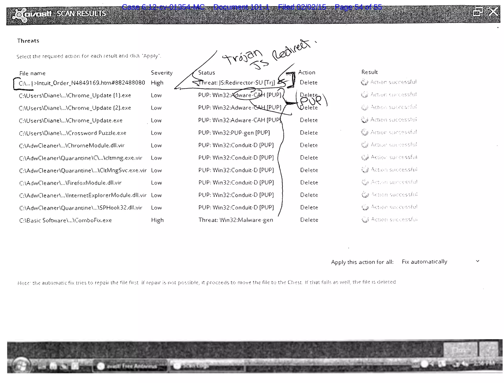 Thretts
'f&'::J'OI ~,_cJ>. '
~~
t~t?l~:ct th(? reqLlfr~(] iJCti·~~n tor each ie~~uit and r:l!d:, ".o'-pply·.
File name Severity Re suit
~>lntuit_Order_fJ4849169.htrn#882488080 High -:'."1; (1 :_i!.:: '; :;f,_Jl
C:UsersDiane...Chrome_Update (1 ).exe Low .  ,_.-~ • ! ! ~ . ; . ' •: ·. ~ ! : ~
C:U sersDiane...Chrome_Update (2).e;.:e Low PUP: V'iin32:A.dwar·e- >"/
C:U sersDiane...Chrome_Update .e;.:e Low Delete ~ ; "T i ( ' :·; . !!.". ' . ( .• ~· ! ' I
C:U sersDiane...Cross vvord Puz.z.l e.e:·:e Lovu PUP: Win32:PUP-gen [PUP] Delete ..( ~ T ' I:
C:AdwCieaner...Chrornelvlodule.dll.vir Low PUP: Win32:Conduit-D [PUP] Delete
C:'vdwCieanerQuarantine0...cltmng.e:.:e.vir Lovv PUP: 'Nin32:Conduit-D [PUP] Delete .'-'-.( ;~>I ·, '·; ' ' ("~ ':i f:
C:A.dwCie anerQuarantin e...CitlvlngSvc.e:.:e.vir Low PUP: V'lin32:Conduit-D [PUP] Delete / ~· :. · !_' ··; i :' .. (• t, :~ i' l; I
C:.AdwCIeaner...Fi refo:.:rvlodul e. dll.vi r Low PUP: V•iin32:Conduit·D [PUP] Delete
C:AdwCI ean er...lnte rn etbplore rlvlo dul e. dll.vir Low PUP: V•iin32:Conduit-O [PUP] Delete ,, . ~-...:, '~ ;" : ;:
C:Ad·vCie anerQuarantin e...S PHoo k32.dll.vir Low PUP: 'Nin32:Conduit-D [PUP] Delete '~..:....;,> .• ·, t." ~' - :; ':. <" ~- .. '- ~' 1!
C:Ba sic Softvvare...CornboFi:.:.e;.:e High Threat: 'Nin32:1vlalware·gen Delete ·;,:·~: l._:,
A.pply this action for all: Fi;.: automatically v
;-.J~·-~t>~ rt·~,: aut!."HY•dtic fi:·: UI(!S t!:1 rep2ir th~: T:il~~ f1r .:.t. if rel:'i31r i~~ 1·ii~d 1t r.r·l.)((~f~d~.. t:c~ rnt:J·.'~ u-,.; fik r,_-_~ t.h~~ Ct·~,=~-t Jf ri·rt.lt L··!i!~. rJ~. ft.J"I:~i! .. rh~! f1i·~ 1s d;:si(l~J.~r:.j
Case 6:12-cv-01354-MC Document 101-1 Filed 02/02/15 Page 54 of 55
 