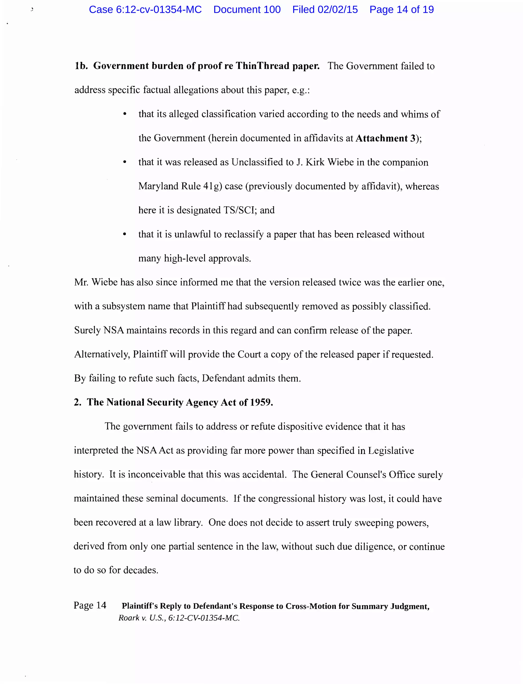 lb. Government burden ofproofre ThinThread paper. The Government failed to
address specific factual allegations about this paper, e.g.:
• that its alleged classification varied according to the needs and whims of
the Government (herein documented in affidavits at Attachment 3);
• that it was released as Unclassified to J. Kirk Wiebe in the companion
Maryland Rule 41g) case (previously documented by affidavit), whereas
here it is designated TS/SCI; and
• that it is unlawful to reclassify a paper that has been released without
many high-level approvals.
Mr. Wiebe has also since informed me that the version released twice was the earlier one,
with a subsystem name that Plaintiff had subsequently removed as possibly classified.
Surely NSA maintains records in this regard and can confirm release of the paper.
Alternatively, Plaintiff will provide the Court a copy of the released paper if requested.
By failing to refute such facts, Defendant admits them.
2. The National Security Agency Act of 1959.
The government fails to address or refute dispositive evidence that it has
interpreted the NSA Act as providing far more power than specified in Legislative
history. It is inconceivable that this was accidental. The General Counsel's Office surely
maintained these seminal documents. If the congressional history was lost, it could have
been recovered at a law library. One does not decide to assert truly sweeping powers,
derived from only one partial sentence in the law, without such due diligence, or continue
to do so for decades.
Page 14 Plaintiff's Reply to Defendant's Response to Cross-Motion for Summary Judgment,
Roark v. U.S., 6:12-CV-01354-MC.
Case 6:12-cv-01354-MC Document 100 Filed 02/02/15 Page 14 of 19
 