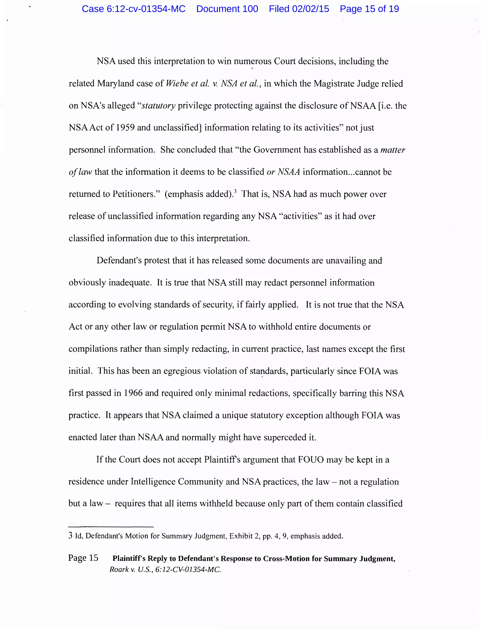 NSA used this interpretation to win numerous Court decisions, including the
related Maryland case of Wiebe et al. v. NSA et al., in which the Magistrate Judge relied
on NSA's alleged "statutory privilege protecting against the disclosure ofNSAA [i.e. the
NSA Act of 1959 and unclassified] information relating to its activities" not just
personnel information. She concluded that "the Government has established as a matter
oflaw that the information it deems to be classified or NSAA information...cannot be
returned to Petitioners." (emphasis added).3
That is, NSA had as much power over
release of unclassified information regarding any NSA "activities" as it had over
classified information due to this interpretation.
Defendant's protest that it has released some documents are unavailing and
obviously inadequate. It is true that NSA still may redact personnel information
according to evolving standards of security, if fairly applied. It is not true that the NSA
Act or any other law or regulation permit NSA to withhold entire documents or
compilations rather than simply redacting, in current practice, last names except the first
initial. This has been an egregious violation of sta~dards, particularly since FOIA was
first passed in 1966 and required only minimal redactions, specifically barring this NSA
practice. It appears that NSA claimed a unique statutory exception although FOIA was
enacted later than NSAA and normally might have superceded it.
If the Court does not accept Plaintiffs argument that FOUO may be kept in a
residence under Intelligence Community and NSA practices, the law- not a regulation
but a law- requires that all items withheld because only part of them contain classified
3 Id, Defendant's Motion for Summary Judgment, Exhibit 2, pp. 4, 9, emphasis added.
Page 15 Plaintiff's Reply to Defendant's Response to Cross-Motion for Summary Judgment,
Roark v. U.S., 6:12-CV-01354-MC.
Case 6:12-cv-01354-MC Document 100 Filed 02/02/15 Page 15 of 19
 