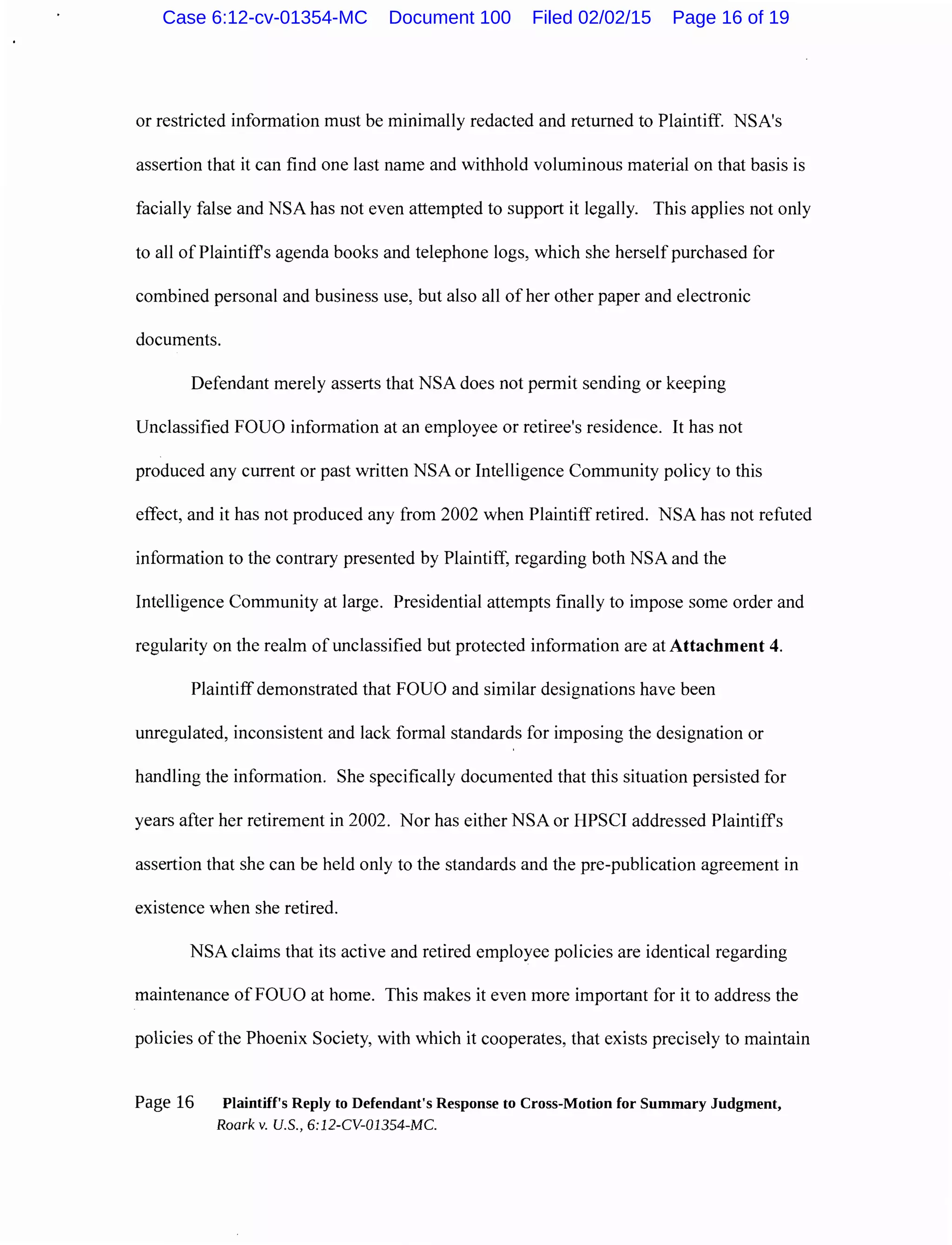 or restricted information must be minimally redacted and returned to Plaintiff. NSA's
assertion that it can find one last name and withhold voluminous material on that basis is
facially false and NSA has not even attempted to support it legally. This applies not only
to all of Plaintiffs agenda books and telephone logs, which she herself purchased for
combined personal and business use, but also all of her other paper and electronic
documents.
Defendant merely asserts that NSA does not permit sending or keeping
Unclassified FOUO information at an employee or retiree's residence. It has not
produced any current or past written NSA or Intelligence Community policy to this
effect, and it has not produced any from 2002 when Plaintiff retired. NSA has not refuted
information to the contrary presented by Plaintiff, regarding both NSA and the
Intelligence Community at large. Presidential attempts finally to impose some order and
regularity on the realm of unclassified but protected information are at Attachment 4.
Plaintiff demonstrated that FOUO and similar designations have been
umegulated, inconsistent and lack formal standards for imposing the designation or
handling the information. She specifically documented that this situation persisted for
years after her retirement in 2002. Nor has either NSA or HPSCI addressed Plaintiffs
assertion that she can be held only to the standards and the pre-publication agreement in
existence when she retired.
NSA claims that its active and retired employee policies are identical regarding
maintenance of FOUO at home. This makes it even more important for it to address the
policies of the Phoenix Society, with which it cooperates, that exists precisely to maintain
Page 16 Plaintiff's Reply to Defendant's Response to Cross-Motion for Summary Judgment,
Roark v. U.S., 6:12-CV-01354-MC.
Case 6:12-cv-01354-MC Document 100 Filed 02/02/15 Page 16 of 19
 