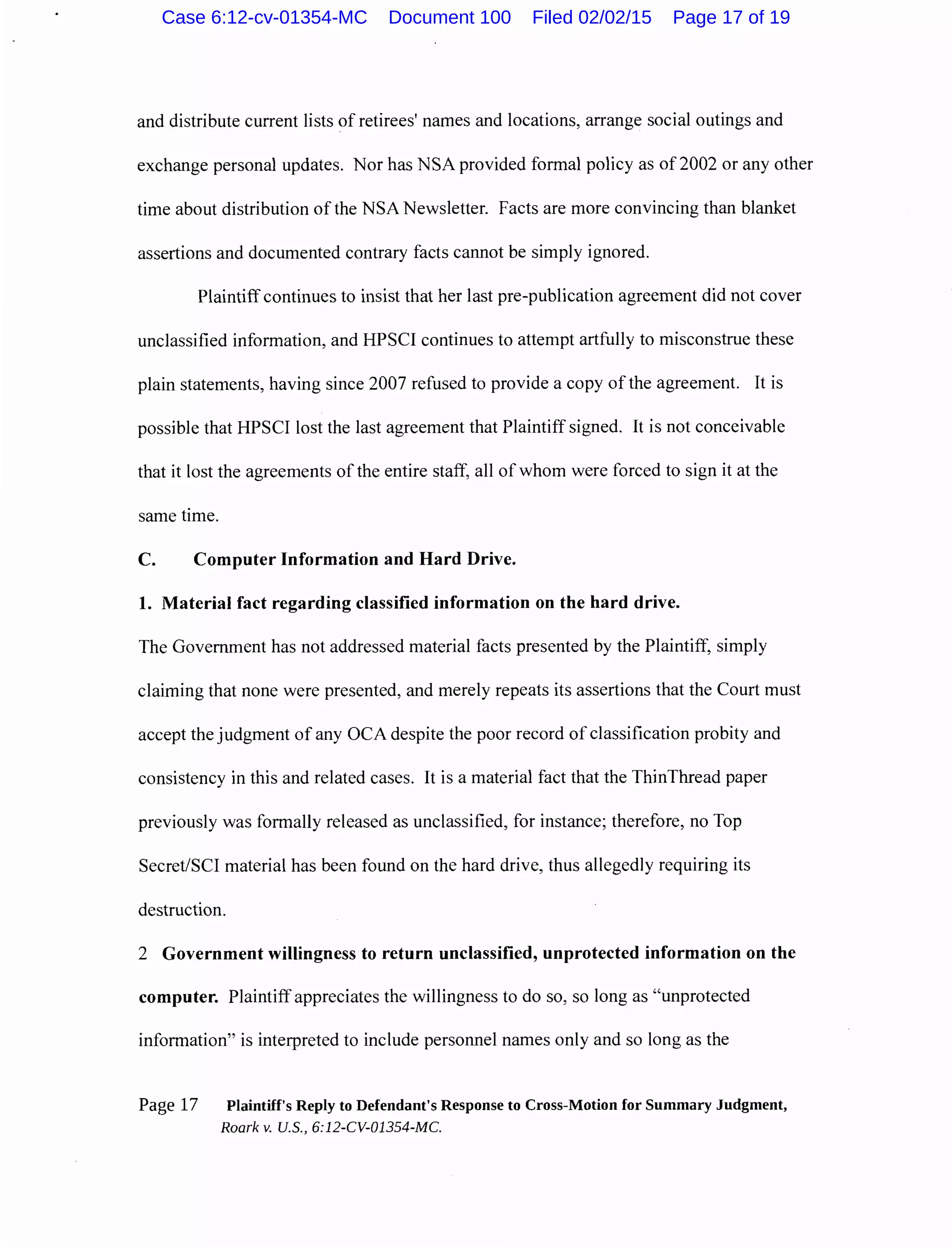and distribute current lists of retirees' names and locations, arrange social outings and
exchange personal updates. Nor has NSA provided formal policy as of 2002 or any other
time about distribution of the NSA Newsletter. Facts are more convincing than blanket
assertions and documented contrary facts cannot be simply ignored.
Plaintiff continues to insist that her last pre-publication agreement did not cover
unclassified information, and HPSCI continues to attempt artfully to misconstrue these
plain statements, having since 2007 refused to provide a copy of the agreement. It is
possible that HPSCI lost the last agreement that Plaintiff signed. It is not conceivable
that it lost the agreements of the entire staff, all of whom were forced to sign it at the
same time.
C. Computer Information and Hard Drive.
1. Material fact regarding classified information on the hard drive.
The Government has not addressed material facts presented by the Plaintiff, simply
claiming that none were presented, and merely repeats its assertions that the Court must
accept the judgment of any OCA despite the poor record ofclassification probity and
consistency in this and related cases. It is a material fact that the ThinThread paper
previously was formally released as unclassified, for instance; therefore, no Top
Secret/SCI material has been found on the hard drive, thus allegedly requiring its
destruction.
2 Government willingness to return unclassified, unprotected information on the
computer. Plaintiffappreciates the willingness to do so, so long as "unprotected
information" is interpreted to include personnel names only and so long as the
Page 17 Plaintiff's Reply to Defendant's Response to Cross-Motion for Summary Judgment,
Roark v. U.S., 6:12-CV-01354-MC.
Case 6:12-cv-01354-MC Document 100 Filed 02/02/15 Page 17 of 19
 