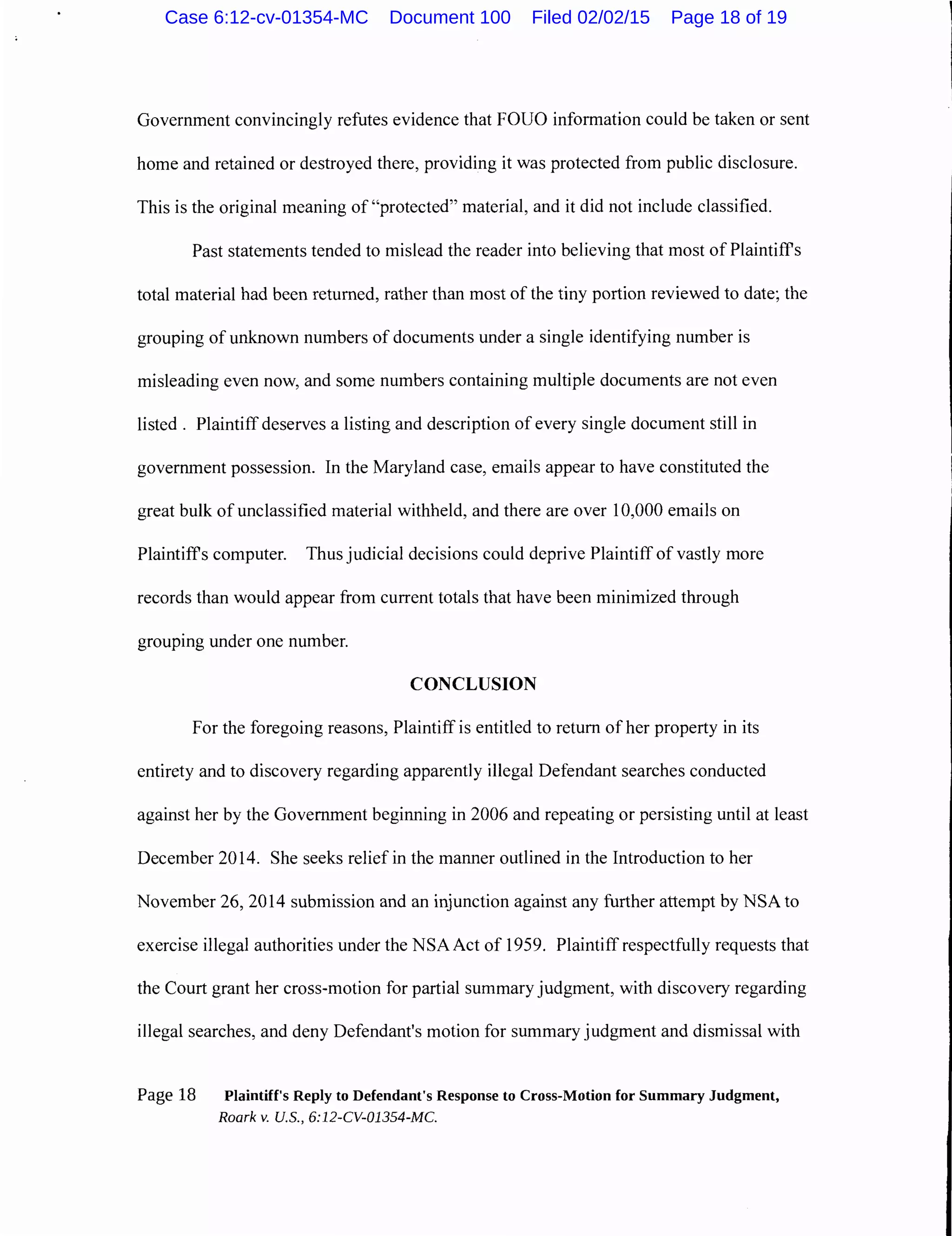 Government convincingly refutes evidence that FOUO information could be taken or sent
home and retained or destroyed there, providing it was protected from public disclosure.
This is the original meaning of "protected" material, and it did not include classified.
Past statements tended to mislead the reader into believing that most of Plaintiffs
total material had been returned, rather than most of the tiny portion reviewed to date; the
grouping of unknown numbers of documents under a single identifying number is
misleading even now, and some numbers containing multiple documents are not even
listed . Plaintiff deserves a listing and description of every single document still in
government possession. In the Maryland case, emails appear to have constituted the
great bulk of unclassified material withheld, and there are over 10,000 emails on
Plaintiff's computer. Thus judicial decisions could deprive Plaintiff of vastly more
records than would appear from current totals that have been minimized through
grouping under one number.
CONCLUSION
For the foregoing reasons, Plaintiff is entitled to return of her property in its
entirety and to discovery regarding apparently illegal Defendant searches conducted
against her by the Government beginning in 2006 and repeating or persisting until at least
December 2014. She seeks relief in the manner outlined in the Introduction to her
November 26, 2014 submission and an injunction against any further attempt by NSA to
exercise illegal authorities under the NSA Act of 1959. Plaintiff respectfully requests that
the Court grant her cross-motion for partial summary judgment, with discovery regarding
illegal searches, and deny Defendant's motion for summary judgment and dismissal with
Page 18 Plaintiff's Reply to Defendant's Response to Cross-Motion for Summary Judgment,
Roark v. U.S., 6:12-CV-01354-MC.
Case 6:12-cv-01354-MC Document 100 Filed 02/02/15 Page 18 of 19
 
