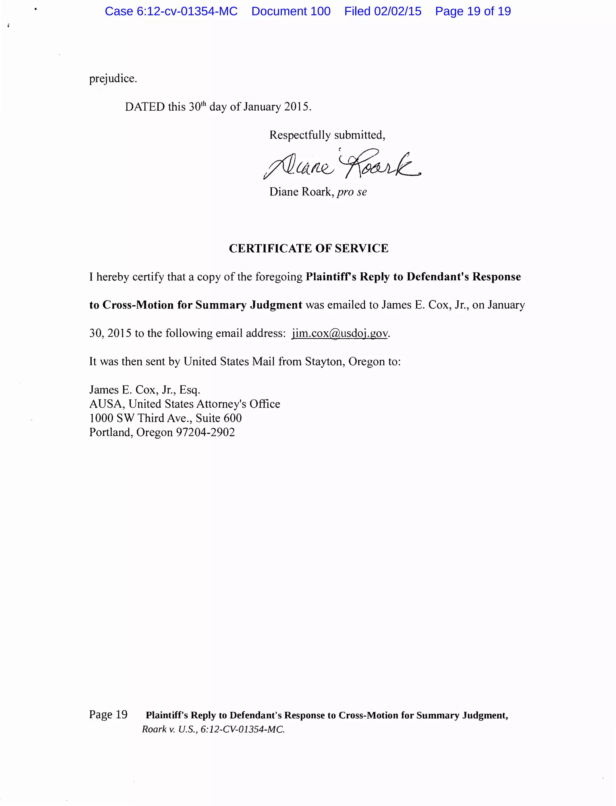 prejudice.
DATED this 301
h day of January 2015.
Respectfully submitted,
Diane Roark, pro se
CERTIFICATE OF SERVICE
I hereby certify that a copy of the foregoing Plaintiffs Reply to Defendant's Response
to Cross-Motion for Summary Judgment was emailed to James E. Cox, Jr., on January
30, 2015 to the following email address: jim.cox@usdoj.gov.
It was then sent by United States Mail from Stayton, Oregon to:
James E. Cox, Jr., Esq.
AUSA, United States Attorney's Office
1000 SW Third Ave., Suite 600
Portland, Oregon 97204-2902
Page 19 Plaintiff's Reply to Defendant's Response to Cross-Motion for Summary Judgment,
Roark v. U.S., 6:12-CV-01354-MC.
Case 6:12-cv-01354-MC Document 100 Filed 02/02/15 Page 19 of 19
 