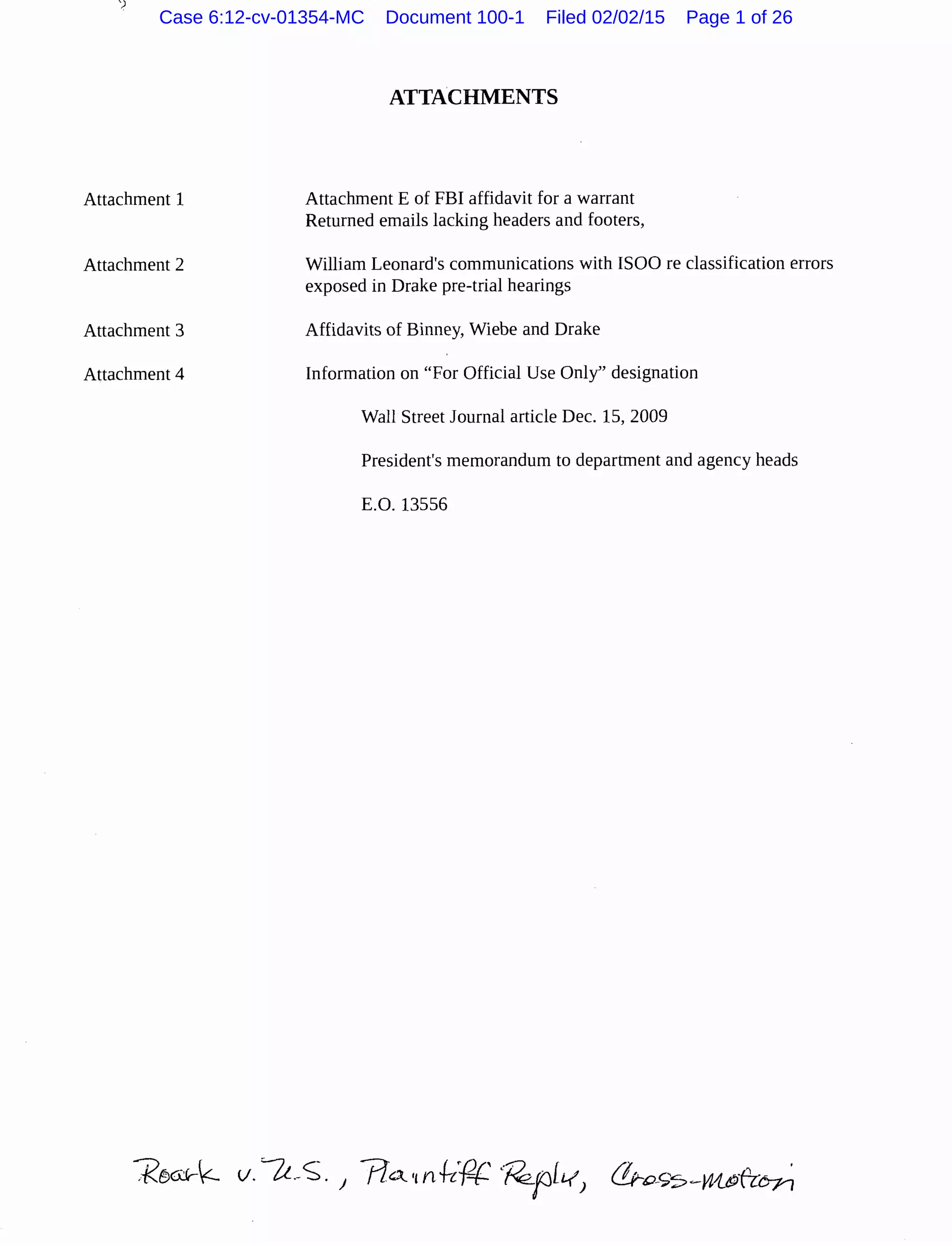~
Attachment 1
Attachment 2
Attachment 3
Attachment 4
ATTACHMENTS
Attachment E of FBI affidavit for a warrant
Returned emails lacking headers and footers,
William Leonard's communications with ISOO re classification errors
exposed in Drake pre-trial hearings
Affidavits of Binney, Wiebe and Drake
Information on "For Official Use Only'' designation
Wall Street Journal article Dec. 15, 2009
President's memorandum to department and agency heads
E.O. 13556
Case 6:12-cv-01354-MC Document 100-1 Filed 02/02/15 Page 1 of 26
 