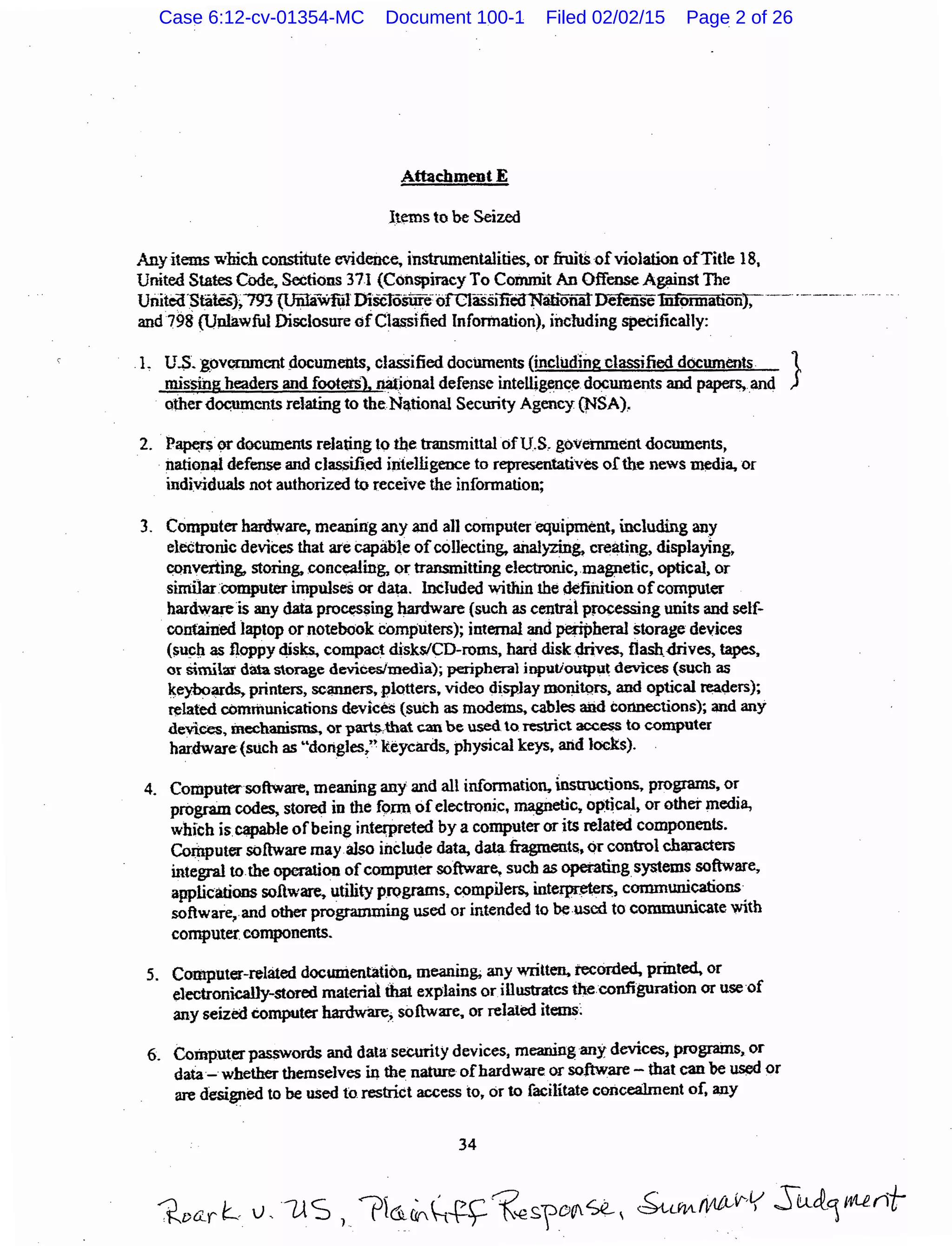 Attachment E
Items to be Seized
Anyitems which constitute evidence. instrumentalities, or fruitS ofviolation ofTitle 18,
United States Code, Sections 371 (Conspiracy To Commit An Offense Against The
Uriitea·s~ates}~793 {Uiiliiwfiil DiscTosur€forctassmeoNatiOnatDerenseInfOrmattonJ, ·--- -·-··· ---- -·
and798 (Unlawful .Disclosure ofClassified Information), including specifically:
.1~ U.S. :govcnunent documents, classified documents (including classified documents }
missing headers and footerS), nat.ional defense intelli~nce documents and papers, and
otherdocuments relating to the National Security Agency (NSA),
2. P~rs ~documents relating to the transmittal ofU.S. government documents,
nation~ defense and classified intelligence to representatives ofthe news ~dia. or
individuals not authorized to receive the information;
3. Computer hardware. meaning any and an computer equipment, including any
electronic devices that are capable ofcollecting. ailalyzin& creating, displaying,
~nverting, storing. concealing, or transmitting electronic,.magnetic, optical, or
similar computer impulses or data. InCluded within the defirution ofCQmputer
hardware is any data pro~sing hardware (such as central processing units and self-
contained laptop or notebook computers); internal and peripheral storage devices
($u~f:t as floppy 4isks. compact disksiCD-roms, hard disk ~ves, flash.drives, tapes.
or Similar data storage devicesllnedia); peripheral inputioutput devices (such as
~eybofll~ printers, sc~ers, plotters. video dispJay monitQrs, and optical ~ers};
related cOmmunications devices (such as modems. cables aiid connections); and any
devices. mechanisms, or parts..that can be used to restrict acc.ess to computer
hardware(such as ..dongles/' keycards, physical keys, arid locks).
4. Computersoftware. meaning any and all informatio~ nstructions. programs, or
program codes, stored in the form ofelectronic, magnetic, opticaJt or othermedia,
which is capable ofbeing intewreted by a computer or its related components.
Computer software may also include data, data fragments, or control characters
integral to the operation ofcomputer software, such as operating systems software,
applications softw~ utility programs. compilers., interpreters, communications
software~ and other progr.unming used or intende.d to be used to communicate with
computer components.
5. Computer-related documentation, meaning; any written. recOrded, printed, or
electronically-stored material that explains or illustrates the.configuration or use of
any seized eomputer ~; software, or related items;
6. Computerpasswords and data security devices, meaning any devices, programs, or
data- whether themselves in the nature ofhardware or software- that can be ~or
are desi~ed to be used to. restrict access to, or to facilitate concealment of, any
34
Case 6:12-cv-01354-MC Document 100-1 Filed 02/02/15 Page 2 of 26
 