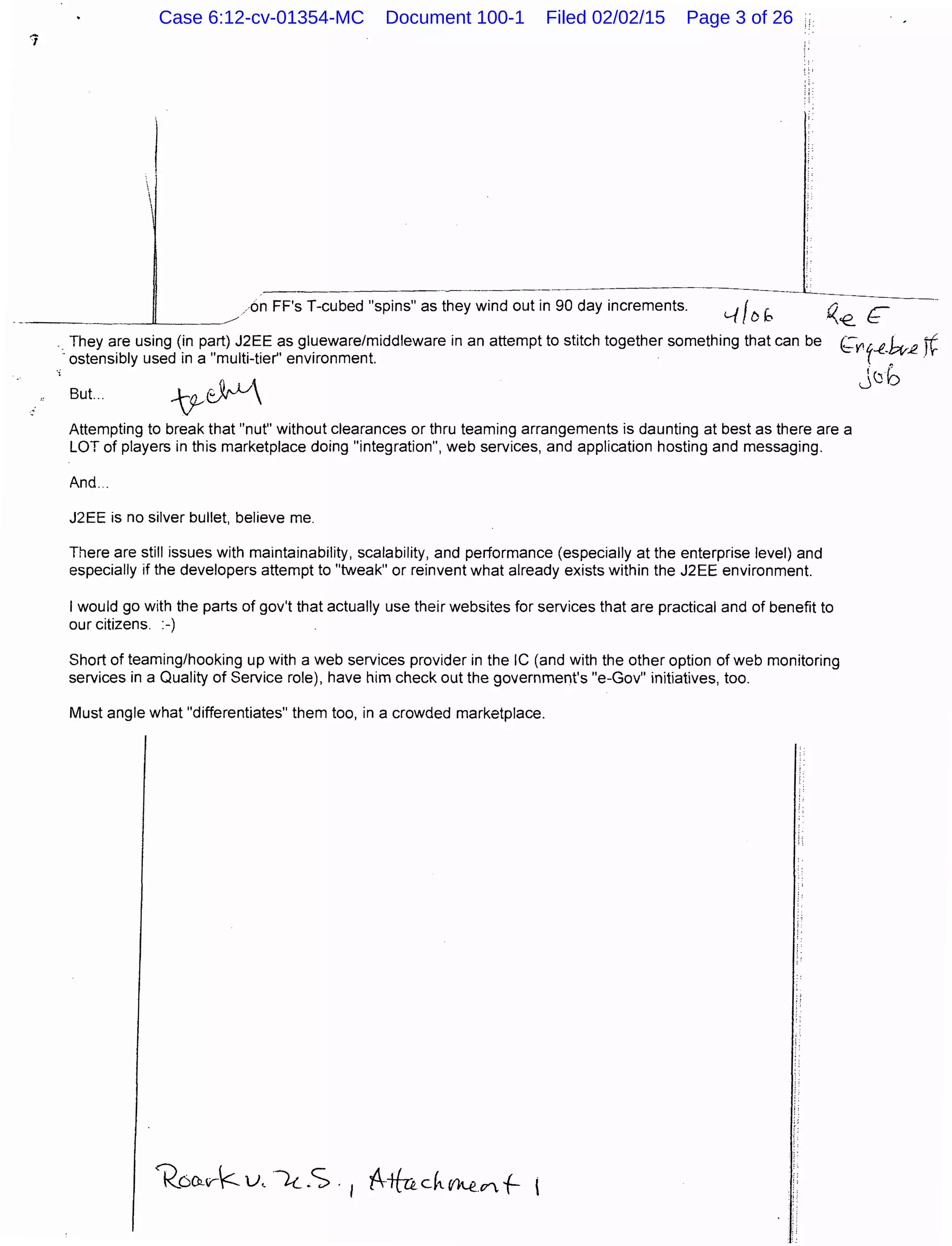 /on FF's T-cubed "spins" as they wind out in 90 day increments.
. They are using (in part) J2EE as glueware/middleware in an attempt to stitch together something that can be
-ostensibly used in a "multi-tier" environment.
But... ~~
()__€. ~
~Y' y-f-k-:12 t¢
j(Jb
Attempting to break that "nut" without clearances or thru teaming arrangements is daunting at best as there are a
LOT of players in this marketplace doing "integration", web services, and application hosting and messaging.
And..
J2EE is no silver bullet, believe me.
There are still issues with maintainability, scalability, and performance (especially at the enterprise level) and
especially if the developers attempt to "tweak" or reinvent what already exists within the J2EE environment.
I would go with the parts of gov't that actually use their websites for services that are practical and of benefit to
our citizens. :-)
Short of teaming/hooking up with a web services provider in the IC (and with the other option of web monitoring
services in a Quality of Service role), have him check out the government's "e-Gov" initiatives, too.
Must angle what "differentiates" them too, in a crowded marketplace.
Case 6:12-cv-01354-MC Document 100-1 Filed 02/02/15 Page 3 of 26
 