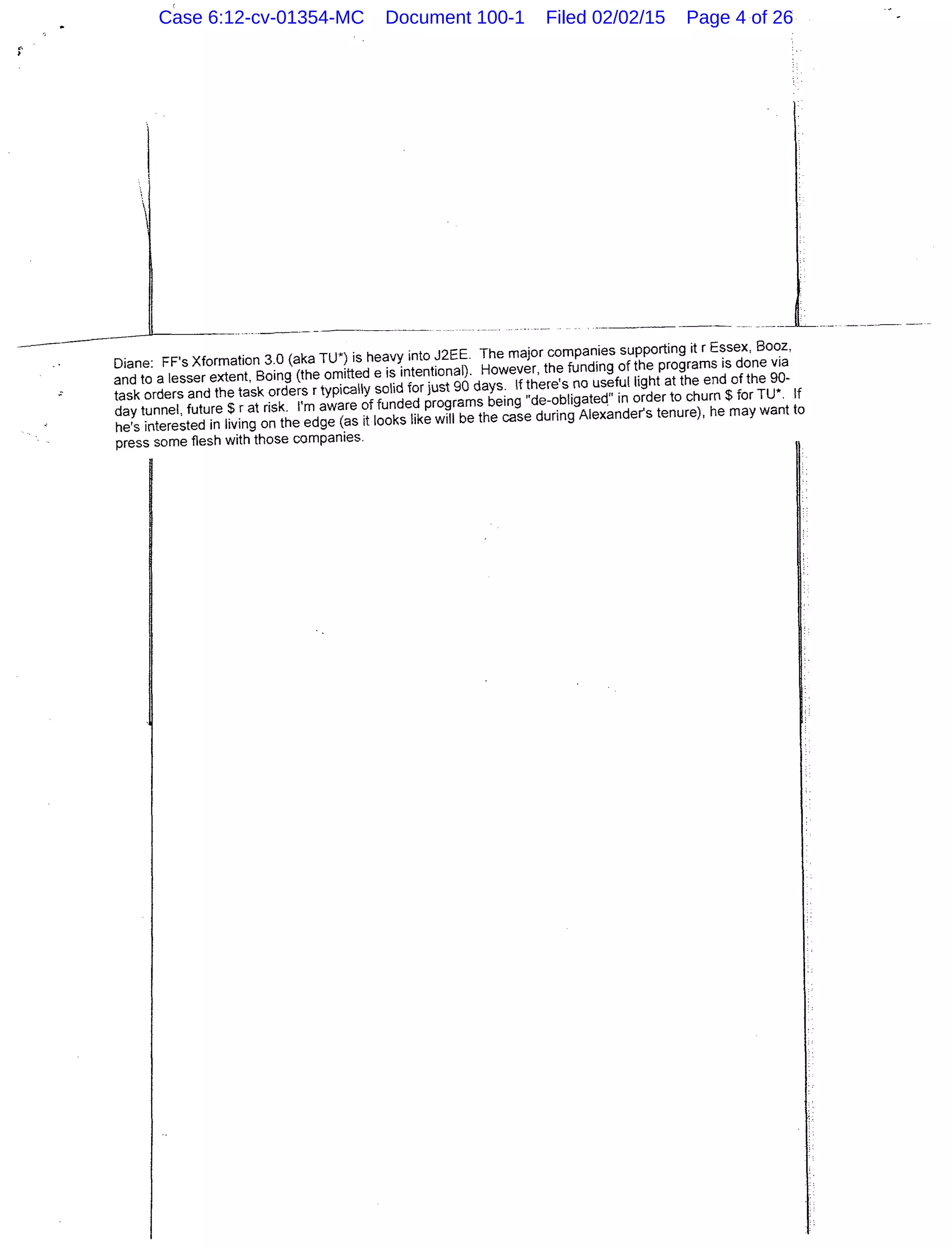 _______,__________________________ .
Diane: FF's Xformation 3.0 (aka TU*) is heavy into J2EE. The major companies supporting it r Essex, Booz,
and to a lesser extent, Boing (the omitted e is intentional). However, the funding of the programs is done via
task orders and the task orders r typically solid for just 90 days. If there's no useful light at the end of the 90-
day tunnel, future $rat risk. I'm aware of funded programs being "de-obligateq" in order to churn$ for TU*. If
he's interested in living on the edge (as it looks like will be the case during Alexander's tenure), he may want to
press some flesh with those companies.
Case 6:12-cv-01354-MC Document 100-1 Filed 02/02/15 Page 4 of 26
 