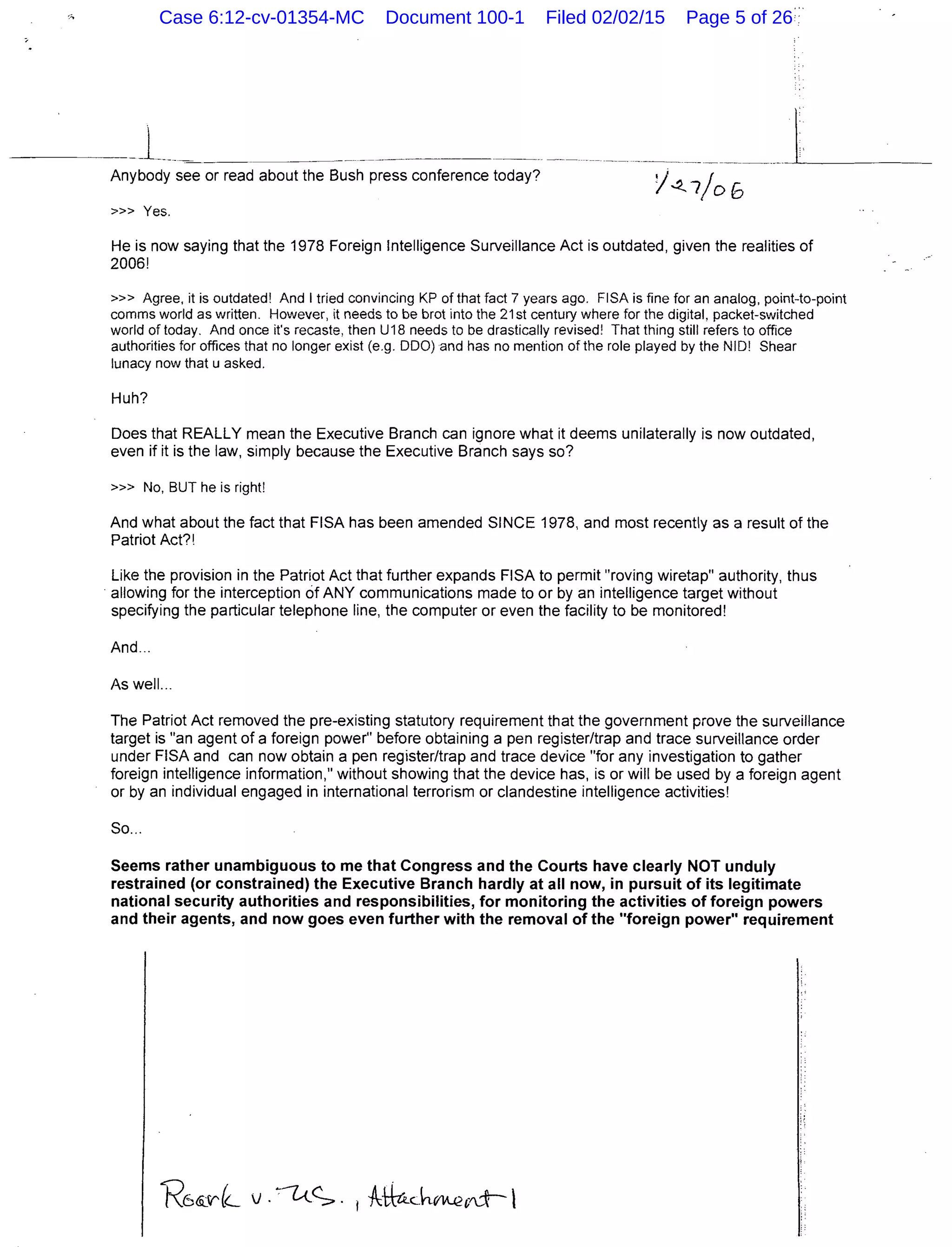 _l____~ .. - ---~--~---~-----·--··---- --- - ------ -----~--- _ _ , _ _ _ _ -
Anybody see or read about the Bush press conference today?
>>> Yes.
He is now saying that the 1978 Foreign Intelligence Surveillance Act is outdated, given the realities of
2006!
»> Agree, it is outdated! And I tried convincing KP of that fact 7 years ago. FISA is fine for an analog, point-to-point
comms world as written. However, it needs to be brot into the 21st century where for the digital, packet-switched
world of today. And once it's recaste, then U18 needs to be drastically revised! That thing still refers to office
authorities for offices that no longer exist (e.g. 000) and has no mention of the role played by the NIO! Shear
lunacy now that u asked.
Huh?
Does that REALLY mean the Executive Branch can ignore what it deems unilaterally is now outdated,
even if it is the law, simply because the Executive Branch says so?
>» No, BUT he is right!
And what about the fact that FISA has been amended SINCE 1978, and most recently as a result of the
Patriot Act?!
Like the provision in the Patriot Act that further expands FISA to permit "roving wiretap" authority, thus
· allowing for the interception of ANY communications made to or by an intelligence target without
specifying the particular telephone line, the computer or even the facility to be monitored!
And...
As well...
The Patriot Act removed the pre-existing statutory requirement that the government prove the surveillance
target is "an agent of a foreign power" before obtaining a pen register/trap and trace surveillance order
under FISA and can now obtain a pen register/trap and trace device "for any investigation to gather
foreign intelligence information," without showing that the device has, is or will be used by a foreign agent
or by an individual engaged in international terrorism or clandestine intelligence activities!
So...
Seems rather unambiguous to me that Congress and the Courts have clearly NOT unduly
restrained (or constrained) the Executive Branch hardly at all now, in pursuit of its legitimate
national security authorities and responsibilities, for monitoring the activities of foreign powers
and their agents, and now goes even further with the removal of the "foreign power" requirement
Case 6:12-cv-01354-MC Document 100-1 Filed 02/02/15 Page 5 of 26
 