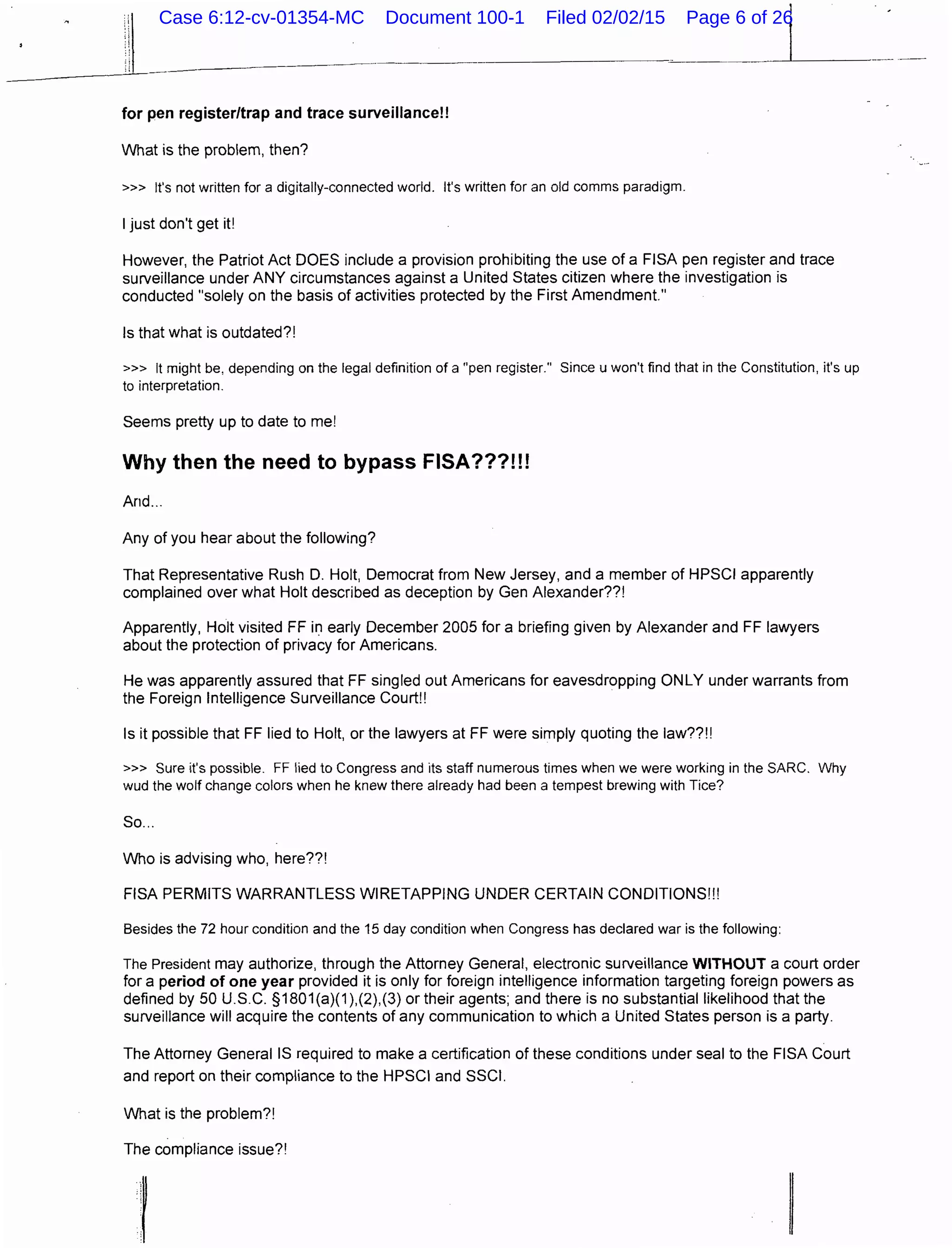 for pen register/trap and trace surveillance!!
What is the problem, then?
>» It's not written for a digitally-connected world. It's written for an old comms paradigm.
I just don't get it!
However, the Patriot Act DOES include a provision prohibiting the use of a FISA pen register and trace
surveillance under ANY circumstances against a United States citizen where the investigation is
conducted "solely on the basis of activities protected by the First Amendment."
Is that what is outdated?!
>» It might be, depending on the legal definition of a "pen register." Since u won't find that in the Constitution, it's up
to interpretation.
Seems pretty up to date to me!
Why then the need to bypass FISA???!!!
And...
Any of you hear about the following?
That Representative Rush D. Holt, Democrat from New Jersey, and a member of HPSCI apparently
complained over what Holt described as deception by Gen Alexander??!
Apparently, Holt visited FF in early December 2005 for a briefing given by Alexander and FF lawyers
about the protection of privacy for Americans.
He was apparently assured that FF singled out Americans for eavesdropping ONLY under warrants from
the Foreign Intelligence Surveillance Court!!
Is it possible that FF lied to Holt, or the lawyers at FF were simply quoting the law??!!
>» Sure it's possible. FF lied to Congress and its staff numerous times when we were working in the SARC. Why
wud the wolf change colors when he knew there already had been a tempest brewing with Tice?
So...
Who is advising who, here??!
FISA PERMITS WARRANTLESS WIRETAPPING UNDER CERTAIN CONDITIONS!!!
Besides the 72 hour condition and the 15 day condition when Congress has declared war is the following:
The President may authorize, through the Attorney General, electronic surveillance WITHOUT a court order
for a period of one year provided it is only for foreign intelligence information targeting foreign powers as
defined by 50 U.S.C. §1801(a)(1),(2),(3) or their agents; and there is no substantial likelihood that the
surveillance will acquire the contents of any communication to which a United States person is a party.
The Attorney General IS required to make a certification of these conditions under seal to the FISA Court
and report on their compliance to the HPSCI and SSCI.
What is the problem?!
The compliance issue?!
;.1
·;
Case 6:12-cv-01354-MC Document 100-1 Filed 02/02/15 Page 6 of 26
 