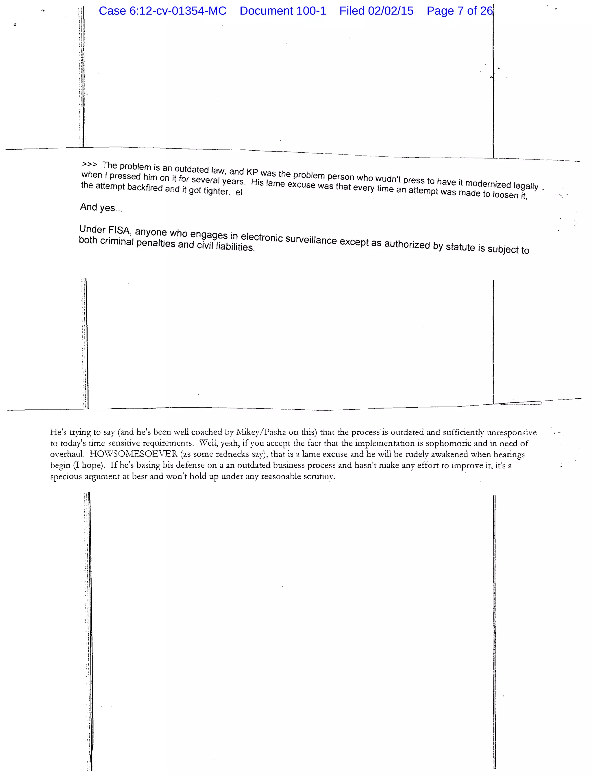 ----~------
>» The problem is an outdated law and KP
when I pressed him on it for seve I , .was the problem person who wudn't r .
the attempt backfired and it gottigr~teyrears!. His lame excuse was that every time a~a~~:~optwave It mdodernized legally ..
. e as rna e to loosen 1t,
And yes...
Under ~~~A. anyone who engages in electro . .
both cnmmal penalties and civil liabilities. nlc surveillance except as authorized by statute is subject to
He's trying to say (and he's been Veil coached by ;likey/Pasha on this) that the process is outdated and sufficiently tmresponsive
ro roday's time-sensitive requirements. X'ell, yeah, if you accept the fact that the implementation is sophomoric and in need of
overhaul. HO?SOlJESOEVER (as some rednecks say), that is a lame excuse and he will be mdely awakened when hearings
begin (I hope). If he's basing his defense on a an outdated business process and hasn't make any effort ro improve it, it's a
specious argument at best and won't hold up under any reasonable scmtiny.
Case 6:12-cv-01354-MC Document 100-1 Filed 02/02/15 Page 7 of 26
 