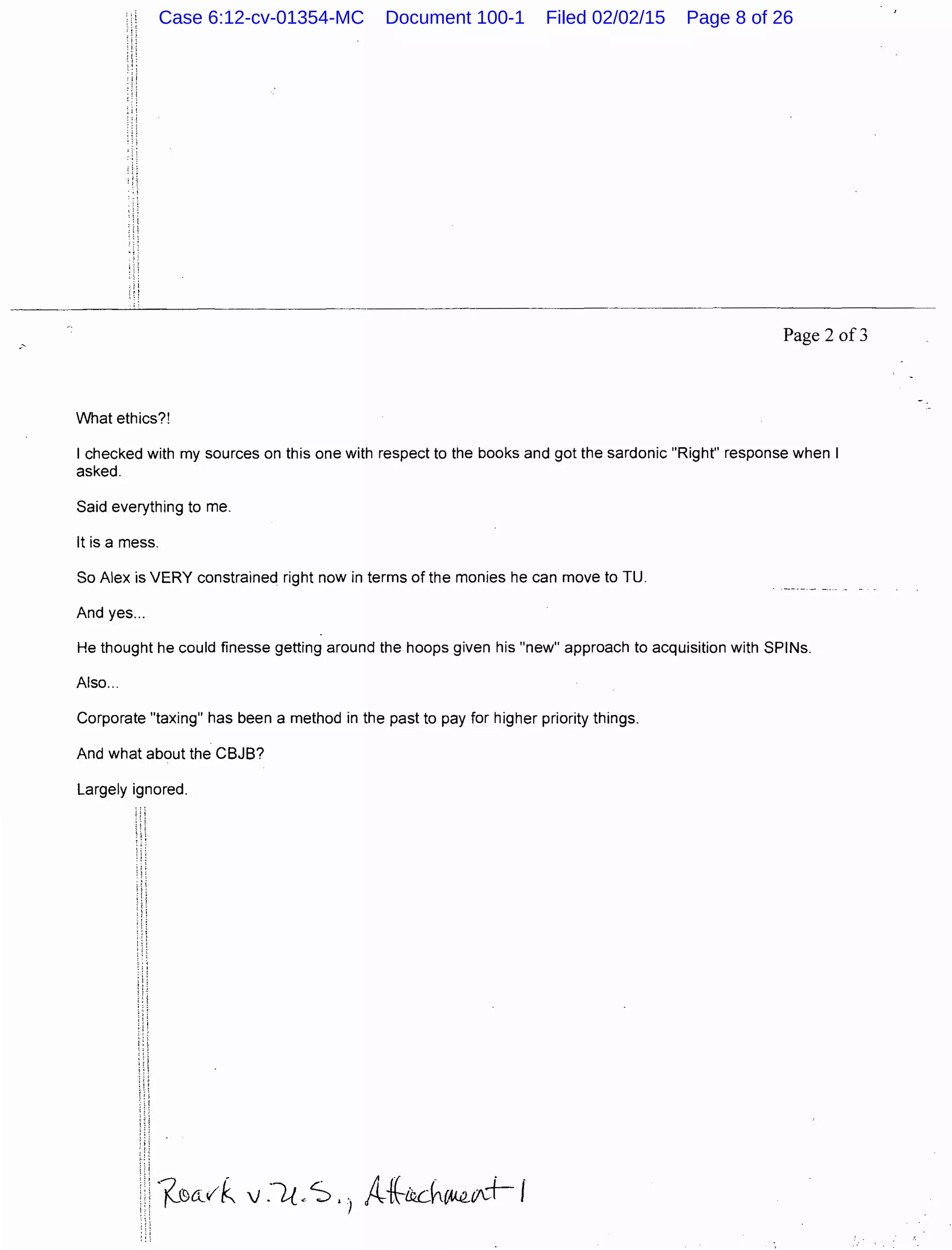 Page 2 of3
What ethics?!
I checked with my sources on this one with respect to the books and got the sardonic "Right" response when I
asked.
Said everything to me.
It is a mess.
So Alex is VERY constrained right now in terms of the monies he can move to TU.
And yes...
He thought he could finesse getting around the hoops given his "new" approach to acquisition with SPINs.
Also...
Corporate "taxing" has been a method in the past to pay for higher priority things.
And what about the CBJB?
Largely ignored.
Case 6:12-cv-01354-MC Document 100-1 Filed 02/02/15 Page 8 of 26
 