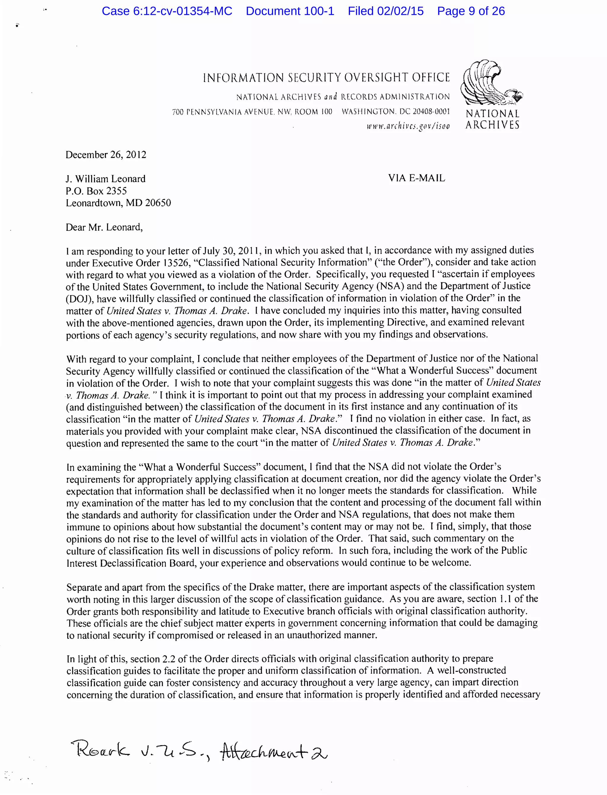 ..
December 26, 2012
J. William Leonard
P.O. Box 2355
Leonardtown, MD 20650
Dear Mr. Leonard,
INFORMATION SECURITY OVERSIGHT OFFICE
NATIONAL 1RCHVES and R.fCORDS ADMINISTRATION
700 PENNSYLVANIA AVENUE. NW. ROOM 100 WASHINGTON DC204080001 NATIONAL
www.ar<h ivc.i.gov/isoo ARCHIVES
VIA E-MAIL
I am responding to your Jetter of July 30, 2011, in which you asked that 1, in accordance with my assigned duties
under Executive Order 13526, "Classified National Security Information" ("the Order"), consider and take action
with regard to what you viewed as a violation ofthe Order. Specifically, you requested I "ascertain ifemployees
of the United States Government, to include the National Security Agency (NSA) and the Department of Justice
(DOJ), have willfully classified or continued the classification of information in violation of the Order" in the
matter of United States v. Thomas A. Drake. I have concluded my inquiries into this matter, having consulted
with the above-mentioned agencies, drawn upon the Order, its implementing Directive, and examined relevant
portions of each agency's security regulations, and now share with you my findings and observations.
With regard to your complaint, I conclude that neither employees of the Department of Justice nor of the National
Security Agency willfully classified or continued the classification of the "What a Wonderful Success" document
in violation of the Order. I wish to note that your complaint suggests this was done "in the matter of United States
v. Thomas A. Drake. " I think it is important to point out that my process in addressing your complaint examined
(and distinguished between) the classification of the document in its first instance and any continuation of its
classification "in the matter of United States v. Thomas A. Drake." I find no violation in either case. In fact, as
materials you provided with your complaint make clear, NSA discontinued the classification ofthe document in
question and represented the same to the court "in the matter of United States v. Thomas A. Drake."
In examining the "What a Wonderful Success" document, I find that the NSA did not violate the Order's
requirements for appropriately applying classification at document creation, nor did the agency violate the Order's
expectation that information shall be declassified when it no longer meets the standards for classification. While
my examination ofthe matter has led to my conclusion that the content and processing ofthe document fall within
the standards and authority for classification under the Order and NSA regulations, that does not make them
immune to opinions about how substantial the document's content may or may not be. I find, simply, that those
opinions do not rise to the level of willful acts in violation of the Order. That said, such commentary on the
culture of classification fits well in discussions of policy reform. In such fora, including the work of the Public
Interest Declassification Board, your experience and observations would continue to be welcome.
Separate and apart from the specifics ofthe Drake matter, there are important aspects of the classification system
worth noting in this larger discussion of the scope of classification guidance. As you are aware, section I. I of the
Order grants both responsibility and latitude to Executive branch officials with original classification authority.
These officials are the chief subject matter e·xperts in government concerning information that could be damaging
to national security ifcompromised or released in an unauthorized manner.
In light of this, section 2.2 of the Order directs officials with original classification authority to prepare
classification guides to facilitate the proper and uniform classification of information. A well-constructed
classification guide can foster consistency and accuracy throughout a very large agency, can impart direction
concerning the duration ofclassification, and ensure that information is properly identified and afforded necessary
Case 6:12-cv-01354-MC Document 100-1 Filed 02/02/15 Page 9 of 26
 