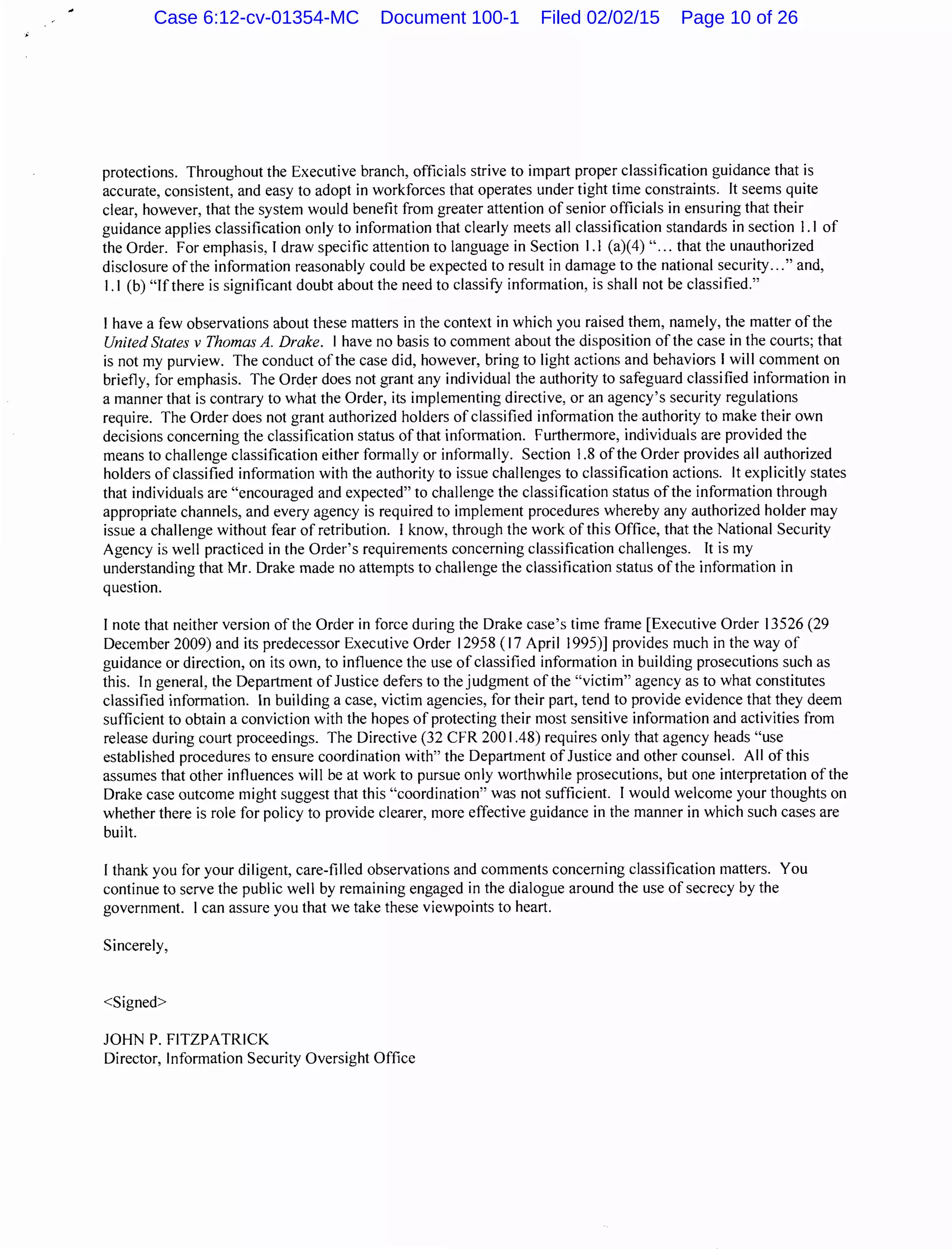 protections. Throughout the Executive branch, officials strive to impart proper classification guidance that is
accurate, consistent, and easy to adopt in workforces that operates under tight time constraints. It seems quite
clear, however, that the system would benefit from greater attention of senior officials in ensuring that their
guidance applies classification only to information that clearly meets all classification standards in section 1.1 of
the Order. For emphasis, I draw specific attention to language in Section 1.1 (a)(4) "... that the unauthorized
disclosure of the information reasonably could be expected to result in damage to the national security..." and,
1.1 (b) "Ifthere is significant doubt about the need to classify information, is shall not be classified."
I have a few observations about these matters in the context in which you raised them, namely, the matter ofthe
United States v Thomas A. Drake. I have no basis to comment about the disposition ofthe case in the courts; that
is not my purview. The conduct ofthe case did, however, bring to light actions and behaviors I will comment on
briefly, for emphasis. The Order does not grant any individual the authority to safeguard classified information in
a manner that is contrary to what the Order, its implementing directive, or an agency's security regulations
require. The Order does not grant authorized holders of classified information the authority to make their own
decisions concerning the classification status ofthat information. Furthermore, individuals are provided the
means to challenge classification either formally or informally. Section 1.8 ofthe Order provides all authorized
holders of classified information with the authority to issue challenges to classification actions. It explicitly states
that individuals are "encouraged and expected" to challenge the classification status ofthe information through
appropriate channels, and every agency is required to implement procedures whereby any authorized holder may
issue a challenge without fear of retribution. I know, through the work of this Office, that the National Security
Agency is well practiced in the Order's requirements concerning classification challenges. It is my
understanding that Mr. Drake made no attempts to challenge the classification status of the information in
question.
I note that neither version of the Order in force during the Drake case's time frame [Executive Order 13526 (29
December 2009) and its predecessor Executive Order 12958 ( 17 April 1995)] provides much in the way of
guidance or direction, on its own, to influence the use of classified information in building prosecutions such as
this. In general, the Department of Justice defers to the judgment ofthe "victim" agency as to what constitutes
classified information. In building a case, victim agencies, for their part, tend to provide evidence that they deem
sufficient to obtain a conviction with the hopes of protecting their most sensitive information and activities from
release during court proceedings. The Directive (32 CFR 200 1.48) requires only that agency heads "use
established procedures to ensure coordination with" the Department of Justice and other counsel. All of this
assumes that other influences will be at work to pursue only worthwhile prosecutions, but one interpretation of the
Drake case outcome might suggest that this "coordination" was not sufficient. I would welcome your thoughts on
whether there is role for policy to provide clearer, more effective guidance in the manner in which such cases are
built.
I thank you for your diligent, care-filled observations and comments concerning classification matters. You
continue to serve the public well by remaining engaged in the dialogue around the use of secrecy by the
government. I can assure you that we take these viewpoints to heart.
Sincerely,
<Signed>
JOHN P. FITZPATRICK
Director, Information Security Oversight Office
Case 6:12-cv-01354-MC Document 100-1 Filed 02/02/15 Page 10 of 26
 