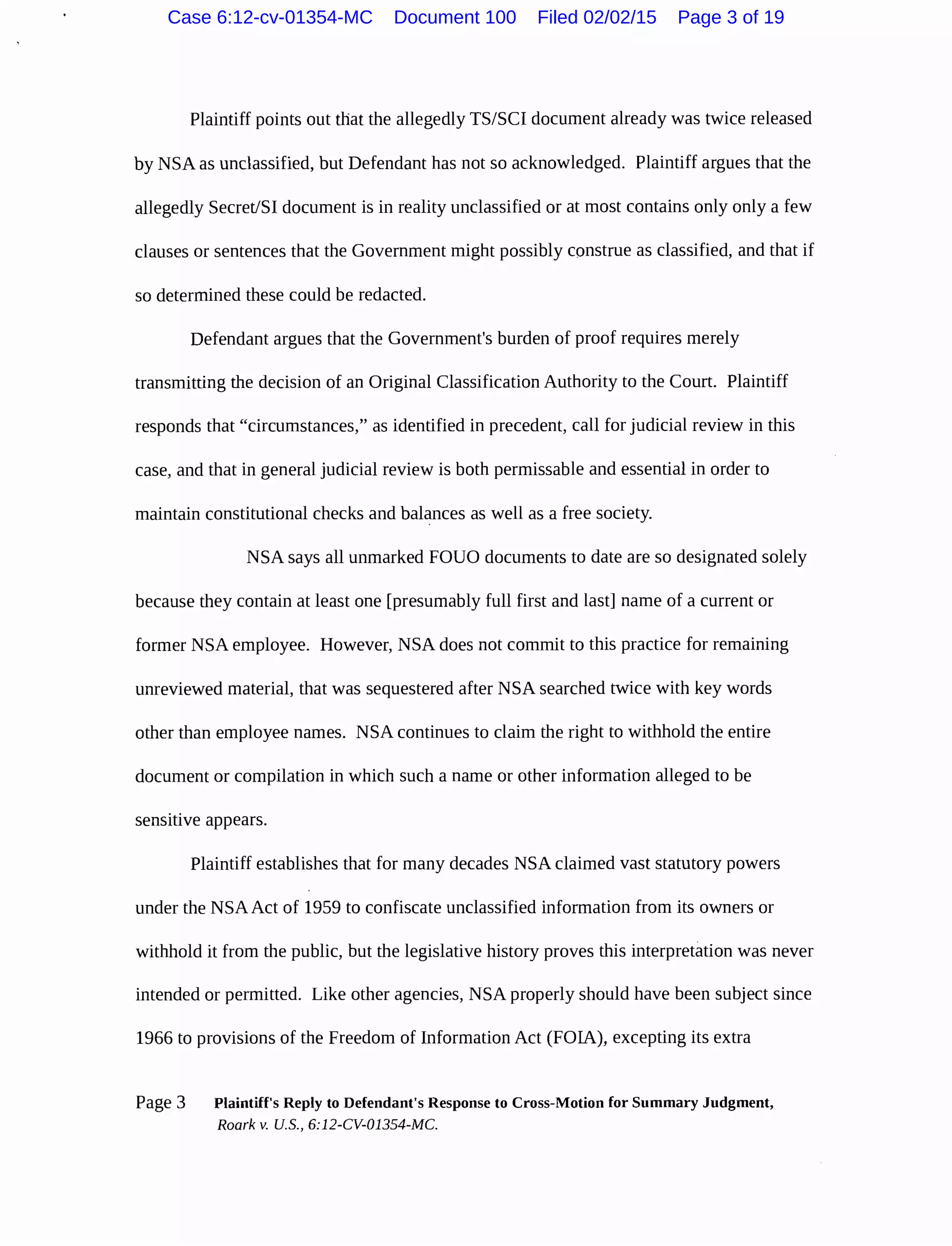 Plaintiff points out that the allegedly TS/SCI document already was twice released
by NSA as unclassified, but Defendant has not so acknowledged. Plaintiff argues that the
allegedly Secret/51 document is in reality unclassified or at most contains only only a few
clauses or sentences that the Government might possibly construe as classified, and that if
so determined these could be redacted.
Defendant argues that the Government's burden of proof requires merely
transmitting the decision of an Original Classification Authority to the Court. Plaintiff
responds that "circumstances," as identified in precedent, call for judicial review in this
case, and that in general judicial review is both permissable and essential in order to
maintain constitutional checks and balances as well as a free society.
NSA says all unmarked FOUO documents to date are so designated solely
because they contain at least one [presumably full first and last] name of a current or
former NSA employee. However, NSA does not commit to this practice for remaining
unreviewed material, that was sequestered after NSA searched twice with key words
other than employee names. NSA continues to claim the right to withhold the entire
document or compilation in which such a name or other information alleged to be
sensitive appears.
Plaintiff establishes that for many decades NSA claimed vast statutory powers
under the NSAAct of 1959 to confiscate unclassified information from its owners or
withhold it from the public, but the legislative history proves this interpretation was never
intended or permitted. Like other agencies, NSA properly should have been subject since
1966 to provisions of the Freedom of Information Act (FOIA), excepting its extra
Page 3 Plaintiff's Reply to Defendant's Response to Cross-Motion for Summary Judgment,
Roark v. U.S., 6:12-CV-01354-MC.
Case 6:12-cv-01354-MC Document 100 Filed 02/02/15 Page 3 of 19
 
