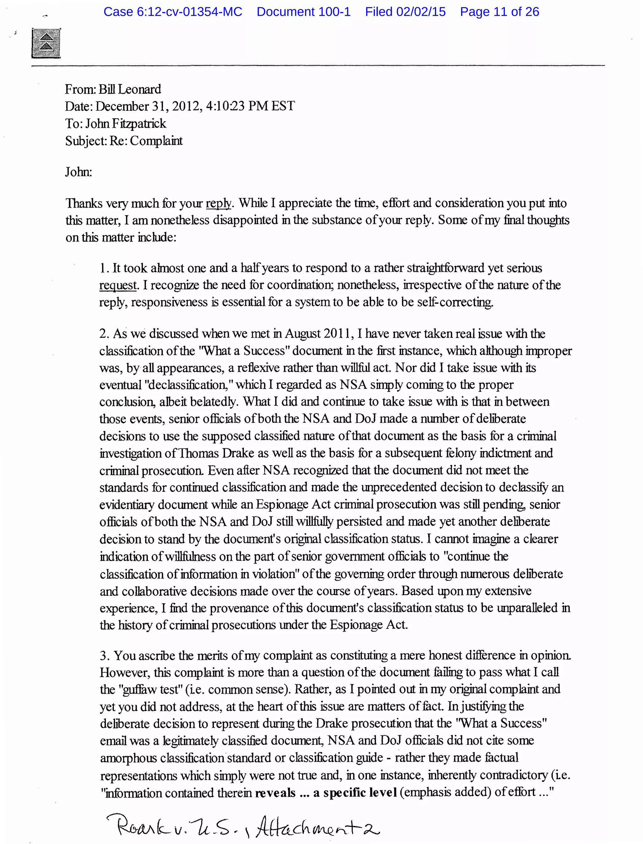 From: Bill Leonard
Date: December 31,2012, 4:10:23 PM EST
To: John Fitzpatrick
Subject: Re: Complaint
John:
Thanks very much for yotn" w.Jy. While I appreciate the time, effort and consideration you put into
this matter, I am nonetheless disappointed in the substance ofyotn" reply. Some ofmy final thoughts
on this matter include:
1. It took ahnost one and a halfyears to respond to a rather straightforward yet serious
request. I recognize the need for coordination; nonetheless, irrespective ofthe nature ofthe
reply, responsiveness is essential for a system to be able to be self.correcting.
2. As we discussed when we met in August 2011, I have never taken real issue with the
classification ofthe 'What a Success" document in the first instance, which although improper
was, byall appearances, a reflexive rather than willful act. Nor did I take issue with its
eventual "declassification," which I regarded as NSA simply coming to the proper
conclusion, albeit belatedly. What I did and continue to take issue with is that in between
those events, senior officials ofboth the NSA and DoJ made a number ofdeliberate
decisions to use the supposed classified nature ofthat document as the basis for a criminal
investigation ofThomas Drake as well as the basis for a subsequent felony indictment and
criminal prosecution. Even after NSA recognized that the document did not meet the
standards for continued classification and made the unprecedented decision to declassifY an
evidentiary document while an Espionage Act criminal prosecution was still pending, senior
officials ofboth the NSA and DoJ still willfully persisted and made yet another deliberate
decision to stand by the document's original classification status. I cannot imagine a clearer
indication ofwill:fulness on the part ofsenior government officials to "continue the
classification ofinformation in violation" ofthe governing order through numerous dehberate
and collaborative decisions made over the course ofyears. Based upon my extensive
experience, I find the provenance ofthis document's classification status to be unparalleled in
the history ofcriminal prosecutions under the Espionage Act.
3. You ascnbe the merits ofmy complaint as constituting a mere honest difference in opinion.
However, this complaint is more than a question ofthe document fuiling to pass what I call
the "gu1fuw test" (ie. common sense). Rather, as I pointed out in my original complaint and
yet you did not address, at the heart ofthis issue are matters offuct. InjustifYing the
dehberate decision to represent dlll"ing the Drake prosecution that the 'What a Success"
email was a legitimately classified document, NSA and DoJ officials did not cite some
amorphous classification standard or classification guide - rather they made fuctual
representations which simply were not true and, in one instance, inherently contradictory (ie.
"information contained therein reveals ... a specific level (emphasis added) ofeffort ..."
Case 6:12-cv-01354-MC Document 100-1 Filed 02/02/15 Page 11 of 26
 