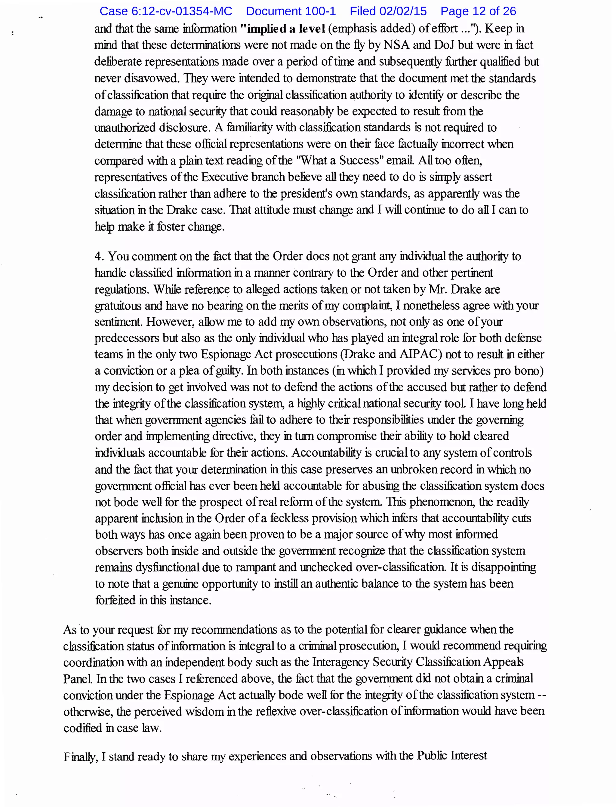 and that the same information "implied a level (emphasis added) ofeffort ...'l Keep in
mind that these determinations were not made on the fly by NSA and DoJ but were in met
dehberate representations made over a period oftime and subsequently further qualified but
never disavowed. They were intended to demonstrate that the document met the standards
ofc1assification that require the origjnal classification authority to idenillJ or descnbe the
damage to national security that could reasonably be expected to result from the
unauthorized disclosure. A familiarity with classification standards is not required to
determine that these official representations were on their fu.ce :tactually incorrect when
compared with a plain text reading ofthe ''What a Success" email All too often,
representatives ofthe Executive branch believe all they need to do is simply assert
c1assification rather than adhere to the president's own standards, as apparently was the
situation inthe Drake case. That attitude must change and I will continue to do all I can to
help make it fuster change.
4. You comment on the fuct that the Order does not grant any individual the authority to
handle classified information in a manner contrary to the Order and other pertinent
regulations. While reference to alleged actions taken or not taken by Mr. Drake are
gratuitous and have no bearing on the merits ofmy complaint, I nonetheless agree with your
sentiment. However, allow me to add my own observations, not only as one ofyour
predecessors but also as the only individual who has played an integral role for both defense
teams in the only two Espionage Act prosecutions (Drake and AlPAC) not to result in either
a conviction or a plea ofguilty. In both instances (in which I provided my services pro bono)
my decision to get involved was not to defend the actions ofthe accused but rather to defend
the integrity ofthe classification system, a highly critical national security tool I have long held
that when government agencies mil to adhere to their responsibilities tmder the governing
order and implementing directive, they in turn compromise their ability to hold cleared
individuals accountable for their actions. Accountability is crucial to any system ofcontrols
and the fuct that your determination in this case preserves an tmbroken record in which no
government official has ever been held accomtable for abusing the classification system does
not bode well for the prospect ofreal reform ofthe system. This phenomenon, the readily
apparent inclusion in the Order ofa feckless provision which infers that accomtability cuts
both ways has once again been proven to be a major source ofwhy most informed
observers both inside and outside the government recognize that the c1assification system
remains dysfi.mctional due to rampant and unchecked over-c1assification It is disappointing
to note that a genuine opportunity to instill an authentic balance to the system has been
forfeited in this instance.
As to your request for my recommendations as to the potential for clearer guidance when the
c1assification status ofinformation is integral to a criminal prosecution, I would recommend requiring
coordination with an independent body such as the Interagency Security Classification Appeals
Panel In the two cases I referenced above, the fuct that the government did not obtain a criminal
conviction under the Espionage Act actually bode well for the integrity ofthe classification system--
otherwise, the perceived wisdom in the reflexive over-classification ofinformation would have been
codified in case law.
Finally, I stand ready to share my experiences and observations with the Public Interest
Case 6:12-cv-01354-MC Document 100-1 Filed 02/02/15 Page 12 of 26
 