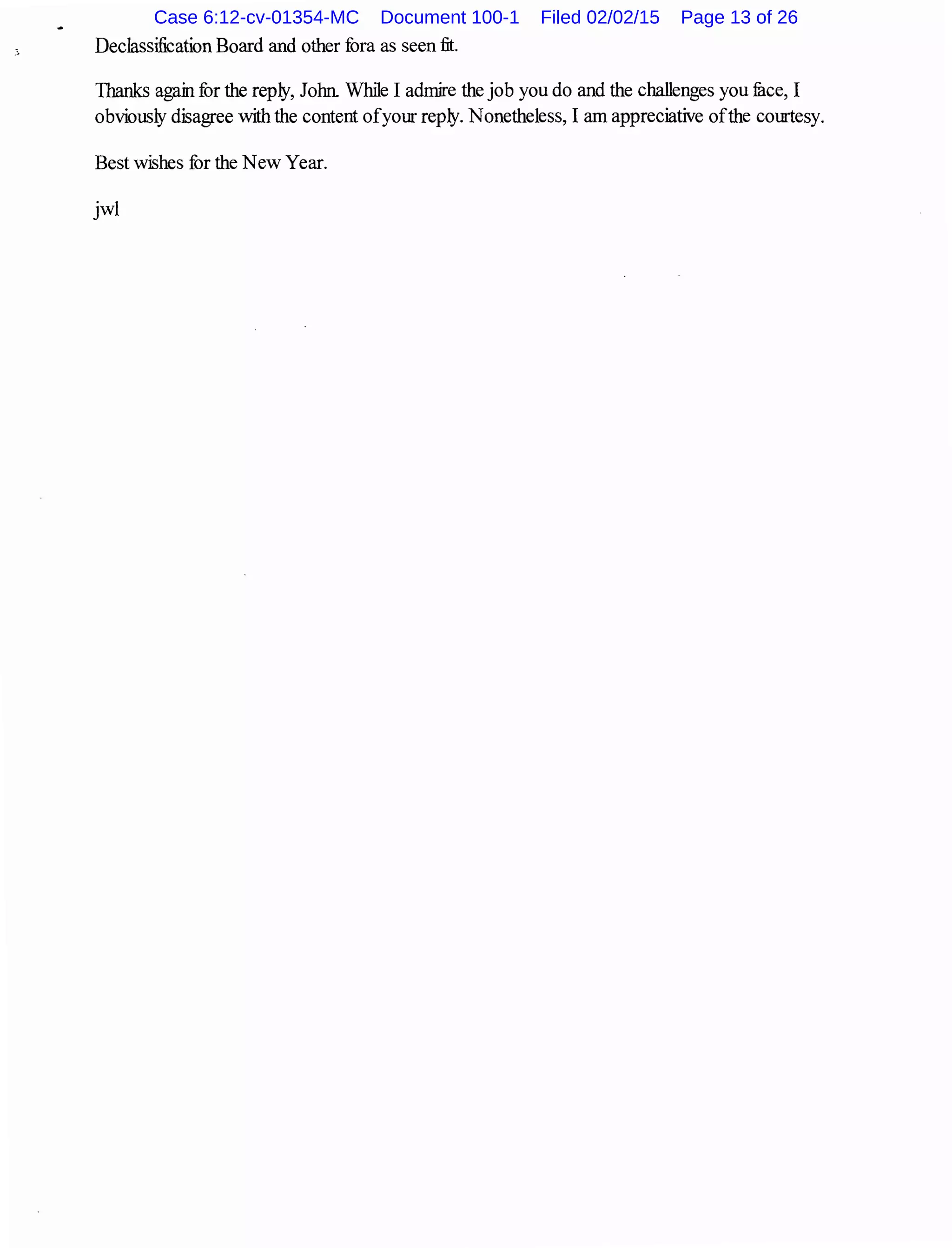 Declassification Board and other fora as seen fit.
Thanks again for the reply, John While I admire the job you do and the challenges you fuce, I
obviously disagree with the content ofyour reply. Nonetheless, I am appreciative ofthe courtesy.
Best wishes for the New Year.
jwl
Case 6:12-cv-01354-MC Document 100-1 Filed 02/02/15 Page 13 of 26
 