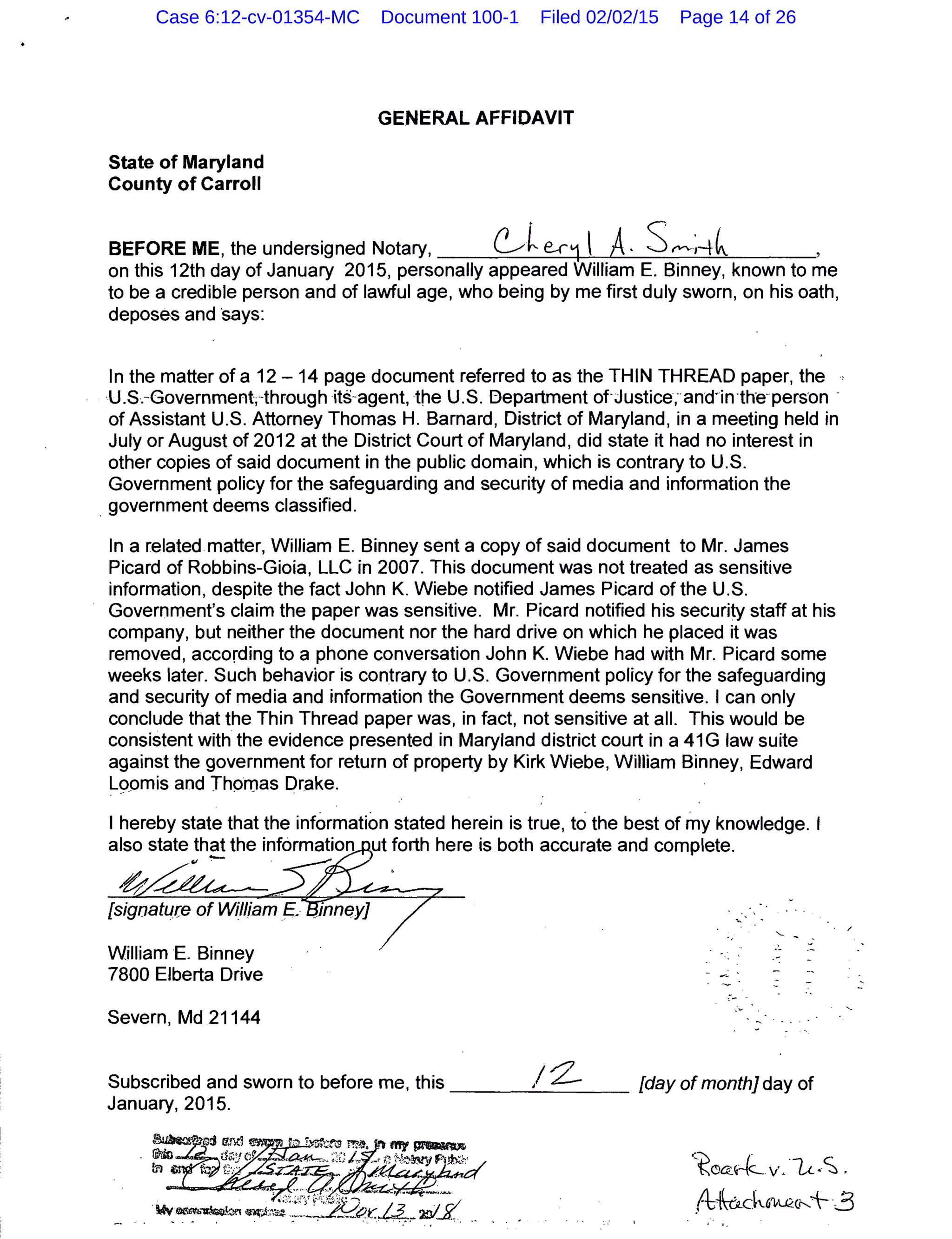 State of Maryland
County of Carroll
GENERAL AFFIDAVIT
BEFORE ME, the undersigned Notary, ~~ e.r1l A· S~"'-;-+~ ,
on this 12th day of January 2015, personally appeared William E. Binney, known to me
to be a credible person and of lawful age, who being by me first duly sworn, on his oath,
deposes and ·says:
In the matter of a 12- 14 page document referred to as the THIN THREAD paper, the
U.S.-Government;-through its-agent, the U.S. Bepartment ofJustice;·and·in·the-pers-on -
of Assistant U.S. Attorney Thomas H. Barnard, District of Maryland, in a meeting held in
July or August of 2012 at the District Court of Maryland, did state it had no interest in
other copies of said document in the public domain, which is contrary to U.S.
Government policy for the safeguarding and security of media and information the
. government deems classified.
In a related matter, William E. Binney sent a copy of said document to Mr. James
Picard of Robbins-Gioia, LLC in 2007. This document was not treated as sensitive
information, despite the fact John K. Wiebe notified James Picard of the U.S.
Government's claim the paper was sensitive. Mr. Picard notified his security staff at his
company, but neither the document nor the hard drive on which he placed it was
removed, according to a phone conversation John K. Wiebe had with Mr. Picard some
weeks later. Such behavior is contrary to U.S. Government policy for the safeguarding
and security of media and information the Government deems sensitive. I can only
conclude that the Thin Thread paper was, in fact, not sensitive at all. This would be
consistent with the evidence presented in Maryland district court in a 41 G law suite
against the government for return of property by Kirk Wiebe, William Binney, Edward
Lo_omis and Thomas Drake.
- . -
I hereby state that the information stated herein is true, to the best of my knowledge. I
also state th~ the information ut forth here is both accurate and complete.
[sigoatu.ce of William E.
William E. Binney
7800 Elberta Drive
Severn, Md 21144
.- ~
/ 0'
Subscribed and sworn to before me, this ____,;__.t:.--_ _ _ [day of month] day of
January, 2015.
<toa:~e-(~ v"·L<.•S .
/
.f6kck6'l-U2:(r-..+3
' '·
Case 6:12-cv-01354-MC Document 100-1 Filed 02/02/15 Page 14 of 26
 