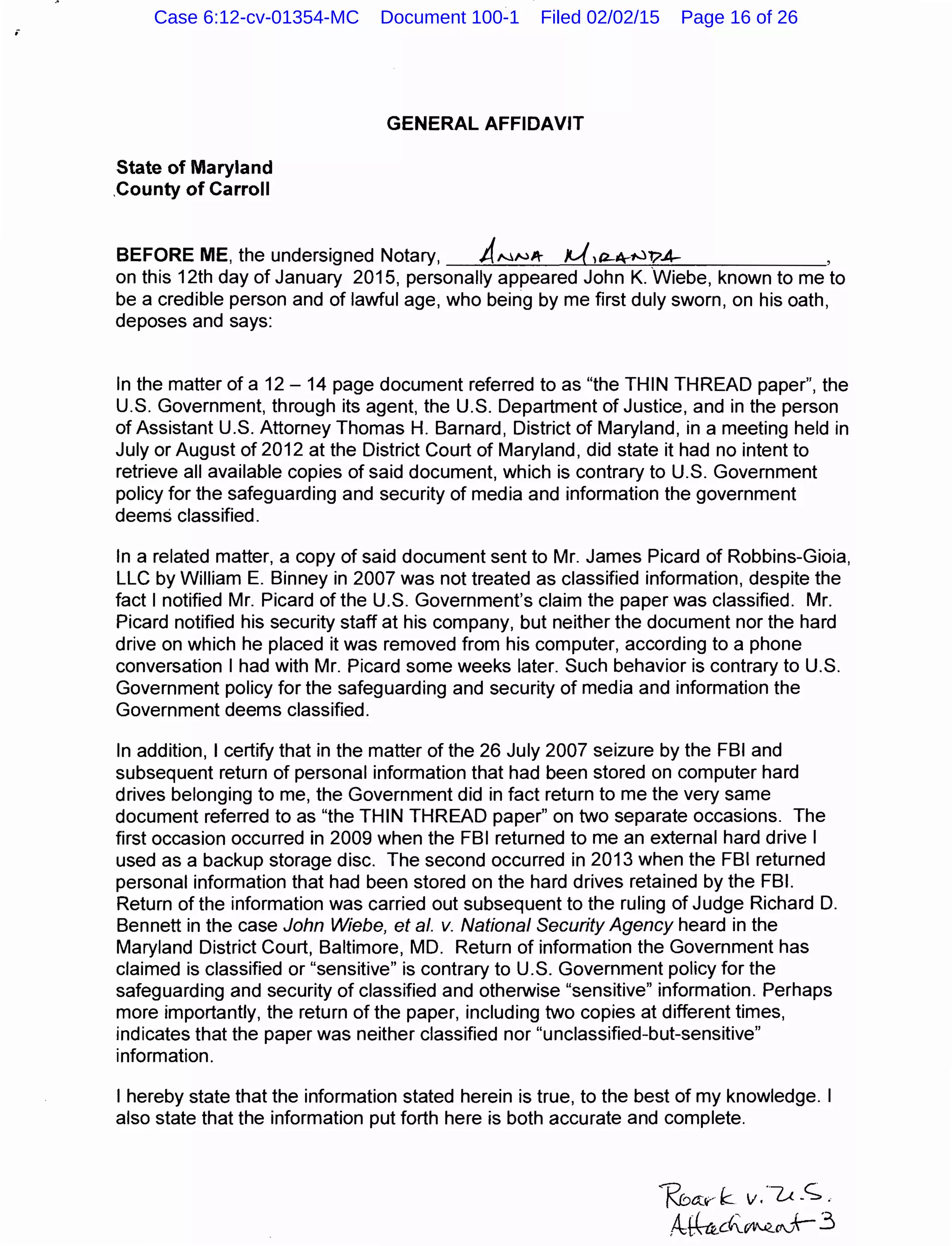 ;
State of Maryland
.County of Carroll
GENERAL AFFIDAVIT
BEFORE ME, the undersigned Notary, ANNA- M,a-~-NT?A- ,
on this 12th day of January 2015, personally appeared John K. Wiebe, known to me to
be a credible person and of lawful age, who being by me first duly sworn, on his oath,
deposes and says:
In the matter of a 12- 14 page document referred to as "the THIN THREAD paper", the
U.S. Government, through its agent, the U.S. Department of Justice, and in the person
of Assistant U.S. Attorney Thomas H. Barnard, District of Maryland, in a meeting held in
July or August of 2012 at the District Court of Maryland, did state it had no intent to
retrieve all available copies of said document, which is contrary to U.S. Government
policy for the safeguarding and security of media and information the government
deems classified.
In a related matter, a copy of said document sent to Mr. James Picard of Robbins-Gioia,
LLC by William E. Binney in 2007 was not treated as classified information, despite the
fact I notified Mr. Picard of the U.S. Government's claim the paper was classified. Mr.
Picard notified his security staff at his company, but neither the document nor the hard
drive on which he placed it was removed from his computer, according to a phone
conversation I had with Mr. Picard some weeks later. Such behavior is contrary to U.S.
Government policy for the safeguarding and security of media and information the
Government deems classified.
In addition, I certify that in the matter of the 26 July 2007 seizure by the FBI and
subsequent return of personal information that had been stored on computer hard
drives belonging to me, the Government did in fact return to me the very same
document referred to as "the THIN THREAD paper" on two separate occasions. The
first occasion occurred in 2009 when the FBI returned to me an external hard drive I
used as a backup storage disc. The second occurred in 2013 when the FBI returned
personal information that had been stored on the hard drives retained by the FBI.
Return of the information was carried out subsequent to the ruling of Judge Richard D.
Bennett in the case John Wiebe, eta/. v. National Security Agency heard in the
Maryland District Court, Baltimore, MD. Return of information the Government has
claimed is classified or "sensitive" is contrary to U.S. Government policy for the
safeguarding and security of classified and otherwise "sensitive" information. Perhaps
more importantly, the return of the paper, including two copies at different times,
indicates that the paper was neither classified nor "unclassified-but-sensitive"
information.
I hereby state that the information stated herein is true, to the best of my knowledge. I
also state that the information put forth here is both accurate and complete.
Kbtt~.-" k v.·---u. _<;. .
Af6.d'-~O.J+-3
Case 6:12-cv-01354-MC Document 100-1 Filed 02/02/15 Page 16 of 26
 