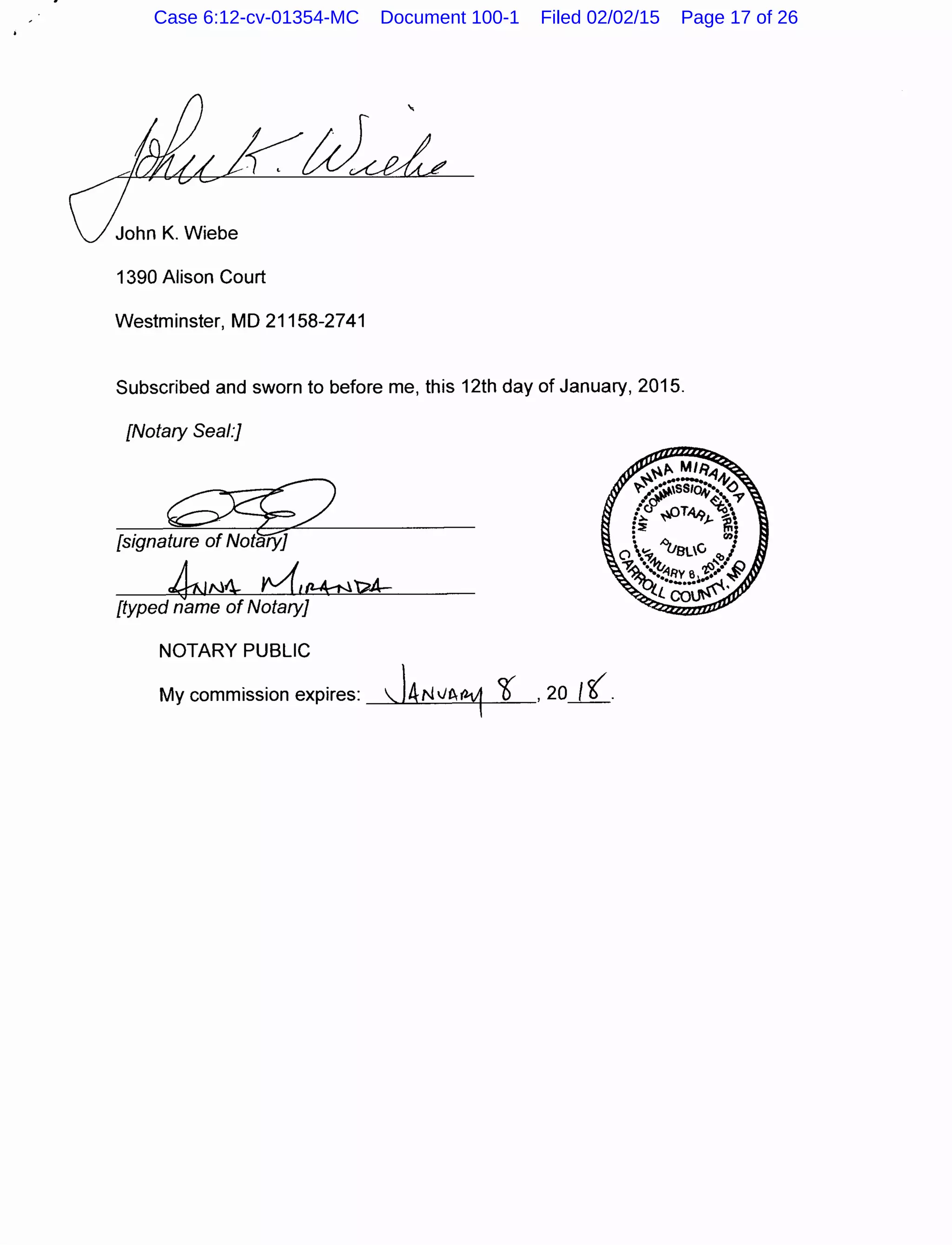 John K. Wiebe
1390 Alison Court
Westminster, MD 21158-2741
Subscribed and sworn to before me, this 12th day of January, 2015.
[Notary Seal:]
[signature of Notary]
kiN4 tv(,11-A;-N't?A---
[typed name of Notary]
NOTARY PUBLIC
My commission expires:  j4N VI~ ?J' ,20 I( .
Case 6:12-cv-01354-MC Document 100-1 Filed 02/02/15 Page 17 of 26
 