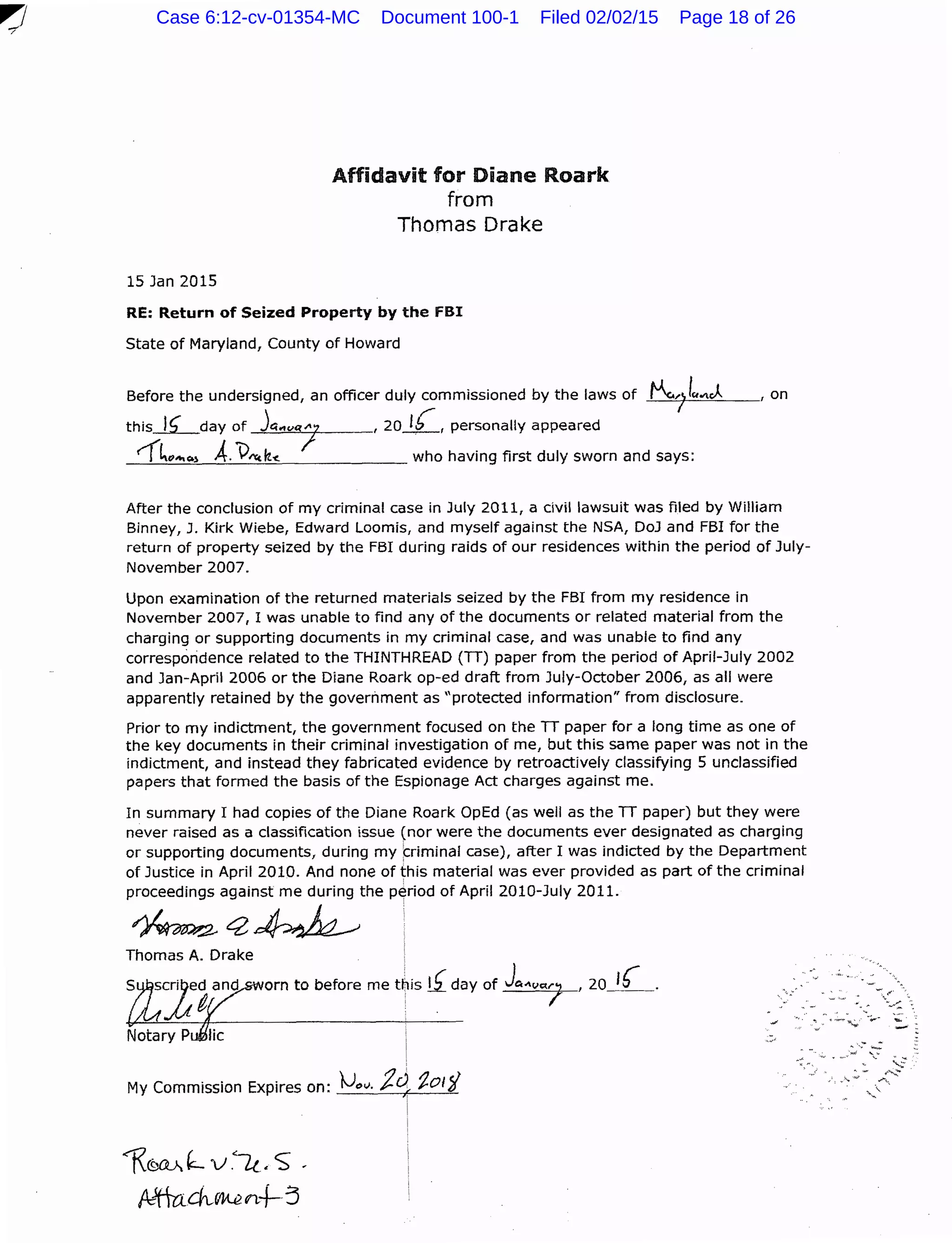 15 Jan 2015
Affidavit for Diane Roark
from
Thomas Drake
RE: Return of Seized Property by the fBI
State of Maryland, County of Howard
Before the undersigned, an officer duly commissioned by the laws of t-.1fuo~~J.. , on
this.lLday of jc<.,vq"''7 , 20 lb, personally appeared
I .
rf~"'"""l A.V""lt-c. who having first duly sworn and says:
After the conclusion of my criminal case in July 2011, a civil lawsuit was filed by William
Binney, J. Kirk Wiebe, Edward Loomis, and myself against the NSA, DoJ and FBI for the
return of property seized by the FBI during raids of our residences within the period of July-
November 2007.
Upon examination of the returned materials seized by the FBI from my residence in
November 2007, I was unable to find any of the documents or related material from the
charging or supporting documents in my criminal case, and was unable to find any
correspondence related to the THINTHREAD (TT) paper from the period of April-July 2002
and Jan-April 2006 or the Diane Roark op-ed draft from July-October 2006, as all were
apparently retained by the government as "protected information" from disclosure.
Prior to my indictment, the government focused on the TT paper for a long time as one of
the key documents in their criminal investigation of mel but this same paper was not in the
indictment, and instead they fabricated evidence by retroactively classifying 5 unclassified
papers that formed the basis of the Espionage Act charges against me.
In summary I had copies of the Diane Roark OpEd (as well as the TT paper) but they were
never raised as a classification issue (nor were the documents ever designated as charging
or supporting documents, during my f=riminal case), after I was indicted by the Department
of Justice in April 2010. And none of this material was ever provided as part of the criminal
proceedings against me during the period of April 2010-July 2011.
~C2~
Thomas A. Drake
orn to before me this lfday of Jc....vQ./ I 20£.
My Commission Expires on: fJ.,v. j.c) 1-ol~
~~ '=- ·v.lt_•S" -
~fuch,VVt.en+--:3
....
--
Case 6:12-cv-01354-MC Document 100-1 Filed 02/02/15 Page 18 of 26
 