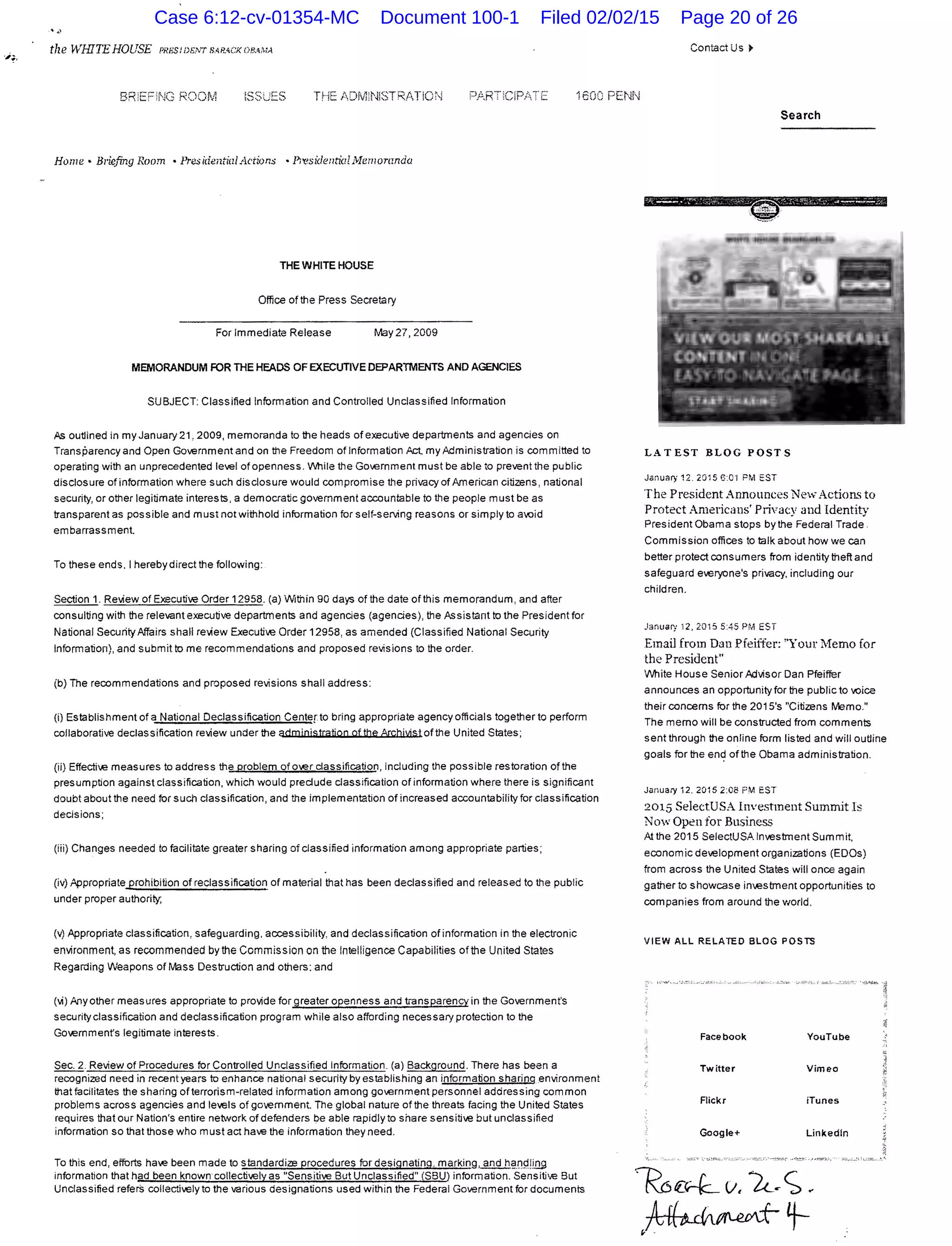 tlze WHITEHOUSE PRHS!D!;,wsARACKOBM;A
ISSUES THE ADfvtNISTR/TICN 1600 PENN
Home • Briefing Room • Presidential Actions • Pi'esideutioUYJemornnda
THE WHITE HOUSE
Office of the Press Secretary
For Immediate Release May27, 2009
MEMORANDUM FOR THE HEADS OF EXECUTIVE DEPARTMENTS AND AGENCIES
SUBJECT: Classified Information and Controlled Unclassified Information
As outlined in my January 21, 2009, memoranda to the heads of executive departments and agencies on
Transparency and Open Government and on the Freedom of Information Act my Administration is committed to
operating with an unprecedented level of openness. Vlthile the Government must be able to prevent the public
disclosure of information where such disclosure would compromise the privacy of American citizens, national
security, or other legitimate interests, a democratic gowrnmenta=untable to the people must be as
transparent as possible and must not withhold information for self-serving reasons or simply to a<:Jid
embarrassment.
To these ends. I hereby direct the following:
Section 1. Relliew of Executive Order 12958. (a) Within 90 days of the date of this memorandum, and after
consulting with the relevant execufiw departments and agencies (agencies), the Assistant to the President for
National Security Affairs shall relliew Executive Order 12958, as amended (Classified National Security
Information), and submit to me recommendations and proposed revisions to the order.
(b) The recommendations and proposed revisions shall address:
(i) Establishment of a National Declassification Centepo bring appropriate agency officials together to perform
collaborative declassification review under the admjojstratioo of the Archjvist of the United States;
(ii) Effecti~.e measures to address the problem ofo~.erclassification, including the possible restoration of the
presumption against classification, which would predude classification of information where there is significant
doubt about the need for such classification, and the implementation of increased accountability for classification
decisions;
(iii) Changes needed to facilitate greater sharing of classified information among appropriate parties;
(iv) Appropriate_prohibition of reclassification of material that has been dedassified and released to the public
under proper authority;
(v) Appropriate classification, safeguarding, accessibility, and declassification ofinformation in the electronic
environment, as recommended by the Commission on the Intelligence Capabilities of the United States
Regarding Weapons of Mass Destruction and others: and
(vi) Any other measures appropriate to provide for greater openness and t-ansparency in the Government's
security classification and declassification program while also affording necessary protection to the
Government's legitimate interests.
Sec. 2. Review of Procedures for Controlled Unclassified information. (a) Background. There has been a
recognized need in recent years to enhance national security by establishing an information sharing .environment
that facilitates the sharing of terrorism-related information among government personnel addressing common
problems across agencies and le'els of government. The global nature of the threats facing the United States
requires that our Nation's entire network of defenders be able rapidly to share sensitive but unclassified
information so that those who must act ha'6 the information they need.
To this end, efforts have been made to standardize procedures for designating. marking, and h§.IJPI.@
information that had been known collectively as "Sensitive But Unclassified" (SBU) information. Sensitive But
Unclassified refers collectively to the various designations used within the Federal Government for documents
Contact Us ~
Search
LATEST BLOG POSTS
January 12.2015 G:o·l PM EST
The President Announces New Actions to
Protect Americans' Privacy and Identity
President Obama stops by the Federal Trade
Commission offices to talk about how we can
better protect consumers from identity theft and
safeguard e'eryone's privacy, including our
children.
Janua1y 12,2015 5:45PM EST
Email from Dan Pfeiffer: "Your Memo for
the President"
V'Jhite House Senior Advisor Dan Pfeiffer
announces an opportunity for the public to voice
their concerns for the 2015's "Citizens Memo."
The memo will be constructed from comments
sent through the online form listed and will outline
goals for the end of the Obama administration.
Janua:y i 2. 2015 2:C8 FM EST
2015 SelectUSA Investment Summit Is
Now Open for Business
At the 2015 SelectUSA Investment Summit,
economic development organizations (EDOs)
from across the United States will once again
gather to showcase in~.estrnent opportunities to
companies from around the world.
VIEW ALL RELATED BLOG POSTS
Case 6:12-cv-01354-MC Document 100-1 Filed 02/02/15 Page 20 of 26
 