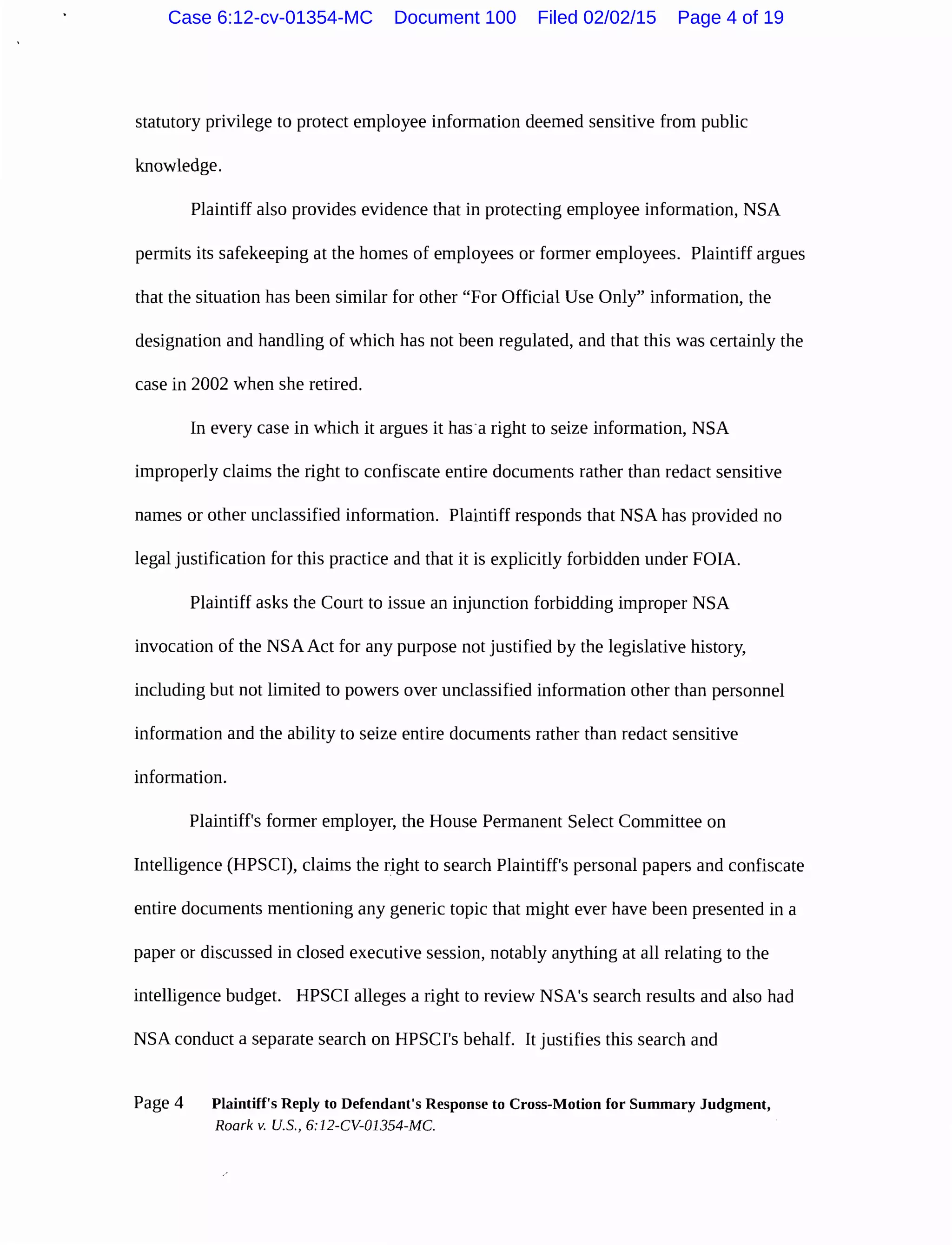 statutory privilege to protect employee information deemed sensitive from public
knowledge.
Plaintiff also provides evidence that in protecting employee information, NSA
permits its safekeeping at the homes of employees or former employees. Plaintiff argues
that the situation has been similar for other "For Official Use Only" information, the
designation and handling of which has not been regulated, and that this was certainly the
case in 2002 when she retired.
In every case in which it argues it has-a right to seize information, NSA
improperly claims the right to confiscate entire documents rather than redact sensitive
names or other unclassified information. Plaintiff responds that NSA has provided no
legal justification for this practice and that it is explicitly forbidden under FOIA.
Plaintiff asks the Court to issue an injunction forbidding improper NSA
invocation of the NSA Act for any purpose not justified by the legislative history,
including but not limited to powers over unclassified information other than personnel
information and the ability to seize entire documents rather than redact sensitive
information.
Plaintiff's former employer, the House Permanent Select Committee on
Intelligence (HPSCI), claims the right to search Plaintiff's personal papers and confiscate
entire documents mentioning any generic topic that might ever have been presented in a
paper or discussed in closed executive session, notably anything at all relating to the
intelligence budget. HPSCI alleges a right to review NSA's search results and also had
NSA conduct a separate search on HPSCI's behalf. It justifies this search and
Page 4 Plaintiff's Reply to Defendant's Response to Cross-Motion for Summary Judgment,
Roark v. U.S., 6:12-CV-01354-MC.
Case 6:12-cv-01354-MC Document 100 Filed 02/02/15 Page 4 of 19
 