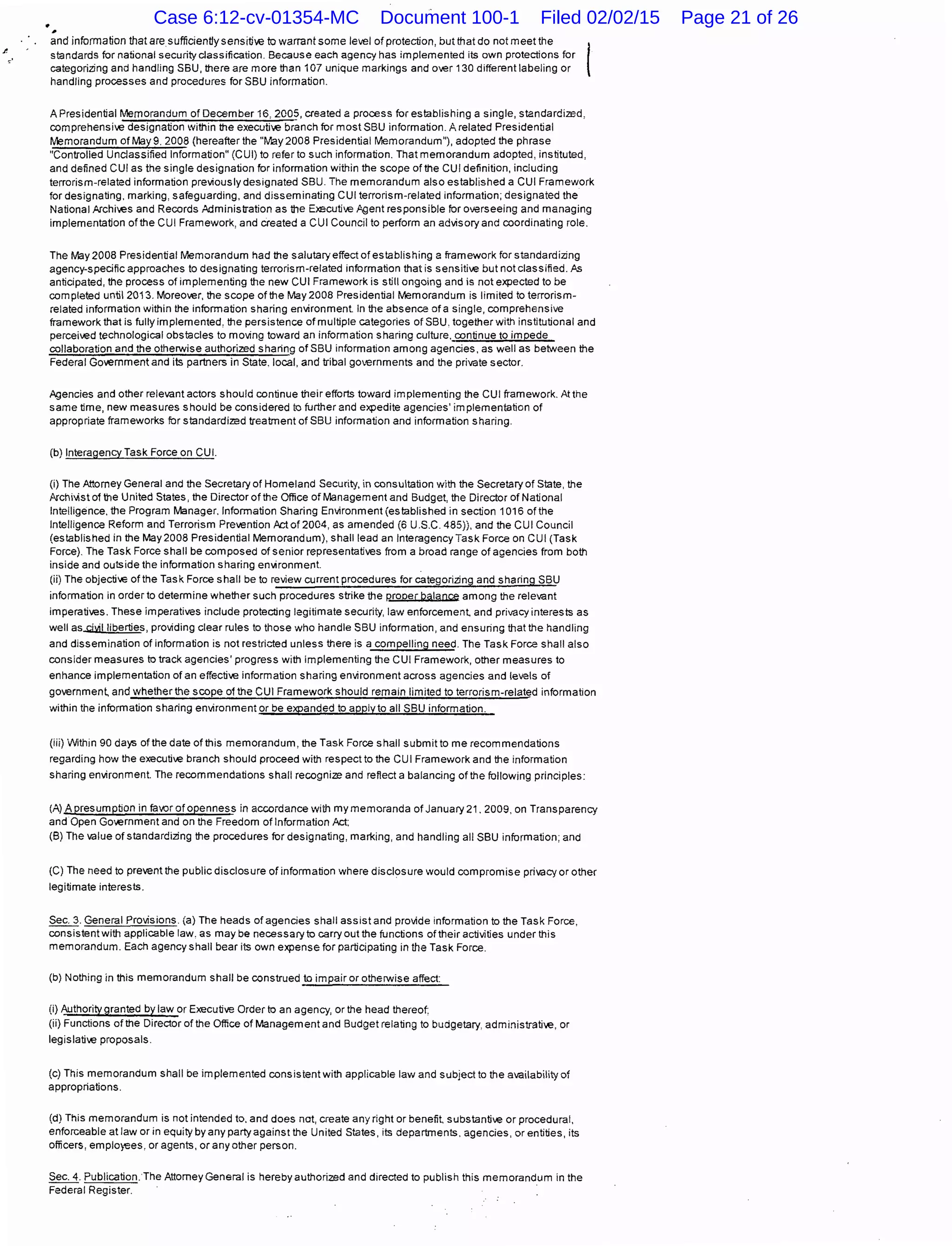 .~
and information that aresufficientlysensiti~~e to warrant some le~~el of protection, but that do not meet the
standards for national security classification. Because each agency has implemented its own protections for
categorizing and handling SBU, there are more than 107 unique markings and o~~er 130 different labeling or
handling processes and procedures for SBU information.
A Presidential Memorandum of December 16, 2005, created a process for establishing a single, standardized,
comprehensi~~e designation within the executi~~e branch for most SBU information. A related Presidential
Memorandum of May9. 2008 (hereafter the "May 2008 Presidential Memorandum"), adopted the phrase
"Controlled Unclassified Information" (CUI) to refer to such information. That memorandum adopted, instituted,
and defined CUI as the single designation for information within the scope of the CUI definition, including
terrorism-related information previously designated SBU. The memorandum also established a CUI Framework
for designating. marking, safeguarding, and disseminating CUI terrorism-related information; designated the
National Archi~~es and Records Administration as the En;cuti~~e Agent responsible for overseeing and managing
implementation of the CUI Framework, and created a CUI Council to perform an advisory and coordinating role.
The May 2008 Presidential Memorandum had the salutary effect of establishing a framework for standardizing
agency-specific approaches to designating terrorism-related information that is sensiti~~e but not classified. ?s
anticipated, the process of implementing the new CUI Framework is still ongoing and is not expectad to be
completed until2013. Moreo~~er, the scope of the May2008 Presidential Memorandum is limited to terrorism-
related information within the information sharing environment. In the absence of a single, comprehensive
framework that is fully implemented, the persistence of multiple categories of SBU. together with institutional and
perceived technological obstacles to moving toward an information sharing culture. continue to impede
collaboration and the otherwise authorized sharing ofSBU information among agencies, as well as between the
Federal Government and its partners in State. local, and tribal governments and tihe private sector.
Agencies and otiher relevant actors should continue tiheir efforts toward implementing the CUI framework. At the
same time, new measures should be considered to further and expedite agencies' implementation of
appropriate frameworks for standardized treatment of SBU information and information sharing.
(b) Interagency Task Force on CUI.
(i) The Attorney General and the Secretary of Homeland Security, in consultation with tihe Secretary of State, the
Archillistofthe United States, tihe Director of the Office of Management and Budget, the Director of National
Intelligence. tihe Program Manager. Information Sharing Environment(established in section 1016 of the
Intelligence Reform and Terrorism Prevention Actof2004, as amended (6 U.S.C. 485)), and the CUI Council
(established in the May2008 Presidential Memorandum), shall lead an Interagency Task Force on CUI (Task
Force). The Task Force shall be composed of senior representati~~es from a broad range of agencies from both
inside and outside the information sharing environment.
(ii) The objective of the Task Force shall be to review current procedures for categorizing and sharing SBU
information in order to determine whetiher such procedures strike the P.roper balance among the relevant
imperati~~es. These imperatives include protecting legitimate security, law enforcement, and privacy interests as
well as..cMIIiberties, providing clear rules to those who handle SBU information, and ensuring tihat tihe handling
and dissemination of information is not restricted unless there is a compelling need. The Task Force shall also
consider measures to track agencies' progress witih implementing tihe CUI Framework, otiher measures to
enhance implementation of an effective information sharing environment across agencies and levels of
go~~ernmen~ and whethertihe scope oftihe CUI Framework should remain limited to terrorism-related information
witihin the information sharing environment or be expanded to apply to all SBU information.
(iii) Within 90 days oftihe date of this memorandum, the Task Force shall submit to me recommendations
regarding how tihe executive branch should proceed with respect to tihe CUI Framework and tihe information
sharing environment. The recommendations shall recognize and reflect a balancing oftihe following principles:
(A) A presumption in favor of openness in accordance with my memoranda of January 21. 2009. on Transparency
and Open Go~~ernment and on tihe Freedom of Information Act;
(B) The value of standardizing the procedures for designating, marking, and handling all SBU information; and
(C) The need to prevent the public disclosure of information where disclosure would compromise privacy or other
legitimate interests.
Sec. 3. General Provisions. (a) The heads of agencies shall assist and provide information to tihe Task Force,
consistent witih applicable law. as may be necessary to carry out the functions of their activities under this
memorandum. Each agency shall bear its own expense for participating in the Task Force.
(b) Nothing in this memorandum shall be construed to impair or otherwise affect:
(i) Authority granted by law or Executive Order to an agency, or the head thereof.
(ii) Functions of the Director of the Office of Management and Budget relating to budgetary. administrative, or
legislative proposals.
(c) This memorandum shall be implemented consistent with applicable law and subject to the availability of
appropriations.
(d) This memorandum is not intended to. and does not, create any right or benefit. substantive or procedural,
enforceable at law or in equity by any party against the United States, its departments. agencies, or entities, its
officers, employees, or agents, or any other person.
Sec. 4. Publication. The Attorney General is herebyautihorized and directed to publish this memorandum in the
Federal Register.
Case 6:12-cv-01354-MC Document 100-1 Filed 02/02/15 Page 21 of 26
 