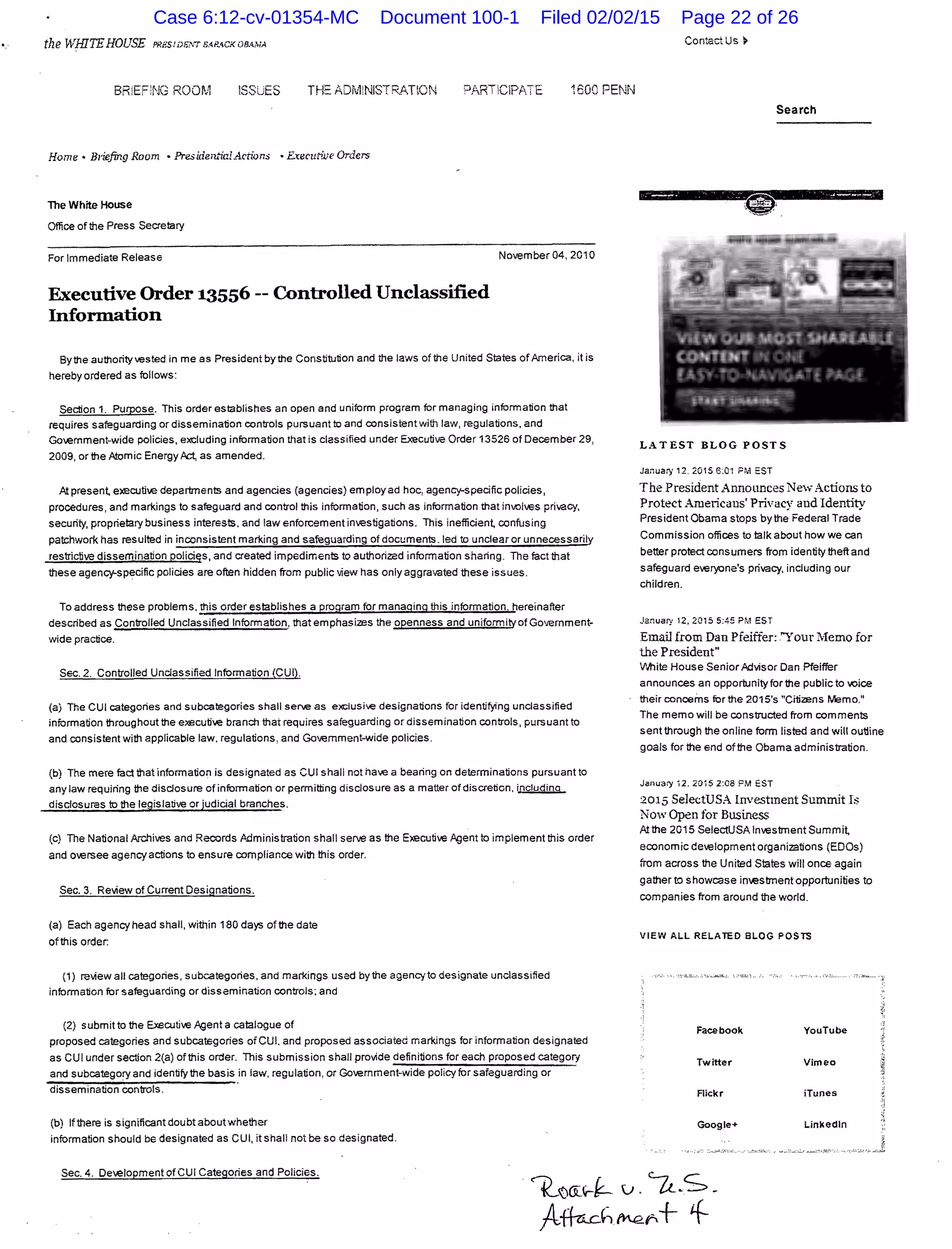 the WHITEHOUSE PRBStD.>.w s-<P..<CKOBAMA
BR:EF!NG ROOM ~SSJES THE 1DivtNISTRAT:ON PARTClPtTE 1600 PENN
Home • Briefing Room • President"iaL4.ctions • ExecutiJJe Orders
The White House
Office of the Press Secrelary
For Immediate Release November 04, 201 0
Executive Order 13556 --Controlled Unclassified
Infonnation
Bythe authority vested in me as President by the Constitution and the laws of the United Slates of America, it is
hereby ordered as follows:
Section 1. Purpose. This order establishes an open and uniform program for managing information that
requires safeguarding or dissemination controls pursuant to and consistent with law, regulations, and
Government-wide policies, excluding information that is classified under Executive Order 13526 of December 29,
2009, or the Atomic EnergyAct, as amended.
At presen~ executive departments and agencies (agencies) employ ad hoc, agency-specific policies,
procedures, and markings to safeguard and control this information, such as information that involves privacy,
security, proprietary business interests. and !aw enforcement investigations. This inefficien~ confusing
patchwork has resulted in inconsistent marking and safeguarding of documents. led to unclear or unnecessarily
restrictive dissemination policie:s, and created impediments to authorized information sharing. The fact that
these agency-specific policies are often hidden from public view has only aggra,mted these issues.
To address these problems. this order establishes a program for manaoing this information. hereinafter
described as Controlled Unclassified Information. that emphasizes the openness and uniformity ofGovernment-
wide practice.
Sec. 2. Controlled Unclassified Information (CUI).
(a) The CUI categories and subcategories shall serve as ext:lusive designations for identifying unclassified
information throughout the executi...e branch that requires safeguarding or dissemination controls, pursuant to
and consistent with applicable law. regulations, and Government-wide policies.
(b) The mere fact that information is designated as CUI shall not have a bearing on determinations pursuant to
any law requiring !he disclosure ofinformation or permitting disclosure as a matter of discretion. i~
disclosures to the legislative or judicial branches.
(c) The National ArJlives and Records Administration shall serve as the Executive Agent to implement this order
and oversee agency actions to ensure compliance with this order.
Sec. 3. Review of Current Designations.
(a) Each agency head shall, within 180 days of the date
of this order:
(1) review all categories, subcategories, and markings used by the agency to designate unclassified
information for safeguarding or dissemination controls; and
(2) submit to the Executive Agent a catalogue of
proposed categories and subcategories ofCUI. and proposed associated markings for information designated
as CUI under section 2(a) of this order. This submission shall provide definitions for each proposed categort
and subcategory and identify the basis in law, regulation, or Go...ernment-wide policy for safeguarding or
dissemination controls.
(b) Ifthere is significant doubt aboutwhether
information should be designated as CUI, it shall not be so designated.
Contact Us>
Search
LATEST BLOG POST 5
January 12.2015 6:01 PM EST
The President Announces New Actions to
Protect Americans' Privacy and Identity
PresidentObama stops by the Federal Trade
Commission offices to talk about how we can
better protect consumers from identitytheft and
safeguard e...eryone's privacy, including our
children.
..Januart 12, 2015 5:45 PA·1 EST
Email from Dan Pfeiffer: "Your Memo for
the President"
V'.lhite House Senior.Advisor Dan Pfeiffer
announces an opportunity for the public to voice
their concerns for the 2015's "Citizens Memo."
The memo will be constructed from comments
sent through the online form listed and will outline
goals for the end of the Obama administration.
Janua;y 12. 2015 2:08PM EST
2015 SelectUSA Investment Summit Is
Now Open for Bnsiness
At the 2015 SelectUSAinvestrnentSummi~
economic development organizations (EDOs)
from across the United States will once again
gather to showcase investment opportunities to
companies from around the world.
VIEW ALL RELATED SLOG POSTS
Face book YouTube
Twitter Vim eo
Flickr iTunes
Google+
Sec. 4. De...elopment of CUI Categories and Policies.
~()OC'V-~ v . 'u.S-
fo~h~r-+ +
Case 6:12-cv-01354-MC Document 100-1 Filed 02/02/15 Page 22 of 26
 