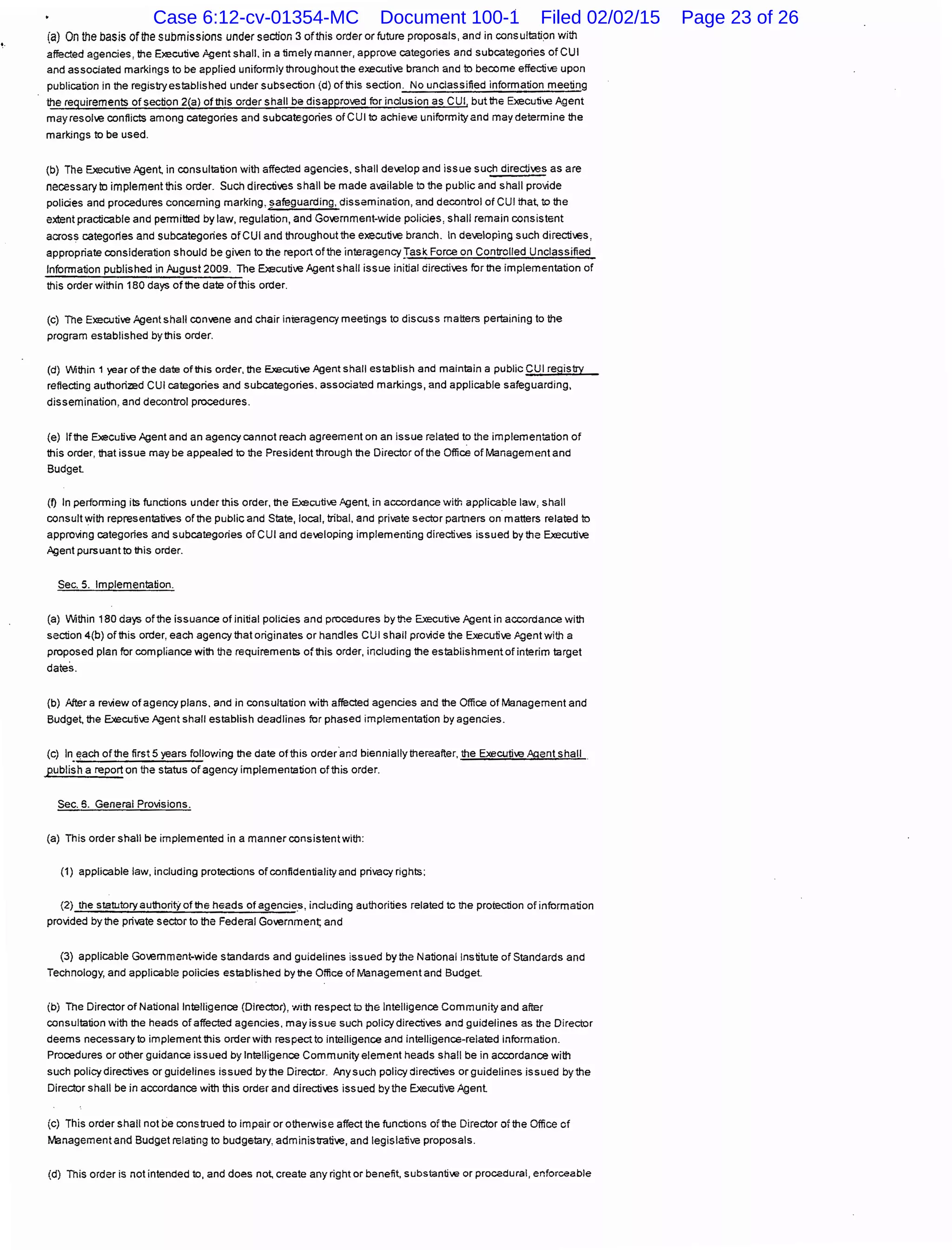 (a) On the basis of the submissions under section 3 ofthis order or future proposals, and in consultation with
affected agencies, the Executive ;!gent shall. in a timely manner, approve categories and subcategories of CUI
and associated markings to be applied uniformly throughout the executive branch and to become effective upon
publication in the registry established under subsection (d) of this section. No unclassified information meeting
the requirements of section 2(a) of this order shall be disapproved for inclusion as CUI, but the Executive Agent
may resolve conflicts among categories and subcategories of CUI to achie€ uniformity and may determine the
markings to be used.
(b) The Executive Agen~ in consultation with affected agencies, shall de~.elop and issue such directives as are
necessary to implement !his order. Such directives shall be made available to the public and shall provide
policies and procedures concerning marking, safeguarding, dissemination, and decontrol of CUI tha~ to the
extent practicable and pemnitted by law, regulation, and Government-wide policies, shall remain consistent
across categories and subcategories ofCUI and throughout !he executive branch. In developing such directi€s,
appropriate consideration should be given to the report ofthe interagency}ask Force on Controlled Unclassified
lnfomnation published in August2009. The Executive Agent shall issue initial directives for the implementation of
!his order within 180 days of the date of this order.
(c) The Executive Agent shall convene and chair interagency meetings to discuss matters pertaining to the
program established by this order.
(d) 11/ithin 1 year ofthe date of this order, the Executive Agent shall establish and maintain a public CUI registry
reflecting authorized CUI categories and subcategories. associated markings, and applicable safeguarding,
dissemination, and decontrol procedures.
{e) Ifthe Executi~>e Agent and an agency cannot reach agreement on an issue related to the implementation of
this order, that issue maybe appealed to the President through the Director ofthe Office of Management and
Budget
{f) In perfomning its functions under this order, the Executi~>e Agent, in a=rdance with applicable law, shall
consult with representatives of the public and State, local, tribal, and private sector partners on matters related to
approving categories and subcategories of CUI and developing implementing directives issued by the Executi~>e
Agent pursuant to this order.
Sec. 5. Implementation.
(a) VIIithin 180 days of the issuance of initial policies and procedures by the Executive Agent in a=rdance with
section 4{b} of!his order, each agency that originates or handles CUI shail provide !he Executive .Agent with a
proposed plan for compliance with !he requirements of this order, including the establishment of interim target
dates.
{b) After a review of agency plans. and in consultation with affected agencies and the Office of Management and
Budget, the Executive Agent shall establish deadlines for phased implementation by agencies.
{c) ln.~ach of the first 5 years following the date ofthis order.and biennially thereafter, the Executi~>e .Agent shall .
publish a report on the status of agency implementation of!his order.
Sec. 6. General Provisions.
(a) This order shall be implemented in a manner consistent with:
(1) applicable law, including protections ofconfidentialityand privacy rights;
(2) the statutoryauthorit)'ofthe heads of agencies, including authorities related to the protection of information
provided by!he private sector to the Federal Governmen~ and
(3) applicable Government-wide standards and guidelines issued by the National institute of Standards and
Technology, and applicable policies established by the Office of Management and Budget
(b) The Director of National Intelligence (Director), with respect to !he Intelligence Community and after
consultation with the heads of affected agencies, may issue such policy directives and guidelines as the Director
deems necessary to implement this order with respect to intelligence and intelligence-related information.
Procedures or other guidance issued by Intelligence Community element heads shall be in a=rdance with
such policydirectives or guidelines issued bythe Director. Any such policy directives or guidelines issued by the
Director shall be in accordance with !his order and directives issued by !he Executive Agent
(c) This order shall not be construed to impair or otherwise affect the functions of the Director of the Office of
llianagement and Budget relating to budgetary, administratiw, and legislative proposals.
(d) This order is not intended to, and does not, create any right or benefit, substantiw or procedural, enforceable
Case 6:12-cv-01354-MC Document 100-1 Filed 02/02/15 Page 23 of 26
 