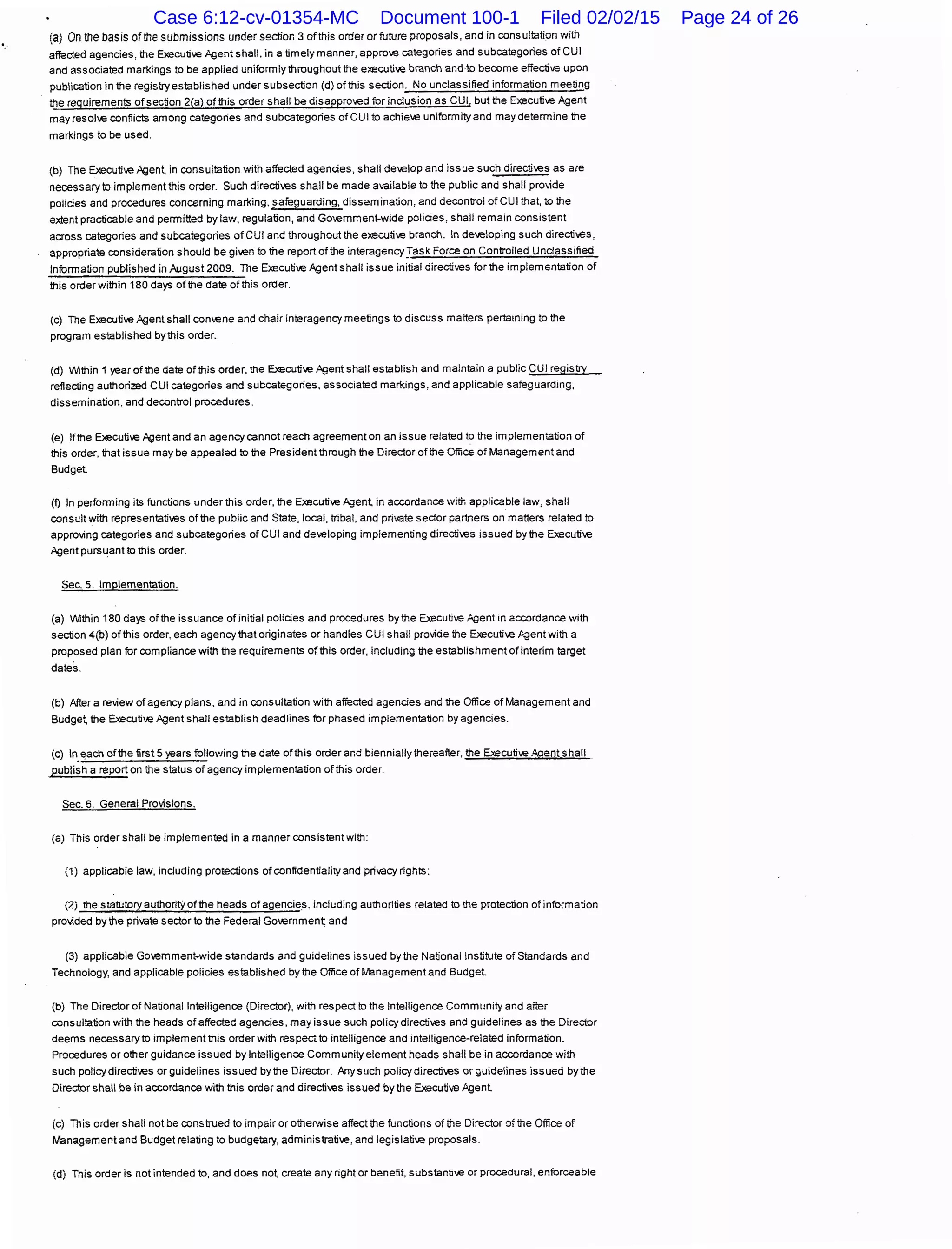 (a) On the basis of the submissions under section 3 ofthis order or future proposals, and in consultation with
affected agencies, the Executi-.e ;'gentshall. in a timely manner, appro~e categories and subcategories of CUI
and associated markings to be applied uniformly throughout the executi'R branch and·to become effecti-.e upon
publication in the registry established under subsection (d) of this section. No unclassified information meeting
the requirements of section 2(a) of this order shall be disappro>Rd for inclusion as CUI, but the Executi-.e Agent
mayresol~e conflicts among categories and subcategories of CUI to achie-.e uniformityand may determine the
markings to be used.
(b) The Executive Agen~ in consultation with affecled agencies, shall develop and issue such directi~.es as are
necessary to implement this order. Such directives shall be made available to the public and shall provide
policies and procedures concerning marking, safeguarding, dissemination, and decontrol of CUI that, to the
extent practicable and permitted bylaw, regulation, and Go~.emment-wide policies, shall remain consistent
across categories and subcategories of CUI and throughout the executive branch. In developing such directi.es,
appropriate consideration should be gi>Rn to the report ofthe interagency:rask Force on Controlled Unclassified
Information published in August 2009. The Executive Agent shall issue initial directives for the implementation of
this order within 180 days of the date ofthis order.
(c) The Executive Agent shall convene and chair inieragency meetings to discuss matters pertaining to the
program established by this order.
(d) Within 1 year of the date of this order, the Executi-.e Agent shall establish and maintain a public CUI registry
reflecting authorized CUI catagories and subcategories, associatad markings, and applicable safeguarding,
dissemination, and decontrol procedures.
(e) Ifthe Executi-.e Agent and an agency cannot reach agreement on an issue related to the implementation of
this order, that issue may be appealed to the President through the Director of the Office of Management and
Budget
(f) In performing its functions under this order, the Executive Agent in accordance with applicable law, shall
consult with representati.es of the public and State, local, tribal, and private sector partners on matters related to
approving categories and subcategories of CUI and developing implementing directi~.es issued by the Executive
Agent pursuant to this order.
Sec. 5. Implementation.
(a) Within 180 days of the issuance of initial policies and procedures by !he Executive ,Agent in accordance with
section 4(b) of this order, each agency that originates or handles CUI shall provide the Executi~.e ~gent with a
proposed plan for compliance with the requirements of this order, including the establishment of interim target
dates.
(b) After a review of agency plans. and in consultation with affected agencies and the Office of Management and
Budge~ the Executi~.e Agent shall establish deadlines for phased implementation by agencies.
(c) ln.each ofthe first 5 years following the date ofthis order and biennially thereafter, the Executive ."'flent shall
publish a report on the status of agency implementation ofthis order.
Sec. 5. General Provisions.
(a) This order shall be implemented in a manner consistent with:
(1) applicable law, including protections of confidentiality and privacy rights;
(2) the statutory authorit)t of the heads of agencies, including authorities related to the protection of information
provided by the private sector to the Federal Governmen~ and
(3) applicable Go.emment-wide standards and guidelines issued by the National Institute oi Standards and
Technology, and applicable policies established by the Office ofManagementand Budget
(b) The Director of National Intelligence (Director), with respect to the Intelligence Community and afier
consultation with the heads ofaffecled agencies, may issue such policy directives and guidelines as the Director
deems necessary to implement this order with respect to intelligence and intelligence-related information.
Procedures or other guidance issued by Intelligence Community element heads shall be in accordance with
such policy directives or guidelines issued bythe Director. Any such policy directives or guidelines issued bythe
Director shall be in accordance with this order and directives issued by the Executive Agent
(c) This order shall not be construed to impair or otherwise affect the functions of the Director of the Office of
Management and Budget relating to budgetary, administrati.e, and legislative proposals.
(d) This order is not intended to, and does not create any right or benefit, substanti-..e or procedural, enforceable
Case 6:12-cv-01354-MC Document 100-1 Filed 02/02/15 Page 24 of 26
 