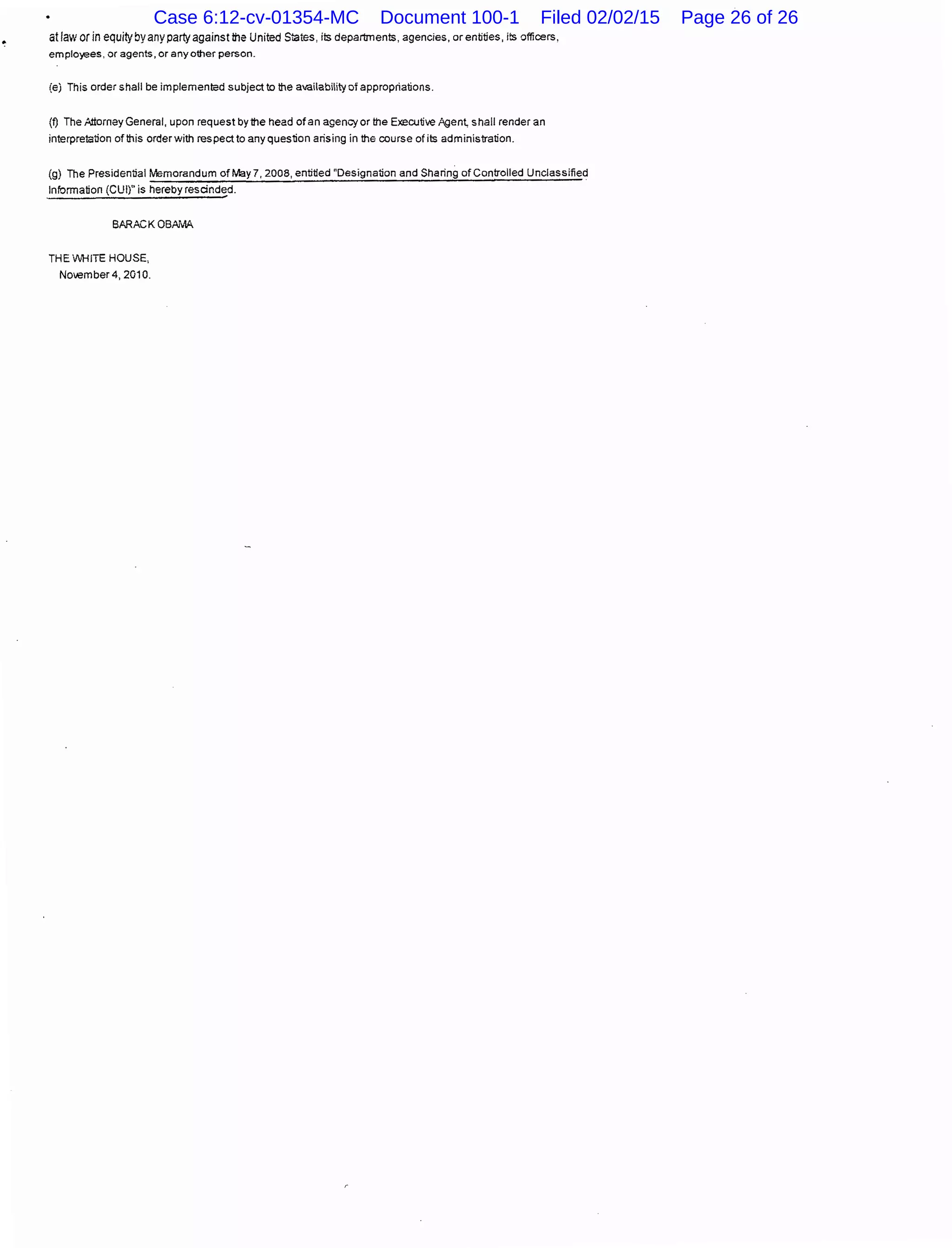 at law orin equityby any party against tile United States, iis departmenis, agencies, or entities, iis officers,
emplo)oeeS, or agents, or any other person.
(e) This order shall be implemented subject to the availability of appropriations.
(f) The Attorney General, upon request by the head of an agency or the Executive Agen~ shall render an
interpretation of tilis order with respect to any question arising in the course of iis administration.
(g) The Presidential Memorandum of May 7, 2008, entitled "Designation and Sharing of Controlled Unclassified
Information (CUI)" is hereby rescinded.
BARACK OBAJillA
THE VVHITE HOUSE,
November 4, 2010.
Case 6:12-cv-01354-MC Document 100-1 Filed 02/02/15 Page 26 of 26
 