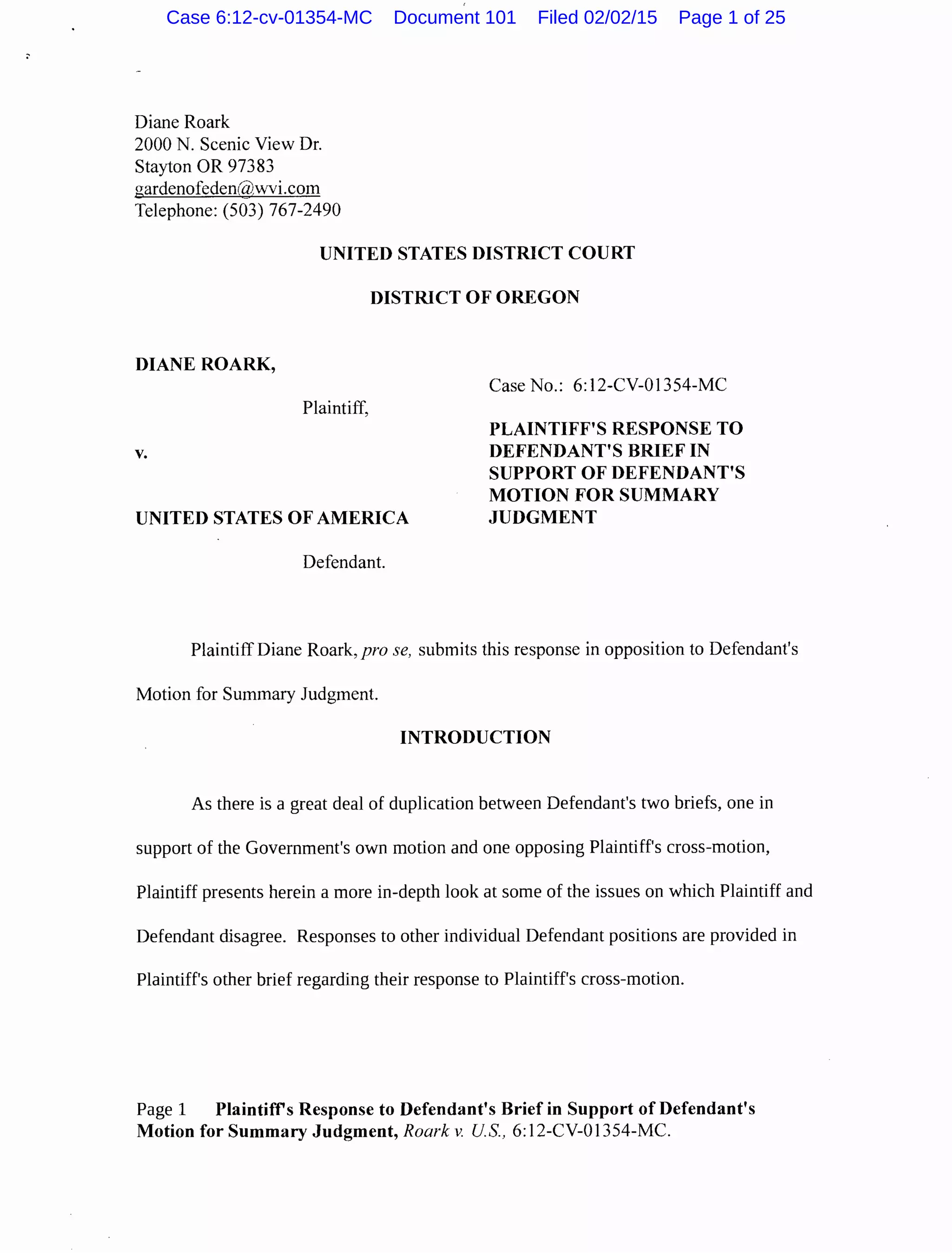 Diane Roark
2000 N. Scenic View Dr.
Stayton OR 97383
gardenofeden({i),wvi.com
Telephone: (503) 767-2490
UNITED STATES DISTRICT COURT
DISTRICT OF OREGON
DIANE ROARK,
Case No.: 6:12-CV-01354-MC
Plaintiff,
v.
UNITED STATES OF AMERICA
PLAINTIFF'S RESPONSE TO
DEFENDANT'S BRIEF IN
SUPPORT OF DEFENDANT'S
MOTION FOR SUMMARY
JUDGMENT
Defendant.
Plaintiff Diane Roark, pro se, submits this response in opposition to Defendant's
Motion for Summary Judgment.
INTRODUCTION
As there is a great deal of duplication between Defendant's two briefs, one in
support of the Government's own motion and one opposing Plaintiff's cross-motion,
Plaintiff presents herein a more in-depth look at some of the issues on which Plaintiff and
Defendant disagree. Responses to other individual Defendant positions are provided in
Plaintiff's other brief regarding their response to Plaintiff's cross-motion.
Page 1 Plaintifrs Response to Defendant's Brief in Support of Defendant's
Motion for Summary Judgment, Roark v. U.S., 6:12-CV-01354-MC.
Case 6:12-cv-01354-MC Document 101 Filed 02/02/15 Page 1 of 25
 