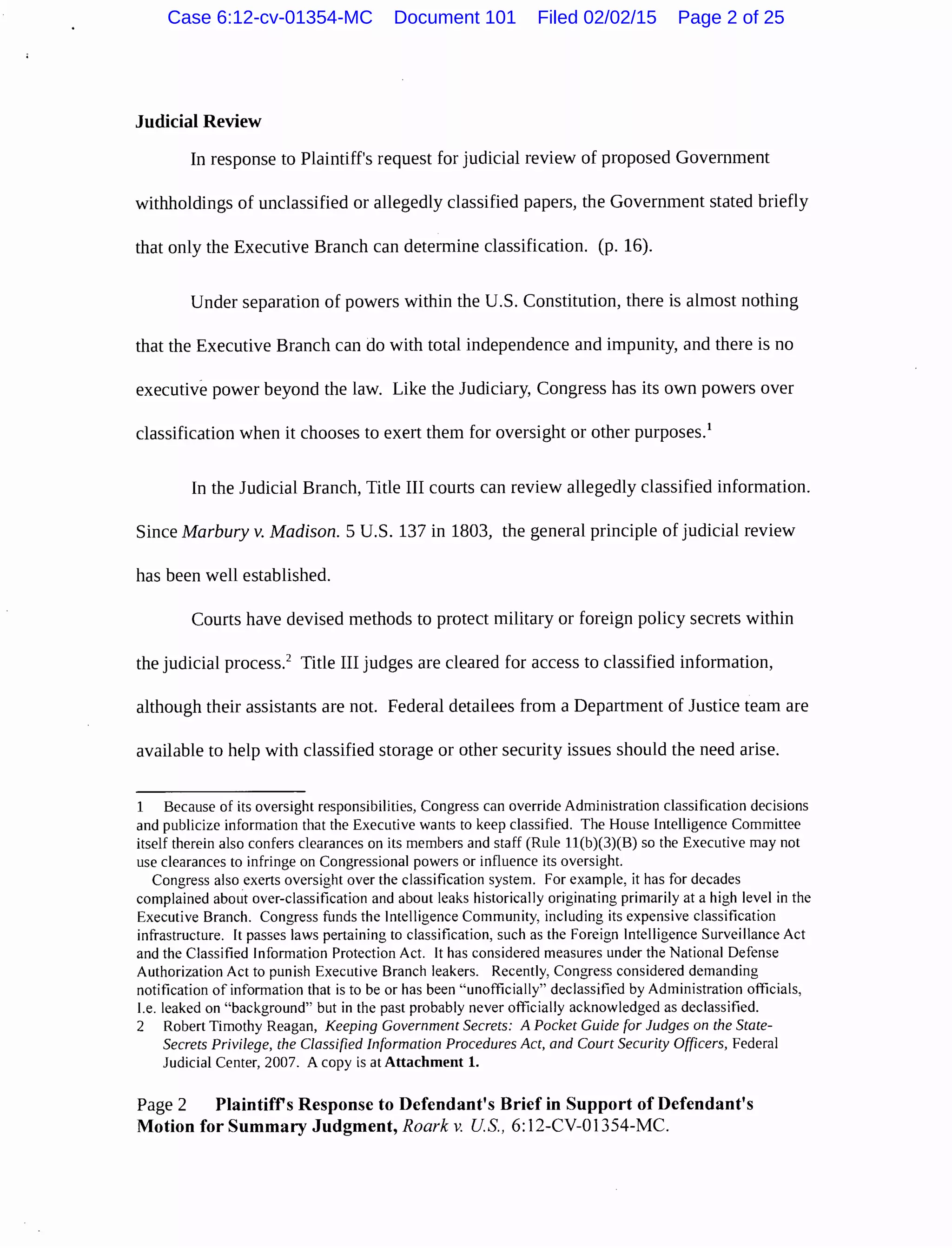 Judicial Review
In response to Plaintiff's request for judicial review of proposed Government
withholdings of unclassified or allegedly classified papers, the Government stated briefly
that only the Executive Branch can determine classification. (p. 16).
Under separation of powers within the U.S. Constitution, there is almost nothing
that the Executive Branch can do with total independence and impunity, and there is no
executive power beyond the law. Like the Judiciary, Congress has its own powers over
classification when it chooses to exert them for oversight or other purposes.1
In the Judicial Branch, Title III courts can review allegedly classified information.
Since Marbury v. Madison. 5 U.S. 137 in 1803, the general principle of judicial review
has been well established.
Courts have devised methods to protect military or foreign policy secrets within
the judicial process.2
Title III judges are cleared for access to classified information,
although their assistants are not. Federal detailees from a Department of Justice team are
available to help with classified storage or other security issues should the need arise.
1 Because of its oversight responsibilities, Congress can override Administration classification decisions
and publicize information that the Executive wants to keep classified. The House Intelligence Committee
itself therein also confers clearances on its members and staff (Rule ll(b)(3)(B) so the Executive may not
use clearances to infringe on Congressional powers or influence its oversight.
Congress also exerts oversight over the classification system. For example, it has for decades
complained about over-classification and about leaks historically originating primarily at a high level in the
Executive Branch. Congress funds the Intelligence Community, including its expensive classification
infrastructure. It passes laws pertaining to classification, such as the Foreign Intelligence Surveillance Act
and the Classified Information Protection Act. It has considered measures under the National Defense
Authorization Act to punish Executive Branch leakers. Recently, Congress considered demanding
notification of information that is to be or has been "unofficially" declassified by Administration officials,
I.e. leaked on "background" but in the past probably never officially acknowledged as declassified.
2 Robert Timothy Reagan, Keeping Government Secrets: A Pocket Guide for Judges on the State-
Secrets Privilege, the Classified Information Procedures Act, and Court Security Officers, Federal
Judicial Center, 2007. A copy is at Attachment 1.
Page 2 Plaintiffs Response to Defendant's Brief in Support of Defendant's
Motion for Summary Judgment, Roark v. US., 6: 12-CV-01354-MC.
Case 6:12-cv-01354-MC Document 101 Filed 02/02/15 Page 2 of 25
 